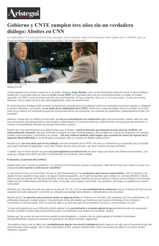 Gobierno y CNTE cumplen tres años sin un verdadero
diálogo: Aboites en CNN
La evaluación "no está sirviendo para escoger a los mejores, está sirviendo para hacer pasar por un trámite, por un
ritual de eliminación política, en muchos casos, de los profesores".
(Foto: Karina Maciel)
Redacción AN
Tras la agresión que sufrieron maestros en Comitán, Chiapas, Hugo Aboites, rector de la Universidad Autónoma de la Ciudad de México,
señaló que “lo que está sobre la mesa es si fue o no la CNTE, es importante decir que los movimientos tienen su huella, su modus
operandi, y la CNTE nunca ha tenido este tipo de comportamiento. Si hay un plantón, dice uno ‘sí, es lo que hacen’, si hay una marcha,
bloqueos, uno ya sabe qué es lo que cada organización, cada movimiento hace”.
En entrevista para Aristegui CNN, el doctor en educación consideró que la humillación contra los profesores que fueron rapados y obligados
a caminar descalzos, “es extraño, no es parte de la cotidianidad de la CNTE, habrá otras cosas discutibles, esto en concreto no ha sido
parte de su historia. Es importante porque los movimientos tienen sus conductas, sus maneras de presentarse y desempeñarse frente a la
sociedad”.
Además “cuando hay un conflicto de tres años, no hay un acercamiento con el Ejecutivo digno de mencionarse, cuando cada vez más
hay una posición de endurecimiento, todo empieza a desbordarse, en maneras extremas, contaminando a otros grupos aprovechando la
ocasión, la inestabilidad, plantean sus propias demandas y enojos”.
Explicó que “hay este fenómeno que debería preocupar al Estado. Llama la atención que después de tres años de conflicto, de
endurecimiento creciente, hay que confrontar la imagen de estos hombres rapados, de la imagen de cuando los profesores son arriados,
subidos a los autobuses y mandados a su ciudad… fue muy violento también, esta imagen que recuerda de nuevo las épocas de la
Segunda Guerra Mundial,no se les llevaba a autobuses, pero sí a trenes con destino desconocido”.
Recalcó que “son tres años que no hay diálogo, de lucha constante de la CNTE, eso crea un ambiente muy complicado para un Estado
que quiera mantener la seguridad, y una cierta imagen de que tiene recursos, que tiene muchos recursos el Estado”.
Y detalló “que el mismo Estado se puso una jaula legislativa-constitucional, de decir ‘tengo que hacer esta reforma (la educativa)’, una
jaula que a pesar de lo difícil que está, lo impenetrable en momentos, tiene salidas”.
Evaluación, la premisa del conflicto
Aboites indicó que “cuando un gobierno o un conductor de la educación piensa en evaluación, debe decidir antes que nada si va a ser una
evaluación para mejorar o para buscar culpables”.
Lo que está en la ley y en los hechos “es que se optó claramente por una evaluación para buscar responsables, a los no idóneos y de
alguna manera sacarlos de las aulas o de alguna manera despedirlos, en el caso de aquellos que no tienen un contrato definitivo. Siendo
que la propia ley plantea otro tipo de evaluación, donde son los propios maestros los que se sientan a discutir junto al director de la escuela,
cuáles son las problemáticas que tienen los niños, la escuela, para mejorar, para hacer una educación que tenga una significancia para la
comunidad”.
Recordó que “esa parte de la ley que está en el artículo 15 y 16, y 20, es una modalidad de la evaluación que en el artículo 20 dice que los
resultados de esta evaluación, no podrán ser utilizada para castigar administrativa o laboralmente a los docentes”.
Reveló que es “un ejercicio que ya hemos hecho en algunos sitios, en Guerrero en concreto y los resultados son muy interesantes, los
profesores empiezan a hablar sincera y honestamente de las dificultades que tienen para ser buenos profesores en los contextos
comunitarios en los que están. Pero se optó por dejar a un lado esa parte de la evaluación de la ley, y se da énfasis a la otra”.
“Lo que está pasando es que el Ejecutivo decide aplicar la ley parcialmente y si puede aplicar la ley parcialmente para una evaluación
punitiva, también la podría aplicar parcialmente para una evaluación para mejorar las escuelas”, explicó.
Agregó que “es curioso ver que a la hora cuando se está legislando, y cuando más se quiere apretar el candado, la amenaza,
inconscientemente se generan procesos de aprobación de salidas al propio reglamento”.
“No sabemos bien a qué se debió eso, probablemente alguien con mucha inteligencia logró colar por ahí algo que al inconsciente del que
está buscando cómo castigar, cómo hacer responsable al otro, siempre necesita tener como una especie de salida a su misma tensión
represiva”, aseveró.
 