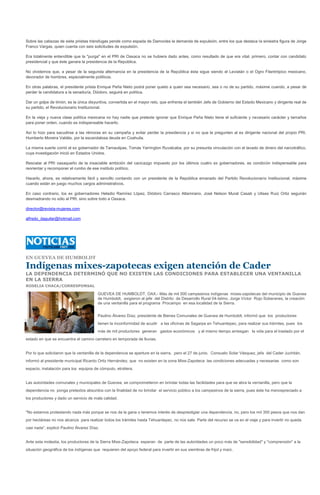 Sobre las cabezas de siete priistas tránsfugas pende como espada de Damocles la demanda de expulsión, entre los que destaca la siniestra figura de Jorge
Franco Vargas, quien cuenta con seis solicitudes de expulsión.

Era totalmente entendible que la "purga" en el PRI de Oaxaca no se hubiera dado antes, como resultado de que era vital, primero, contar con candidato
presidencial y que éste ganara la presidencia de la República.

No olvidemos que, a pesar de la segunda alternancia en la presidencia de la República ésta sigue siendo el Leviatán o el Ogro Filantrópico mexicano,
devorador de hombres, especialmente políticos.

En otras palabras, el presidente priista Enrique Peña Nieto podrá poner quieto a quien sea necesario, sea o no de su partido, máxime cuando, a pesar de
perder la candidatura a la senaduría, Diódoro, seguirá en política.

Dar un golpe de timón, es la única disyuntiva, convertida en el mayor reto, que enfrenta el también Jefe de Gobierno del Estado Mexicano y dirigente real de
su partido, el Revolucionario Institucional.

En la vieja y nueva clase política mexicana no hay nadie que pretexte ignorar que Enrique Peña Nieto tiene el suficiente y necesario carácter y tamaños
para poner orden, cuando es indispensable hacerlo.

Así lo hizo para sacudirse a las rémoras en su campaña y evitar perder la presidencia y si no que le pregunten al ex dirigente nacional del propio PRI,
Humberto Moreira Valdés, por la escandalosa deuda en Coahuila.

La misma suerte corrió el ex gobernador de Tamaulipas, Tomás Yarrington Ruvalcaba, por su presunta vinculación con el lavado de dinero del narcotráfico,
cuya investigación inició en Estados Unidos.

Rescatar al PRI oaxaqueño de la insaciable ambición del cacicazgo impuesto por los últimos cuatro ex gobernadores, es condición indispensable para
reorientar y recomponer el rumbo de ese instituto político.

Hacerlo, ahora, es relativamente fácil y sencillo contando con un presidente de la República emanado del Partido Revolucionario Institucional, máxime
cuando están en juego muchos cargos administrativos.

En caso contrario, los ex gobernadores Heladio Ramírez López, Diódoro Carrasco Altamirano, José Nelson Murat Casab y Ulises Ruiz Ortiz seguirán
desmadrando no sólo al PRI, sino sobre todo a Oaxaca.

director@revista-mujeres.com

alfredo_daguilar@hotmail.com




EN GUEVEA DE HUMBOLDT

Indígenas mixes-zapotecas exigen atención de Cader
LA DEPENDENCIA DETERMINÓ QUE NO EXISTEN LAS CONDICIONES PARA ESTABLECER UNA VENTANILLA
EN LA SIERRA
ROSELIA CHACA/CORRESPONSAL

                                        GUEVEA DE HUMBOLDT, OAX.- Más de mil 500 campesinos indígenas mixes-zapotecas del municipio de Guevea
                                        de Humboldt, exigieron al jefe del Distrito de Desarrollo Rural 04-Istmo, Jorge Víctor Rojo Soberanes, la creación
                                        de una ventanilla para el programa Procampo en esa localidad de la Sierra.


                                        Paulino Álvarez Díaz, presidente de Bienes Comunales de Guevea de Humboldt, informó que los productores
                                        tienen la inconformidad de acudir a las oficinas de Sagarpa en Tehuantepec, para realizar sus trámites, pues los
                                        más de mil productores generan gastos económicos y al mismo tiempo arriesgan la vida para el traslado por el
estado en que se encuentra el camino carretero en temporada de lluvias.


Por lo que solicitaron que la ventanilla de la dependencia se aperture en la sierra, pero el 27 de junio, Consuelo Solar Vásquez, jefa del Cader Juchitán,
informó al presidente municipal Ricardo Ortiz Hernández, que no existen en la zona Mixe-Zapoteca las condiciones adecuadas y necesarias como son
espacio, instalación para los equipos de cómputo, etcétera.


Las autoridades comunales y municipales de Guevea, se comprometieron en brindar todas las facilidades para que se abra la ventanilla, pero que la
dependencia no ponga pretextos absurdos con la finalidad de no brindar el servicio público a los campesinos de la sierra, pues éste ha menospreciado a
los productores y dado un servicio de mala calidad.


"No estamos protestando nada más porque se nos da la gana o tenemos interés de desprestigiar una dependencia, no, pero los mil 300 pesos que nos dan
por hectáreas no nos alcanza para realizar todos los trámites hasta Tehuantepec, no nos sale. Parte del recurso se va en el viaje y para invertir no queda
casi nada", explicó Paulino Álvarez Díaz.


Ante esta molestia, los productores de la Sierra Mixe-Zapoteca esperan de parte de las autoridades un poco más de "sensibilidad" y "comprensión" a la
situación geográfica de los indígenas que requieren del apoyo federal para invertir en sus siembras de frijol y maíz.
 