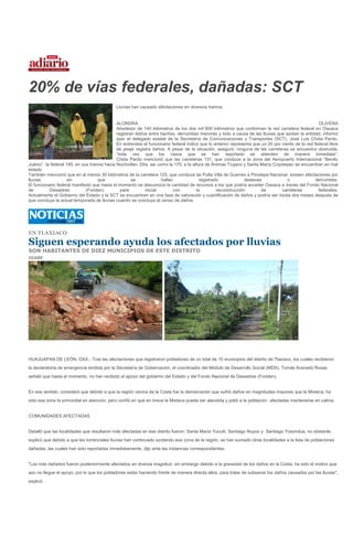 20% de vías federales, dañadas: SCT
                                             Lluvias han causado afectaciones en diversos tramos.


                                             ALONDRA                                                                                                 OLIVERA
                                             Alrededor de 140 kilómetros de los dos mil 800 kilómetros que conforman la red carretera federal en Oaxaca
                                             registran daños entre baches, derrumbes menores y lodo a causa de las lluvias que azotan la entidad, informó
                                             ayer el delegado estatal de la Secretaría de Comunicaciones y Transportes (SCT), José Luis Chida Pardo.
                                             En entrevista el funcionario federal indicó que lo anterior representa que un 20 por ciento de la red federal libre
                                             de peaje registra daños. A pesar de la situación, aseguró, ninguna de las carreteras se encuentra obstruida,
                                             “toda vez que los casos que se han reportado se atienden de manera inmediata”.
                                             Chida Pardo mencionó que las carreteras 131, que conduce a la zona del Aeropuerto Internacional “Benito
Juárez”, la federal 190, en sus tramos hacia Nochixtlán, Etla, así como la 175, a la altura de Ánimas Trujano y Santa María Coyotepec se encuentran en mal
estado
También mencionó que en al menos 30 kilómetros de la carretera 125, que conduce de Putla Villa de Guerreo a Pinotepa Nacional, existen afectaciones por
lluvias             sin             que              se              hallan              registrado             deslaves             o              derrumbes.
El funcionario federal manifestó que hasta el momento se desconoce la cantidad de recursos a los que podría acceder Oaxaca a través del Fondo Nacional
de         Desastres          (Fonden)         para         iniciar        con         la         reconstrucción        de        carreteras         federales.
Actualmente el Gobierno del Estado y la SCT se encuentran en una fase de valoración y cuantificación de daños y podría ser hasta dos meses después de
que concluya la actual temporada de lluvias cuando se concluya el censo de daños.




EN TLAXIACO

Siguen esperando ayuda los afectados por lluvias
SON HABITANTES DE DIEZ MUNICIPIOS DE ESTE DISTRITO
IGABE




HUAJUAPAN DE LEÓN, OAX.- Tras las afectaciones que registraron pobladores de un total de 10 municipios del distrito de Tlaxiaco, los cuales recibieron
la declaratoria de emergencia emitida por la Secretaría de Gobernación, el coordinador del Módulo de Desarrollo Social (MDS), Tomás Acevedo Rosas
señaló que hasta el momento, no han recibido el apoyo del gobierno del Estado y del Fondo Nacional de Desastres (Fonden).


En ese sentido, consideró que debido a que la región vecina de la Costa fue la demarcación que sufrió daños en magnitudes mayores que la Mixteca, ha
sido esa zona la primordial en atención, pero confió en que en breve la Mixteca pueda ser atendida y pidió a la población afectadas mantenerse en calma.


COMUNIDADES AFECTADAS


Detalló que las localidades que resultaron más afectadas en ese distrito fueron: Santa María Yucuiti, Santiago Nuyoo y Santiago Yosondúa, no obstante,
explicó que debido a que las torrenciales lluvias han continuado azotando esa zona de la región, se han sumado otras localidades a la lista de poblaciones
dañadas, las cuales han sido reportadas inmediatamente, dijo ante las instancias correspondientes.


"Los más dañados fueron posteriormente afectados en diversa magnitud, sin embargo debido a la gravedad de los daños en la Costa, ha sido el motivo que
aún no llegue el apoyo, por lo que los pobladores están haciendo frente de manera directa ellos, para tratar de subsanar los daños causados por las lluvias",
explicó.
 