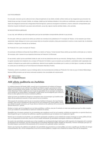 CULTIVOS DAÑADOS


Por otra parte, mencionó que los cultivos de maíz y frijol principalmente en ese distrito, también sufrieron daños por las anegaciones que provocaron las
fuertes lluvias que trajo el huracán Carlotta, sin embargo, detalló que las hectáreas dañadas no han podido ser cuantificadas, pues señaló que están a la
espera de la llegada de personal de la Aseguradora Nacional Agrícola, quienes se encargarán de dictaminar y hacer la valoración correspondiente para
dictaminar el grado de afectación que posee cada sembradío, ya que dijo, algunos reportan pérdidas totales y otros parciales.


NO NECESITARON ALBERGUES


Lo que, dijo, será ratificado por dicha aseguradora para que las autoridades correspondientes atiendan lo que proceda.


Por otra parte, refirió que a pesar de los daños que sufrieron las viviendas de los pobladores de 10 municipios de Tlaxiaco, no fue necesario que iniciara
operaciones ningún albergue en la zona, pues aunque éstos se encuentran ubicados y listos para emprender la marcha, en esta ocasión dijo, los afectados
acudieron a refugiarse a viviendas de sus familiares.


Sin Protección Civil, cuatro municipios de Tlaxiaco


El coordinador del Módulo de Desarrollo Social (MDS) en el distrito de Tlaxiaco, Tomás Acevedo Rosas señaló que ese distrito conformado por un total de
36 municipios, sólo 4 carecen de sus respectiva direcciones de Protección Civil Municipal.


En ese sentido, explicó que las autoridades locales de cada una de las poblaciones entre las que mencionó, Santiago Nuyoo y Sinicahua, han manifestado
la urgente necesidad de la instalación de su consejo de Protección Civil debido a que es necesario que la población y autoridades estén capacitadas ante
cualquier contingencia que pueda azotar sus poblaciones, además de que aquellas comunidades que no cuente con dicha figura, no pueden ser tomadas
en cuenta para ser atendidas por el Fondo Nacional de Desastres Naturales (Fonden).


Finalmente, exhortó a la población a que se mantenga alerta a las recomendaciones emitidas por Protección Civil, toda vez que el Instituto Meteorológico
Nacional (IMN) pronostica que las lluvias continuarán azotando a las comunidades de la demarcación.




ASE alista auditoría en Juchitán
        ADMINISTRADOR

La Auditoría Superior del Estado (ASE), anunció que el ayuntamiento de Juchitán de Zaragoza
sería uno de los primeros que enfrente una auditoría por haberse negado a presentar la cuenta
pública correspondiente al año pasado y cuyo plazo venció el 15 de junio. El titular del organismo,
Carlos Altamirano Toledo, explicó que una vez que las autoridades de ese municipio incumplieron
con la entrega de su cuenta pública, corresponde a la ASE iniciar una investigación para conocer la
forma en cómo aplicaron los recursos económicos públicos.

Aclaró que junto con Juchitán de Zaragoza se encuentran otros 219 municipios que también serán
objeto de una auditoría de acuerdo a lo que marca la Ley en la materia.

“Este paquete de municipios entre los que se encuentran Juchitán de Zaragoza, San Juan Bautista
Tuxtepec, entre otros no atendieron lo que marca la Ley en la entrega de su cuenta pública, misma
que culminó el pasado 15 de junio, por lo que ahora se iniciará con las auditorías de los recursos del
ejercicio fiscal 2011”, precisó.

Rechazó, en tanto, que la investigación sea con tintes partidistas o políticos, sino por el contrario, es como una sanción para que los ediles cumplan
con lo que establece la normatividad en materia de rendición de cuentas.

Ejemplificó que, de manera contraria, los 322 municipios que cumplieron con la Ley en la materia, recibirán una inspección a su ejercicio fiscal 2011
hasta después de que se concluyan las auditorías a aquellos ayuntamientos que no acataron con el reglamento vigente.

Destacó que en un hecho sin precedente, 322 autoridades municipales cumplieron con la rendición de cuentas al entregar su cuenta pública del año
2011, en comparación de otros años, como en el 2010 cuando únicamente 33 autoridades municipales remitieron su información.

En cuanto a las autoridades municipales que no han cumplido con esta disposición legal, indicó que la ASE requerirá a los integrantes de la comisión
de Hacienda de los municipios, que está conformada por el Presidente Municipal, Síndico, Regidor de Hacienda y Tesorero municipal, para que a la
brevedad integren y presenten la documentación, de lo contrario se les aplicarán multas y sanciones.

Sostuvo que el proceso de auditoría será aplicado a las autoridades que presentaron su cuenta pública, así como a aquellas que aún faltan de entregar
la documentación, ello, a fin de transparentar el uso de los recursos públicos y cumplir con la rendición de cuentas a favor de los oaxaqueños.
 