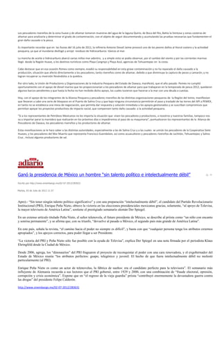Los pescadores rivereños de la zona huave y de altamar tomaron muestras del agua de la laguna Quirio, de Boca del Río, Bahía la Ventosa y zonas costeras de
altamar para analizarla y determinar el grado de contaminación, con el objeto de seguir documentando y acumulando las pruebas necesarias que fundamenten el
gran daño causado a la pesca.

Es importante recordar que en las lluvias del 16 julio de 2011, la refinería Antonio Dovalí Jaime provocó uno de los peores daños al litoral costero y la actividad
pesquera, ya que al inundarse desfogó y arrojó residuos de hidrocarburos tóxicos al mar.

La mancha de aceite e hidrocarburo abarcó varias millas mar adentro, y a simple vista se podía observar, por el cambio del viento y por las corrientes marinas
llegó desde la Región Huave, a los destinos turísticos como Playa Cangrejo y Playa Azul, agencias de Tehuantepec en la costa.

Cabe destacar que en esa ocasión Pemex como siempre, evadió su responsabilidad en esta grave contaminación y no ha reparado el daño causado a la
producción, situación que afecto directamente a los pescadores, tanto rivereños como de altamar, debido a que disminuye la captura de peces y camarón, y no
logran recuperar su inversión llevándolos a la quiebra.

Por otro lado, la Unión de Productores y Organizaciones de la Industria Pesquera del Estado de Oaxaca, manifestó, que el año pasado Pemex no cumplió
oportunamente con el apoyo de diesel marino que les proporcionarían a los pescadores de altamar para que trabajaran en la temporada de pesca 2012, quedaron
algunos barcos pendientes y que hasta la fecha no han recibido dicho apoyo, los cuales tuvieron que hacerse a la mar con una deuda a cuestas.

Hoy, con el apoyo de los integrantes de la Alianza Pesquera y pescadores rivereños de las distintas organizaciones pesqueras de la Región del Istmo, manifiestan
que llevaran a cabo una serie de bloqueos en el Puerto de Salina Cruz y que bajo ninguna circunstancia permitirán el paso y traslado de las torres del API a PEMEX,
en tanto no se establezca una mesa de negociación, que permita dar respuesta y solución inmediata a los apoyos gestionados y se suscriban compromisos que
permitan apoyar los proyectos productivos de impacto social, que compensen tanto daño causado a la actividad pesquera.

“Si a los representantes de Petróleos Mexicanos no les importa la situación que viven los pescadores y productores, a nosotros y nuestras familias, tampoco nos
va a importar parar la maniobra que realizarán en los próximos días e impediremos el paso de su maquinaria”, puntualizaron los representantes de la Alianza de
Pescadores de Oaxaca, los pescadores rivereños y los productores de altamar.

Estas movilizaciones se le hara saber a las distintas autoridades, especialmente a las de Salina Cruz y a las cuales se unirán los pescadores de la Cooperativa Siete
Huaves, y los pescadores del Mar Muerto que representa Francisco Guendolain, así como acuacultores y pescadores rivereños de Juchitán, Tehuantepec y Salina
Cruz , incluso algunos productores de sal.




Ganó la presidencia de México un hombre “sin talento político e intelectualmente débil”
Escrito por http://www.sinembargo.mx/02-07-2012/283631


Martes, 03 de Julio de 2012 11:37



Apro).- “Sin tener ningún talento político significativo” y con una preparación “intelectualmente débil”, el candidato del Partido Revolucionario
Institucional (PRI), Enrique Peña Nieto, obtuvo la victoria en las elecciones presidenciales mexicanas gracias, solamente, “al apoyo de Televisa,
la mayor televisora de América Latina”, sostiene el prestigiado semanario alemán Der Spiegel.

En un extenso artículo titulado Peña Nieto, el señor telenovela, el futuro presidente de México, se describe al priista como “un niño con encanto
y sonrisa permanente”, y se afirma que, con su triunfo, “devuelve al pasado a México, el segundo país más grande de América Latina”.

En este país, señala la revista, “el camino hacia el poder no siempre es difícil”, y basta con que “cualquier persona tenga los atributos externos
apropiados”, y los apoyos correctos, para poder llegar a ser Presidente.

“La victoria del PRI y Peña Nieto sólo fue posible con la ayuda de Televisa”, explica Der Spiegel en una nota firmada por el periodista Klaus
Ehringfeld desde la Ciudad de México.

Desde 2006, agrega, los “dinosaurios” del PRI fraguaron el proyecto de reconquistar el poder con una cara renovadora, y el exgobernador del
Estado de México reunía “los atributos perfectos: guapo, telegénico y juvenil. El hecho de que fuera intelectualmente débil no molestó
particularmente (al PRI).

Enrique Peña Nieto es como un actor de telenovelas, la fábrica de sueños: era el candidato perfecto para la televisora”. El semanario más
influyente de Alemania recuerda a sus lectores que el PRI gobernó, entre 1929 y 2000, con una combinación de “fraude electoral, opresión,
corrupción y crisis económica”. Expone que en “el regreso de la vieja guardia” priista “contribuyó enormemente la devastadora guerra contra
las drogas” del presidente Felipe Calderón.

http://www.sinembargo.mx/02-07-2012/283631
 