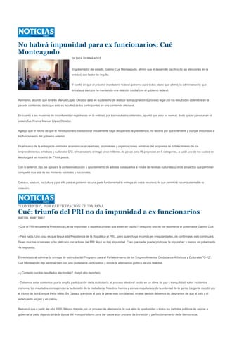 No habrá impunidad para ex funcionarios: Cué
Monteagudo
                                           OLIVIA HERNÁNDEZ



                                           El gobernador del estado, Gabino Cué Monteagudo, afirmó que el desarrollo pacífico de las elecciones en la
                                           entidad, son factor de orgullo.


                                           Y confió en que el próximo mandatario federal gobierne para todos, dado que afirmó, la administración que
                                           encabeza siempre ha mantenido una relación cordial con el gobierno federal.


Asimismo, abundó que Andrés Manuel López Obrador está en su derecho de realizar la impugnación o proceso legal por los resultados obtenidos en la
pasada contienda, dado que esto es facultad de los participantes en una contienda electoral.


En cuanto a las muestras de inconformidad registradas en la entidad, por los resultados obtenidos, apuntó que esto es normal, dado que el ganador en el
estado fue Andrés Manuel López Obrador.


Agregó que el hecho de que el Revolucionario Institucional virtualmente haya recuperado la presidencia, no tendría por qué intervenir y otorgar impunidad a
los funcionarios del gobierno anterior.


En el marco de la entrega de estímulos económicos a creadores, promotores y organizaciones artísticas del programa de fortalecimiento de los
emprendimientos artísticos y culturales C*2, el mandatario entregó cinco millones de pesos para 96 proyectos en 5 categorías, a cada uno de los cuales se
les otorgará un máximo de 71 mil pesos.


Con lo anterior, dijo, se apoyará la profesionalización y apuntamiento de artistas oaxaqueños a través de revistas culturales y otros proyectos que permitan
compartir más allá de las fronteras estatales y nacionales.


Oaxaca, sostuvo, es cultura y por ello para el gobierno es una parte fundamental la entrega de estos recursos, lo que permitirá hacer sustentable la
creación.




"CONTENTO", POR PARTICIPACIÓN CIUDADANA

Cué: triunfo del PRI no da impunidad a ex funcionarios
RACIEL MARTÍNEZ


--Qué el PRI recupere la Presidencia ¿le da impunidad a aquellos priístas que están en capilla? -preguntó uno de los reporteros al gobernador Gabino Cué.


--Para nada. Una cosa es que llegue a la Presidencia de la República el PRI... pero quien haya incurrido en irregularidades, de confirmase, esto continuará.
Ya en muchas ocasiones lo he platicado con actores del PRI: Aquí no hay impunidad. Creo que nadie puede promover la impunidad y menos un gobernante
-la respuesta.


Entrevistado al culminar la entrega de estímulos del Programa para el Fortalecimiento de los Emprendimientos Ciudadanos Artísticos y Culturales "C-12",
Cué Monteagudo dijo sentirse bien con una ciudadanía participativa y donde la alternancia política es una realidad.


--¿Contento con los resultados electorales? -hurgó otro reportero.


--Debemos estar contentos por la amplia participación de la ciudadanía, el proceso electoral se dio en un clima de paz y tranquilidad, salvo incidentes
menores, los resultados corresponden a la decisión de la ciudadanía. Nosotros hemos y somos respetuosos de la voluntad de la gente. La gente decidió por
el triunfo de don Enrique Peña Nieto. En Oaxaca y en todo el país la gente votó con libertad, en ese sentido debemos de alegrarnos de que el país y el
estado está en paz y en calma.


Remarcó que a partir del año 2000, México transita por un proceso de alternancia, lo que abre la oportunidad a todos los partidos políticos de aspirar a
gobernar al país, dejando atrás la época del monopartidismo para dar cauce a un proceso de transición y perfeccionamiento de la democracia.
 