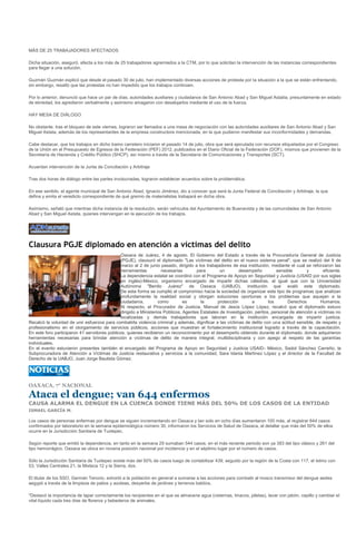 MÁS DE 25 TRABAJADORES AFECTADOS

Dicha situación, aseguró, afecta a los más de 25 trabajadores agremiados a la CTM, por lo que solicitan la intervención de las instancias correspondientes
para llegar a una solución.

Guzmán Guzmán explicó que desde el pasado 30 de julio, han implementado diversas acciones de protesta por la situación a la que se están enfrentando,
sin embargo, resaltó que las protestas no han impedido que los trabajos continúen.

Por lo anterior, denunció que hace un par de días, autoridades auxiliares y ciudadanos de San Antonio Abad y San Miguel Astatla, presuntamente en estado
de ebriedad, los agredieron verbalmente y asimismo amagaron con desalojarlos mediante el uso de la fuerza.

HAY MESA DE DIÁLOGO

No obstante, tras el bloqueo de este viernes, lograron ser llamados a una mesa de negociación con las autoridades auxiliares de San Antonio Abad y San
Miguel Astata, además de los representantes de la empresa constructora mencionada, en la que pudieron manifestar sus inconformidades y demandas.

Cabe destacar, que los trabajos en dicho tramo carretero iniciaron el pasado 14 de julio, obra que será ejecutada con recursos etiquetados por el Congreso
de la Unión en el Presupuesto de Egresos de la Federación (PEF) 2012, publicados en el Diario Oficial de la Federación (DOF), mismos que provienen de la
Secretaría de Hacienda y Crédito Público (SHCP), así mismo a través de la Secretaría de Comunicaciones y Transportes (SCT).

Acuerdan intervención de la Junta de Conciliación y Arbitraje

Tras dos horas de diálogo entre las partes involucradas, lograron establecer acuerdos sobre la problemática.

En ese sentido, el agente municipal de San Antonio Abad, Ignacio Jiménez, dio a conocer que será la Junta Federal de Conciliación y Arbitraje, la que
defina y emita el veredicto correspondiente de qué gremio de materialistas trabajará en dicha obra.

Asimismo, señaló que mientras dicha instancia dé la resolución, serán vehículos del Ayuntamiento de Buenavista y de las comunidades de San Antonio
Abad y San Miguel Astata, quienes intervengan en la ejecución de los trabajos.




Clausura PGJE diplomado en atención a víctimas del delito
                                              Oaxaca de Juárez, 4 de agosto. El Gobierno del Estado a través de la Procuraduría General de Justicia
                                              (PGJE), clausuró el diplomado "Las víctimas del delito en el nuevo sistema penal", que se realizó del 9 de
                                              marzo al 2 de junio pasado, dirigido a los trabajadores de esa institución, mediante el cual se reforzaron las
                                              herramientas          necesarias       para        un        desempeño          sensible       y        eficiente.
                                              La dependencia estatal se coordinó con el Programa de Apoyo en Seguridad y Justicia (USAID por sus siglas
                                              en inglés)-México, organismo encargado de impartir dichas cátedras, al igual que con la Universidad
                                              Autónoma "Benito Juárez" de Oaxaca (UABJO), institución que avaló este diplomado.
                                              De esta forma se cumplió el compromiso hacia la sociedad de organizar este tipo de programas que analizan
                                              profundamente la realidad social y otorgan soluciones oportunas a los problemas que aquejan a la
                                              ciudadanía,         como         es      la       protección       a        los      Derechos         Humanos.
                                              Al respecto, el Procurador de Justicia, Manuel de Jesús López López, recalcó que el diplomado estuvo
                                              dirigido a Ministerios Públicos, Agentes Estatales de Investigación, peritos, personal de atención a víctimas no
                                              localizadas y demás trabajadores que laboran en la institución encargada de impartir justicia.
Recalcó la voluntad de unir esfuerzos para combatirla violencia criminal y además, dignificar a las víctimas de delito con una actitud sensible, de respeto y
profesionalismo en el otorgamiento de servicios públicos, acciones que muestran el fortalecimiento institucional logrado a través de la capacitación.
En este foro participaron 41 servidores públicos, quienes recibieron un reconocimiento por el desempeño obtenido durante el diplomado, donde adquirieron
herramientas necesarias para brindar atención a víctimas de delito de manera integral, multidisciplinaria y con apego al respeto de las garantías
individuales.
En el evento estuvieron presentes también el encargado del Programa de Apoyo en Seguridad y Justicia USAID- México, Sadot Sánchez Carreño, la
Subprocuradora de Atención a Víctimas de Justicia restaurativa y servicios a la comunidad, Sara Idania Martínez López y el director de la Facultad de
Derecho de la UABJO, Juan Jorge Bautista Gómez.




OAXACA, 7° NACIONAL

Ataca el dengue; van 644 enfermos
CAUSA ALARMA EL DENGUE EN LA CUENCA DONDE TIENE MÁS DEL 50% DE LOS CASOS DE LA ENTIDAD
ISMAEL GARCÍA M.

Los casos de personas enfermas por dengue se siguen incrementando en Oaxaca y tan solo en ocho días aumentaron 100 más, al registrar 644 casos
confirmados por laboratorio en la semana epidemiológica número 30, informaron los Servicios de Salud de Oaxaca, al detallar que más del 50% de ellos
ocurre en la Jurisdicción Sanitaria de Tuxtepec.

Según reporte que emitió la dependencia, en tanto en la semana 29 sumaban 544 casos, en el más reciente periodo son ya 383 del tipo clásico y 261 del
tipo hemorrágico. Oaxaca se ubica en novena posición nacional por incidencia y en el séptimo lugar por el número de casos.

Sólo la Jurisdicción Sanitaria de Tuxtepec existe más del 50% de casos luego de contabilizar 439, seguido por la región de la Costa con 117, el Istmo con
53, Valles Centrales 21, la Mixteca 12 y la Sierra, dos.

El titular de los SSO, Germán Tenorio, exhortó a la población en general a sumarse a las acciones para combatir al mosco transmisor del dengue aedes
aegypti a través de la limpieza de patios y azoteas, desyerbe de jardines y terrenos baldíos.

"Destacó la importancia de tapar correctamente los recipientes en el que se almacene agua (cisternas, tinacos, piletas), lavar con jabón, cepillo y cambiar el
vital líquido cada tres días de floreros y bebederos de animales.
 
