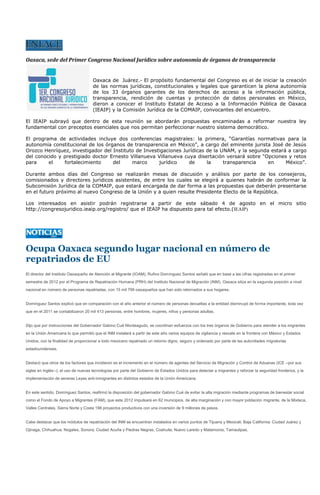 Oaxaca, sede del Primer Congreso Nacional Jurídico sobre autonomía de órganos de transparencia


                                     Oaxaca de Juárez.- El propósito fundamental del Congreso es el de iniciar la creación
                                     de las normas jurídicas, constitucionales y legales que garanticen la plena autonomía
                                     de los 33 órganos garantes de los derechos de acceso a la información pública,
                                     transparencia, rendición de cuentas y protección de datos personales en México,
                                     dieron a conocer el Instituto Estatal de Acceso a la Información Pública de Oaxaca
                                     (IEAIP) y la Comisión Jurídica de la COMAIP, convocantes del encuentro.

El IEAIP subrayó que dentro de esta reunión se abordarán propuestas encaminadas a reformar nuestra ley
fundamental con preceptos esenciales que nos permitan perfeccionar nuestro sistema democrático.

El programa de actividades incluye dos conferencias magistrales: la primera, “Garantías normativas para la
autonomía constitucional de los órganos de transparencia en México”, a cargo del eminente jurista José de Jesús
Orozco Henríquez, investigador del Instituto de Investigaciones Jurídicas de la UNAM, y la segunda estará a cargo
del conocido y prestigiado doctor Ernesto Villanueva Villanueva cuya disertación versará sobre “Opciones y retos
para     el    fortalecimiento     del     marco      jurídico    de      la     transparencia    en     México”.

Durante ambos días del Congreso se realizarán mesas de discusión y análisis por parte de los consejeros,
comisionados y directores jurídicos asistentes, de entre los cuales se elegirá a quienes habrán de conformar la
Subcomisión Jurídica de la COMAIP, que estará encargada de dar forma a las propuestas que deberán presentarse
en el futuro próximo al nuevo Congreso de la Unión y a quien resulte Presidente Electo de la República.

Los interesados en asistir podrán registrarse a partir de este sábado 4 de agosto en el micro sitio
http://congresojuridico.ieaip.org/registro/ que el IEAIP ha dispuesto para tal efecto.(IEAIP)




Ocupa Oaxaca segundo lugar nacional en número de
repatriados de EU
El director del Instituto Oaxaqueño de Atención al Migrante (IOAM), Rufino Domínguez Santos señaló que en base a las cifras registradas en el primer
semestre de 2012 por el Programa de Repatriación Humana (PRH) del Instituto Nacional de Migración (INM), Oaxaca sitúa en la segunda posición a nivel
nacional en número de personas repatriadas, con 15 mil 799 oaxaqueños que han sido retornados a sus hogares.


Domínguez Santos explicó que en comparación con el año anterior el número de personas devueltas a la entidad disminuyó de forma importante, toda vez
que en el 2011 se contabilizaron 20 mil 413 personas, entre hombres, mujeres, niños y personas adultas.


Dijo que por instrucciones del Gobernador Gabino Cué Monteagudo, se coordinan esfuerzos con los tres órganos de Gobierno para atender a los migrantes
en la Unión Americana lo que permitió que el INM instalará a partir de este año varios equipos de vigilancia y rescate en la frontera con México y Estados
Unidos, con la finalidad de proporcionar a todo mexicano repatriado un retorno digno, seguro y ordenado por parte de las autoridades migratorias
estadounidenses.


Destacó que otros de los factores que incidieron es el incremento en el número de agentes del Servicio de Migración y Control de Aduanas (ICE --por sus
siglas en inglés--); el uso de nuevas tecnologías por parte del Gobierno de Estados Unidos para detectar a migrantes y reforzar la seguridad fronteriza, y la
implementación de severas Leyes anti-inmigrantes en distintos estados de la Unión Americana.


En este sentido, Domínguez Santos, reafirmó la disposición del gobernador Gabino Cué de evitar la alta migración mediante programas de bienestar social
como el Fondo de Apoyo a Migrantes (FAM), que este 2012 impulsará en 62 municipios, de alta marginación y con mayor población migrante, de la Mixteca,
Valles Centrales, Sierra Norte y Costa 198 proyectos productivos con una inversión de 9 millones de pesos.


Cabe destacar que los módulos de repatriación del INM se encuentran instalados en varios puntos de Tijuana y Mexicali, Baja California; Ciudad Juárez y
Ojinaga, Chihuahua; Nogales, Sonora; Ciudad Acuña y Piedras Negras, Coahuila; Nuevo Laredo y Matamoros, Tamaulipas.
 