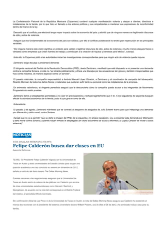 La Confederación Patronal de la República Mexicana (Coparmex) condenó cualquier manifestación violenta y ataque a clientes, directivos e
instalaciones de la tienda, por lo que hizo un llamado a los actores políticos y sus simpatizantes a mantener sus expresiones de inconformidad
dentro del marco de la ley.

Descartó que el conflicto pos-electoral tenga mayor impacto sobre la economía del país y advirtió que de ninguna manera se legitimarán discursos
de odio y actos de violencia.

 Aseguró que los fundamentales de la economía del país son sólidos y por ello el conflicto poselectoral no tendrá gran repercusión en las principales
variables.

 “De ninguna manera esta visión significa un pretexto para validar o legitimar discursos de odio, actos de violencia y mucho menos ataques físicos o
verbales contra empresas que crean fuentes de trabajo y contribuyen a la creación de riqueza y bienestar para México”, subrayó.

Ante ello, la Coparmex pidió a las autoridades iniciar las investigaciones correspondientes para que ningún acto de violencia quede impune.

Zambrano exige disculpa o presentará demanda

 El dirigente nacional del Partido de la Revolución Democrática (PRD), Jesús Zambrano, manifestó que está dispuesto a no presentar una demanda
contra la compañía Soriana, si ésta no “se retracta públicamente y ofrece una disculpa por las acusaciones tan graves y también irresponsables que
hizo contra nosotros, de manera especial contra un servidor”.

El pasado miércoles, la compañía responsabilizó a Andrés Manuel López Obrador, a Zambrano y al coordinador de campaña del tabasqueño,
Ricardo Monreal, de todos los daños físicos y materiales que pudieran sufrir tanto su personal como las instalaciones de la empresa.

En entrevista radiofónica, el dirigente perredista aseguró que le desconcierta cómo la compañía puede acusar a los integrantes de Movimiento
Progresista sin existir pruebas.

Zambrano llamó a simpatizantes perredistas a no caer en provocaciones y rechazó tajantemente que ni él, ni los seguidores de izquierda busquen
afectar la actividad económica de la tienda y todo lo que gira en torno de ella.

Antecedente

El pasado 2 de agosto, Zambrano manifestó que se contrató al despacho de abogados de Julio Scherer Ibarra para que interponga una demanda
por difamación y daño moral, contra Soriana.

 Agregó que no va a permitir “que se dañe la imagen del PRD, de la izquierda y mi propia reputación, voy a presentar esta demanda por difamación
y daño moral contra Soriana y quienes hayan firmado el desplegado (en dicho documento se acusa a Monreal y a López Obrador de incitar a actos
violentos)”.




THE DALLAS MORNING NEWS:

Felipe Calderón busca dar clases en EU
Agencia Reforma




TEXAS.- El Presidente Felipe Calderón negocia con la Universidad de
Texas en Austin y otras universidades de Estados Unidos para ocupar una
posición académica una vez concluido su sexenio en diciembre de 2012,
señala un artículo del diario texano The Dallas Morning News.


Fuentes cercanas a las negociaciones aseguran que la Universidad de
Texas en Austin está a la cabeza de las pláticas con Calderón por encima
de otras universidades estadounidenses como Harvard, Stanford y
Georgetown, de acuerdo con la nota del corresponsal en el Distrito Federal
del rotativo, el periodista Alfredo Corchado.


Sin confirmación oficial de Los Pinos ni de la Universidad de Texas en Austin, la nota del Dallas Morning News asegura que Calderón ha sostenido al
menos dos reuniones con el presidente del sistema universitario texano William Powers, una de ellas el 26 de abril, y ha sondeado incluso casa para su
familia.
 