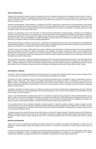 VÍNCULOS MEXICANOS

 Respecto a la presencia de individuos y grupos de mexicanos en África, la senadora Feinstein puso como ejemplo el caso de Ayman Joumaa, un
criminal libanés prófugo ligado a la organización islamista Hezbolá, quien en 2011 “fue acusado por un tribunal de EU de coordinar la venta de
cocaína a Los Zetas y de lavar enormes cantidades de dinero provenientes del narcotráfico en el occidente de África, los cuales ascendían a 200
millones de dólares al mes”.

 Durante la misma audiencia, Thomas Harrigan, hoy subdirector de la DEA y antiguo jefe de operaciones de la misma corporación, quien además
tuvo a su cargo 226 oficinas de acción de la agencia en EU y 85 en 65 países alrededor del mundo, entre ellas las ubicadas en nuestro país, indicó
que “cárteles sudamericanos han impactado gran parte de África Occidental debido al incremento en la demanda y las grandes ganancias que deja
el mercado europeo y de otras regiones del mundo”.

Adicional a su participación aquel 16 de mayo frente al comité del Senado estadunidense, Harrigan entregó un informe en el que detalla sus
acciones en África en los últimos años. En él sostiene que en el continente africano se han registrado aseguramientos y detenciones de mexicanos,
especialmente relacionados con la producción de drogas químicas conocidas como metanfetaminas, y con el tráfico de África a América de
precursores químicos, como la pseudoefedrina y la efedrina (prohibidos aquí desde 2008), para la fabricación de drogas sintéticas, las cuales en su
mayoría son producidas en México y enviadas al mercado estadunidense.

 Según escribió Harrigan en su reporte, “en junio de 2011, un laboratorio con capacidad para producir entre 150 y 200 kilogramos de metanfetaminas
fue desmantelado en Nigeria”. Al informar sobre la acción llevada a cabo en el estado de Lagos, la policía nigeriana escribió en su sitio web (sin más
detalles) que se trataba de unas instalaciones “similares a las encontradas en México”.

También en junio del año pasado, la DEA informó que la policía sudafricana había interceptado un embarque de precursores químicos destinados
para varios mexicanos que residían en Maputo, Mozambique; como resultado, dos personas originarias de México y una de Nigeria fueron
detenidas. Dos meses más tarde, en agosto de 2011, la oficina de la DEA en Pretoria, Sudáfrica, en coordinación con el Servicio de Policía de ese
país, iniciaron una investigación conjunta contra organizaciones del tráfico de drogas mexicanas que intentaron iniciar la producción a gran escala de
metanfetaminas también en Mozambique.

Sin dar nombres ni más datos, Harrigan dijo también al Comité para el Tráfico Internacional de Drogas del Senado de EU, que “desde 2007 la DEA
ha identificado al menos nueve importantes organizaciones sudamericanas y mexicanas dedicadas al tráfico de drogas que se han establecido en
África... Nuestras investigaciones revelan que traficantes mexicanos forman parte del creciente comercio de metanfetaminas africanas y hemos
documentado vínculos con grupos criminales que operan en Mozambique, la República Democrática del Congo, Ghana y Nigeria”, apuntó.




RECUPERAR EL TERRENO

 El pasado 21 de julio, el periódico estadunidense The New York Times dio a conocer que EU pretende expandir la guerra contra las drogas a África,
ya que esta región se ha convertido en “el nuevo centro de operaciones de los cárteles del narcotráfico”.

 De acuerdo con el diario, el gobierno de EU se encuentra ya entrenando especialistas contra el narcotráfico en Ghana, y planea hacer lo mismo en
Nigeria y Kenia próximamente, “para combatir a los cárteles latinoamericanos que triangulan en África el contrabando de sus mercancías con
destino a Europa”. Jeffrey Breeden, jefe de la sección Europa, Asia y África de la DEA, declaró al diario que el continente africano es “la nueva
frontera en términos de antiterrorismo y antinarcóticos. Es una zona en la que tenemos que avanzar. De alguna manera ya nos llevan la delantera y
debemos recuperar terreno”.

 El periódico citó también al secretario adjunto en la Oficina de asuntos sobre narcóticos internacionales del Departamento de Estado, William R.
Brownfield, quien afirmó que el plan implementado en los países latinoamericanos, como en África, busca fortalecer a las instituciones en la lucha
contra la droga y compartir información.

 El plan, el cual dibujó Brownfield a grandes rasgos al NYT, es la Iniciativa de Cooperación sobre Seguridad en África Occidental (WACSI, por sus
siglas en inglés), una idea que fue ampliamente discutida en la audiencia del Comité para el Tráfico Internacional de Drogas del Senado de EU del
16 de mayo —en el cual él mismo participó— y que pretende replicar en las 15 naciones del occidente africano la estrategia para combatir a los
grupos que operan en Centroamérica y México, y erradicar la alta corrupción existente en esos países de África.

 “La corrupción alimenta lo que los traficantes necesitan. No pueden sobrevivir sin políticos ni policías corruptos”, comentó al respecto el mismo
Thomas Harrigan en una ronda de preguntas y respuestas durante la audiencia y propuso la instalación de las unidades SIU, “las cuales”, reconoció,
“no eliminan la corrupción, pero sí la minimizan. Hemos visto el éxito que han tenido en Sudamérica, en Centroamérica, en México y ahora lo vemos
en la que tenemos instalada en Ghana”.

A pregunta expresa de la senadora Feinstein sobre cuánto cuesta una oficina SIU, Harrigan respondió: “Nosotros tenemos unos 20 millones de
dólares al año para la operación de toda la red de SIU. Pero depende; por ejemplo, en Bogotá, Colombia, tenemos bajo el mando del SIU entre 50 y
60 oficinas. En México tenemos varias. Depende del país. Pero un mínimo para empezar serían unos 750 mil dólares, para entrenar y aprobar
agentes”.

REDES DE DISTRIBUCIÓN

 Según Johnnie Carson, subsecretario de Estado para asuntos africanos de EU y asistente a la audiencia de Washington, “en 2009, de las 35
toneladas de cocaína traficadas a través del occidente de África, cerca de 21 continuaron hacia Europa y el resto fue para consumo local o se
almacenó”.

 La DEA conoce ahora las intenciones comerciales de los traficantes porque ha estudiado la región desde 2006. En marzo pasado, meses antes de
la audiencia en Washington, la DEA y el Departamento de Seguridad Interna presentaron un reporte, en el que aseguraban que “los cárteles
mexicanos del narcotráfico, en especial el de Sinaloa, han incrementado sus operaciones en Europa, Medio Oriente y Asia”.
 
