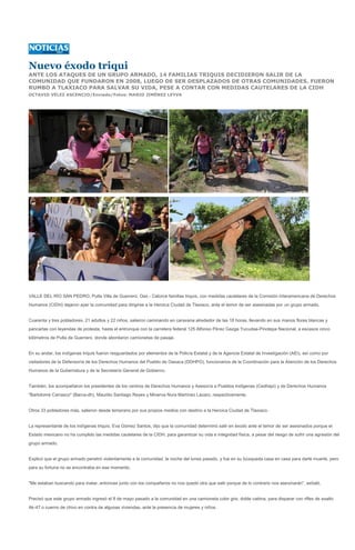 Nuevo éxodo triqui
ANTE LOS ATAQUES DE UN GRUPO ARMADO, 14 FAMILIAS TRIQUIS DECIDIERON SALIR DE LA
COMUNIDAD QUE FUNDARON EN 2008, LUEGO DE SER DESPLAZADOS DE OTRAS COMUNIDADES. FUERON
RUMBO A TLAXIACO PARA SALVAR SU VIDA, PESE A CONTAR CON MEDIDAS CAUTELARES DE LA CIDH
OCTAVIO VÉLEZ ASCENCIO/Enviado/Fotos: MARIO JIMÉNEZ LEYVA




VALLE DEL RÍO SAN PEDRO, Putla Villa de Guerrero, Oax.- Catorce familias triquis, con medidas cautelares de la Comisión Interamericana de Derechos
Humanos (CIDH) dejaron ayer la comunidad para dirigirse a la Heroica Ciudad de Tlaxiaco, ante el temor de ser asesinadas por un grupo armado.


Cuarenta y tres pobladores, 21 adultos y 22 niños, salieron caminando en caravana alrededor de las 18 horas, llevando en sus manos flores blancas y
pancartas con leyendas de protesta, hasta el entronque con la carretera federal 125 Alfonso Pérez Gazga Yucudaa-Pinotepa Nacional, a escasos cinco
kilómetros de Putla de Guerrero, donde abordaron camionetas de pasaje.


En su andar, los indígenas triquis fueron resguardados por elementos de la Policía Estatal y de la Agencia Estatal de Investigación (AEI), así como por
visitadores de la Defensoría de los Derechos Humanos del Pueblo de Oaxaca (DDHPO), funcionarios de la Coordinación para la Atención de los Derechos
Humanos de la Gubernatura y de la Secretaría General de Gobierno.


También, los acompañaron los presidentes de los centros de Derechos Humanos y Asesoría a Pueblos Indígenas (Cedhapi) y de Derechos Humanos
"Bartolomé Carrasco" (Barca-dh), Maurilio Santiago Reyes y Minerva Nora Martínez Lázaro, respectivamente.


Otros 33 pobladores más, salieron desde temprano por sus propios medios con destino a la Heroica Ciudad de Tlaxiaco.


La representante de los indígenas triquis, Eva Gómez Santos, dijo que la comunidad determinó salir en éxodo ante el temor de ser asesinados porque el
Estado mexicano no ha cumplido las medidas cautelares de la CIDH, para garantizar su vida e integridad física, a pesar del riesgo de sufrir una agresión del
grupo armado.


Explicó que el grupo armado penetró violentamente a la comunidad, la noche del lunes pasado, y fue en su búsqueda casa en casa para darle muerte, pero
para su fortuna no se encontraba en ese momento.


"Me estaban buscando para matar, entonces junto con los compañeros no nos quedó otra que salir porque de lo contrario nos asesinarán", señaló.


Precisó que este grupo armado ingresó el 8 de mayo pasado a la comunidad en una camioneta color gris, doble cabina, para disparar con rifles de asalto
Ak-47 o cuerno de chivo en contra de algunas viviendas, ante la presencia de mujeres y niños.
 