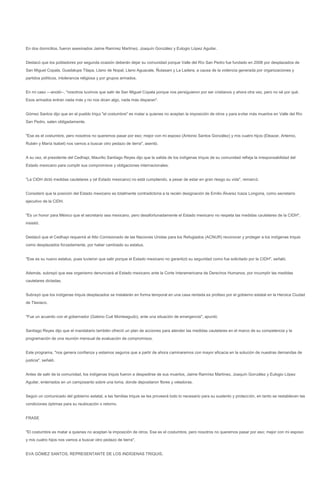 En dos domicilios, fueron asesinados Jaime Ramírez Martínez, Joaquín González y Eulogio López Aguilar.


Destacó que los pobladores por segunda ocasión deberán dejar su comunidad porque Valle del Río San Pedro fue fundado en 2008 por desplazados de
San Miguel Copala, Guadalupe Tilapa, Llano de Nopal, Llano Aguacate, Ñutasani y La Ladera, a causa de la violencia generada por organizaciones y
partidos políticos, intolerancia religiosa y por grupos armados.


En mi caso ---anotó--, "nosotros tuvimos que salir de San Miguel Copala porque nos persiguieron por ser cristianos y ahora otra vez, pero no sé por qué.
Esos armados entran nada más y no nos dicen algo, nada más disparan".


Gómez Santos dijo que en el pueblo triqui "el costumbre" es matar a quienes no aceptan la imposición de otros y para evitar más muertos en Valle del Río
San Pedro, salen obligadamente.


"Ese es el costumbre, pero nosotros no queremos pasar por eso; mejor con mi esposo (Antonio Santos González) y mis cuatro hijos (Eleazar, Artemio,
Rubén y María Isabel) nos vamos a buscar otro pedazo de tierra", asentó.


A su vez, el presidente del Cedhapi, Maurilio Santiago Reyes dijo que la salida de los indígenas triquis de su comunidad refleja la irresponsabilidad del
Estado mexicano para cumplir sus compromisos y obligaciones internacionales.


"La CIDH dictó medidas cautelares y (el Estado mexicano) no está cumpliendo, a pesar de estar en gran riesgo su vida", remarcó.


Consideró que la posición del Estado mexicano es totalmente contradictoria a la recién designación de Emilio Álvarez Icaza Longoria, como secretario
ejecutivo de la CIDH.


"Es un honor para México que el secretario sea mexicano, pero desafortunadamente el Estado mexicano no respeta las medidas cautelares de la CIDH",
insistió.


Destacó que el Cedhapi requerirá al Alto Comisionado de las Naciones Unidas para los Refugiados (ACNUR) reconocer y proteger a los indígenas triquis
como desplazados forzadamente, por haber cambiado su estatus.


"Ese es su nuevo estatus, pues tuvieron que salir porque el Estado mexicano no garantizó su seguridad como fue solicitado por la CIDH", señaló.


Además, subrayó que ese organismo denunciará al Estado mexicano ante la Corte Interamericana de Derechos Humanos, por incumplir las medidas
cautelares dictadas.


Subrayó que los indígenas triquis desplazados se instalarán en forma temporal en una casa rentada ex profeso por el gobierno estatal en la Heroica Ciudad
de Tlaxiaco.


"Fue un acuerdo con el gobernador (Gabino Cué Monteagudo), ante una situación de emergencia", apuntó.


Santiago Reyes dijo que el mandatario también ofreció un plan de acciones para atender las medidas cautelares en el marco de su competencia y la
programación de una reunión mensual de evaluación de compromisos.


Este programa, "nos genera confianza y estamos seguros que a partir de ahora caminaremos con mayor eficacia en la solución de nuestras demandas de
justicia", señaló.


Antes de salir de la comunidad, los indígenas triquis fueron a despedirse de sus muertos, Jaime Ramírez Martínez, Joaquín González y Eulogio López
Aguilar, enterrados en un camposanto sobre una loma, donde depositaron flores y veladoras.


Según un comunicado del gobierno estatal, a las familias triquis se les proveerá todo lo necesario para su sustento y protección, en tanto se restablecen las
condiciones óptimas para su reubicación o retorno.


FRASE


"El costumbre es matar a quienes no aceptan la imposición de otros. Ese es el costumbre, pero nosotros no queremos pasar por eso; mejor con mi esposo
y mis cuatro hijos nos vamos a buscar otro pedazo de tierra".


EVA GÓMEZ SANTOS, REPRESENTANTE DE LOS INDÍGENAS TRIQUIS.
 