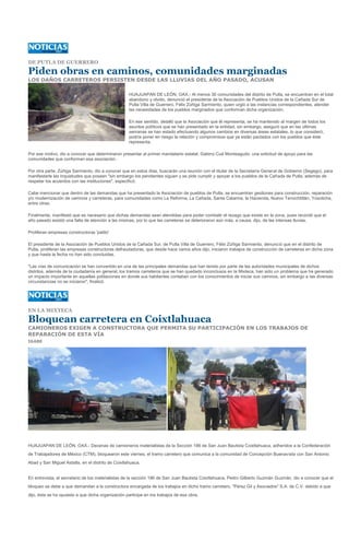 DE PUTLA DE GUERRERO

Piden obras en caminos, comunidades marginadas
LOS DAÑOS CARRETEROS PERSISTEN DESDE LAS LLUVIAS DEL AÑO PASADO, ACUSAN

                                                    HUAJUAPAN DE LEÓN, OAX.- Al menos 30 comunidades del distrito de Putla, se encuentran en el total
                                                    abandono y olvido, denunció el presidente de la Asociación de Pueblos Unidos de la Cañada Sur de
                                                    Putla Villa de Guerrero, Félix Zúñiga Sarmiento, quien urgió a las instancias correspondientes, atender
                                                    las necesidades de los pueblos marginados que conforman dicha organización.

                                                    En ese sentido, detalló que la Asociación que él representa, se ha mantenido al margen de todos los
                                                    asuntos políticos que se han presentado en la entidad, sin embargo, aseguró que en las últimas
                                                    semanas se han estado efectuando algunos cambios en diversas áreas estatales, lo que consideró,
                                                    podría poner en riesgo la relación y compromisos que ya están pactados con los pueblos que éste
                                                    representa.

Por ese motivo, dio a conocer que determinaron presentar al primer mandatario estatal, Gabino Cué Monteagudo, una solicitud de apoyo para las
comunidades que conforman esa asociación.

Por otra parte, Zúñiga Sarmiento, dio a conocer que en estos días, buscarán una reunión con el titular de la Secretaría General de Gobierno (Segego), para
manifestarle las inquietudes que poseen "sin embargo los pendientes siguen y se pide cumplir y apoyar a los pueblos de la Cañada de Putla, además de
respetar los acuerdos con las instituciones", especificó.

Cabe mencionar que dentro de las demandas que ha presentado la Asociación de pueblos de Putla, se encuentran gestiones para construcción, reparación
y/o modernización de caminos y carreteras, para comunidades como La Reforma, La Cañada, Santa Catarina, la Hacienda, Nuevo Tenochtitlán, Yosotiche,
entre otras.

Finalmente, manifestó que es necesario que dichas demandas sean atendidas para poder combatir el rezago que existe en la zona, pues recordó que el
año pasado existió una falta de atención a las mismas, por lo que las carreteras se deterioraron aún más, a causa, dijo, de las intensas lluvias.

Proliferan empresas constructoras 'patito'

El presidente de la Asociación de Pueblos Unidos de la Cañada Sur, de Putla Villa de Guerrero, Félix Zúñiga Sarmiento, denunció que en el distrito de
Putla, proliferan las empresas constructoras defraudadoras, que desde hace varios años dijo, iniciaron trabajos de construcción de carreteras en dicha zona
y que hasta la fecha no han sido concluidas.

"Las vías de comunicación se han convertido en una de las principales demandas que han tenido por parte de las autoridades municipales de dichos
distritos, además de la ciudadanía en general, los tramos carreteros que se han quedado inconclusos en la Mixteca, han sido un problema que ha generado
un impacto importante en aquellas poblaciones en donde sus habitantes contaban con los conocimientos de iniciar sus caminos, sin embargo a las diversas
circunstancias no se iniciaron", finalizó.




EN LA MIXTECA

Bloquean carretera en Coixtlahuaca
CAMIONEROS EXIGEN A CONSTRUCTORA QUE PERMITA SU PARTICIPACIÓN EN LOS TRABAJOS DE
REPARACIÓN DE ESTA VÍA
IGABE




HUAJUAPAN DE LEÓN, OAX.- Decenas de camioneros materialistas de la Sección 186 de San Juan Bautista Coixtlahuaca, adheridos a la Confederación
de Trabajadores de México (CTM), bloquearon este viernes, el tramo carretero que comunica a la comunidad de Concepción Buenavista con San Antonio
Abad y San Miguel Astatla, en el distrito de Coixtlahuaca.


En entrevista, el secretario de los materialistas de la sección 186 de San Juan Bautista Coixtlahuaca, Pedro Gilberto Guzmán Guzmán, dio a conocer que el
bloqueo se debe a que demandan a la constructora encargada de los trabajos en dicho tramo carretero, "Pérez Gil y Asociados" S.A. de C.V. debido a que
dijo, ésta se ha opuesto a que dicha organización participe en los trabajos de esa obra.
 