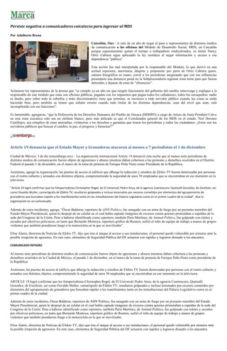 Persiste negativa a comunicadores cuicatecos para ingresar al MDS

Por Adalberto Brena

                                                                Cuicatlán, Oax.- A más de un año de negar el paso a representantes de distintos medios
                                                                de comunicación a las oficinas del Módulo de Desarrollo Social, MDS, en Cuicatlán
                                                                porque supuestamente quitan el tiempo a trabajadores sindicalizados, su titular Nancy
                                                                Ortiz Cabrera sigue aplicando la ley mordaza al negar información y acceso a esa
                                                                dependencia “pública”.

                                                                Esta acción fue mal interpretada por la responsable del Módulo, lo que derivó en una
                                                                actitud represora, autoritaria, déspota y prepotente por parte de Ortiz Cabrera quien,
                                                                cámara fotográfica en mano, corrió a los periodistas asegurando que con sus influencias
                                                                presentaría una denuncia penal en la Subprocuraduría regional zona norte para que fueran
                                                                detenidos y dejaran de estar de “chismosos”.

Aclararon los representantes de la prensa que “se cumple ya un año sin que ningún funcionario del gobierno del cambio intervenga y explique a la
responsable de este módulo que estas son oficinas públicas, pagadas con los impuestos que pagan todos los cañadenses, todos los oaxaqueños; nadie
es dueño, pero sobre todo la soberbia y trato discriminatorio tiene que terminar, se reconoce a todo servidor público cuando las cosas se están
haciendo bien, pero también se tienen que señalar errores cuando todo titular de las distintas dependencias, sean del nivel que sean, está
incumpliendo con sus funciones”.

Es lamentable, agregaron, “que la Defensoría de los Derechos Humanos del Pueblo de Oaxaca (DDHPO) a cargo de Arturo de Jesús Peimbert Calvo
en esta zona cuicateca solo sea un elefante blanco, pero más delicado es que el Coordinador general de los MDS en el estado, Noé Doroteo
Castillejos, sea cómplice de estas anomalías, violatorias a los derechos y garantías que tienen los periodistas y todos los ciudadanos. ¿Estos son los
servidores públicos que buscan el cambio, la paz, el progreso y bienestar?”




Article 19 denuncia que el Estado Mayor y Granaderos atacaron al menos a 7 periodistas el 1 de diciembre

Ciudad de México, 3 de dic (sinembargo.mx) – La organización internacional Article 19 denunció esta noche que al menos siete periodistas de
distintos medios de comunicación fueron objeto de agresiones y abusos mientras daban cobertura a las protestas y disturbios ocurridos en el Distrito
Federal el pasado 1 de diciembre, en el marco de la toma de protesta de Enrique Peña Nieto como Presidente de la República.

Asimismo, agregó la organización, las puertas de acceso al edificio que alberga la redacción y estudios de Efekto TV fueron destrozadas por personas
con el rostro cubierto y armados con distintos objetos, comprometiendo la seguridad de unos 50 empleados que se encontraban en ese momento en la
televisora.

“Article 19 logró confirmar que los fotoperiodistas Christopher Rogel, de El Universal; Pedro Anza, de la agencia Cuartoscuro; Quetzalli González, de Excélsior, así
como Osvaldo Muller, camarógrafo de Efekto TV, resultaron golpeados e incluso lesionados por excesos cometidos por elementos del agrupamiento de
granaderos que buscaban repeler a los manifestantes tanto en las inmediaciones del Palacio Legislativo como en el primer cuadro de la ciudad”, dice la
organización en un comunicado.

Además de estos incidentes, agrega, “Óscar Balderas, reportero de ADN Político, fue amagado con un arma de fuego por un presunto miembro del
Estado Mayor Presidencial, quien lo despojó de un celular en el cual había captado imágenes de excesos contra quienes protestaban a espaldas de la
sede del Congreso de la Unión. Pese a haberse identificado como reportero, también Paris Martínez, de Animal Político, fue golpeado con toletes y
escudos por efectivos policiacos, en tanto que Bernardo Montoya, reportero gráfico de Reuters, sufrió el robo de equipo de trabajo a manos de grupos
violentos que también prendieron fuego a la motocicleta en la que se movilizaba”.

Elisa Alanís, directora de Noticias de Efekto TV, dijo que tras el ataque al acceso a sus instalaciones, el personal quedó vulnerable por minutos ante la
posible irrupción de agresores. En este caso, elementos de Seguridad Pública del DF actuaron con rapidez y lograron disuadir a los atacantes.

COMUNICADO ÍNTEGRO

Al menos siete periodistas de distintos medios de comunicación fueron objeto de agresiones y abusos mientras daban cobertura a las protestas y
disturbios ocurridos en la Ciudad de México, el pasado 1 de diciembre, en el marco de la toma de protesta de Enrique Peña Nieto como presidente de
la República.

Asimismo, las puertas de acceso al edificio que alberga la redacción y estudios de Efekto TV fueron destrozadas por personas con el rostro cubierto y
armados con distintos objetos, comprometiendo la seguridad de unos 50 empleados que se encontraban en ese momento en la televisora.

ARTICLE 19 logró confirmar que los fotoperiodistas Christopher Rogel, de El Universal; Pedro Anza, de la agencia Cuartoscuro; Quetzalli
González, de Excélsior, así como Osvaldo Muller, camarógrafo de Efekto TV, resultaron golpeados e incluso lesionados por excesos cometidos por
elementos del agrupamiento de granaderos que buscaban repeler a los manifestantes tanto en las inmediaciones del Palacio Legislativo como en el
primer cuadro de la ciudad.

Además de estos incidentes, Óscar Balderas, reportero de ADN Político, fue amagado con un arma de fuego por un presunto miembro del Estado
Mayor Presidencial, quien lo despojó de un celular en el cual había captado imágenes de excesos contra quienes protestaban a espaldas de la sede del
Congreso de la Unión. Pese a haberse identificado como reportero, también Paris Martínez, de Animal Político, fue golpeado con toletes y escudos
por efectivos policiacos, en tanto que Bernardo Montoya, reportero gráfico de Reuters, sufrió el robo de equipo de trabajo a manos de grupos
violentos que también prendieron fuego a la motocicleta en la que se movilizaba.

Elisa Alanís, directora de Noticias de Efekto TV, dijo que tras el ataque al acceso a sus instalaciones, el personal quedó vulnerable por minutos ante
la posible irrupción de agresores. En este caso, elementos de Seguridad Pública del DF actuaron con rapidez y lograron disuadir a los atacantes.
 
