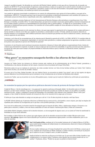 Aunque lo sucedido el pasado 1 de diciembre no es privativo del Distrito Federal, también es cierto que sólo en el presente año, de acuerdo con
registros de ARTICLE 19, se han presentado 22 agresiones contra periodistas y medios en la capital, de las cuales la mitad se ha dado en el contexto
de protestas de grupos sociales en las calles. Reporteros y periodistas visuales no sólo han sido lesionados o han perdido equipo de trabajo por
ataques directos de manifestantes, sino también por abusos de las autoridades.

Aun cuando las agresiones mencionadas se produjeron en un contexto de enfrentamientos entre agentes de la fuerza pública y una parte de los
manifestantes, ARTICLE 19 encuentra que pese a que la mayoría de los periodistas se identificaron plenamente como miembros de la prensa, los
uniformados actuaron de forma directa e injustificada contra ellos, impidiéndoles hacer su trabajo.

Atendiendo a estándares recientes fijados por la Corte Interamericana de Derechos Humanos sobre periodismo en manifestaciones (Caso Vélez
Restrepo vs Colombia, noviembre 2012), “el control democrático, por parte de la sociedad a través de la opinión pública, fomenta la transparencia de
las actividades estatales y promueve la responsabilidad de los funcionarios sobre su gestión pública”. El trabajo de los comunicadores en estas
situaciones es fundamental pues permite constatar si los miembros de la fuerza pública cumplen de forma adecuada sus funciones y hacen un uso
adecuado de la fuerza.

ARTICLE 19 considera necesario no sólo sancionar los abusos, sino que juzga urgente la capacitación de los integrantes de los cuerpos policiacos y
fuerzas armadas en relación con la labor que cumplen los periodistas y comunicadores sociales. El Estado, además de incorporar educación en
derechos humanos en sus programas, debe establecer protocolos claros de actuación que permitan una efectiva rendición de cuentas y sanciones que
eviten la repetición de estos hechos.

Asimismo y en la línea de las recomendaciones de las relatorías para la libertad de expresión de la ONU y la CIDH, ARTICLE 19 considera deber de
las autoridades reconocer “la importancia, legitimidad y el valor de la labor periodística y condenar enérgicamente las agresiones cometidas en contra
de la prensa como represalia al ejercicio de la libertad de expresión”.

La protesta y la movilización social constituyen mecanismos de petición y denuncia; la fuerza debe aplicarse excepcionalmente frente a hechos de
violencia que estrictamente la requieran: no puede ser nunca la regla que rija la acción de las autoridades, lo que hace necesario que éstas capaciten a
las fuerzas del orden para actuar siempre con proporcionalidad en situaciones donde se ejerce el derecho a la libertad de reunión, expresión y
manifestación.




“Muy grave” se encuentra oaxaqueño herido a las afueras de San Lázaro
        SABADO, 01 DE DICIEMBRE DE 2012 12:06
        REDACCIÓN

Usuarios de Twitter fueron los primeros en informar durante esta mañana de los enfrentamientos de la Policía Federal, granaderos y
manifestantes a las afueras del palacio de San Lázaro, durante la toma de protesta de Enrique Peña Nieto

Momentos antes de que se realizara la ceremonia, las redes sociales hervían con fotos de las heridas sufridas por Carlos Yahir Valdivia
quien tiene 25 años y es oriundo de Zimatlán, Oaxaca.

El vocero de la Cruz Roja, Rafael González, dijo que Valdivia García, se encuentra en estado "muy grave", pero no hay registro de alguna
persona fallecida en los enfrentamientos que se suscitaron en las inmediaciones de la Cámara de Diputados este sábado.

Usuarios de Twitter, que se encuentran en el cerco #OcupaSanLazaro, insisten que la muerte de Valdivia fue confirmado por paramédicos.




Se acumulan las quejas por los operativos policiacos durante la toma de protesta de Enrique Peña Nieto

Ciudad de México, 3 de dic (sinembargo.mx) – Las quejas por los operativos policiacos del pasado sábado 1 de diciembre tanto en el Centro
Histórico y en San Lázaro continúan. Luego de la consignación de 69 personas acusadas por el delito de ataques a la paz pública en pandilla,
familiares de ellos, amigos y ciudadanos en general han demandado a las autoridades, tanto federales como capitalinas, liberar a éstos, pues
aseguran, se han violado los derechos humanos de la mayoría de ellos, al ser inocentes de los cargos que se les acusa.

El delito por el que están detenidos se castiga con una pena que va de los 5 a los 30 años de prisión sin derecho a salir bajo fianza.

La PGJDF informó además que 16 personas obtuvieron su libertad, bajo las reservas de ley, siete hombres y nueve mujeres, pero dejó un desglose del
expediente para continuar las investigaciones por lo que hace a otros posibles partícipes y otros delitos.

En el caso de los adolescentes, la Fiscalía Central de Investigación para la Atención de Niños, Niñas y Adolescentes entregó a 10 menores a sus
padres para su atención y cuidado y otros dos fueron canalizados al Centro de Estancia Transitoria para Niños y Niñas de la institución.

Jesús Robles Maloof, abogado y defensor de los derechos humanos, se está encargando de algunos casos y en su cuenta de Twitter ha manifestado la
brutalidad con la que fueron detenidos.

Por la mañana, el diario Reforma dio a conocer que según algunos ocho de los detenidos reconocieron haber recibido 300 pesos para causar
desmanes. Sin embargo, algunos otros fueron detenidos por los policías sin supuestamente alguna prueba o con falsos fundamentos, pero sí con
abuso de autoridad.

                                                José Uriel Sandoval Díaz, estudiante de la Universidad Autónoma de la Ciudad de México (UACM) y
                                                quien resultó herido la mañana del sábado durante los enfrentamientos afuera de la Cámara de Diputados,
                                                perdió el ojo derecho.

                                                Diversos medios informan que el Consejo Estudiantil de Lucha (CEL) de la UACM dio a conocer que el
                                                joven, estudiante de la licenciatura en Medio Ambiente y Cambio Climático, fue herido por un proyectil
                                                que le explotó en la cara, le rompió la nariz y le dañó los pómulos.

                                                Sandoval declaró en entrevista con Regeneración Radio que “lo que nunca debe olvidar el pueblo es que
                                                verdaderamente si no estamos unidos y luchamos contra aquellos que nos quieren hundir esto no va a
                                                cambiar”. Finalmente, afirmo: “Perderé un ojo pero no perderé mi ideal de lucha”.
 