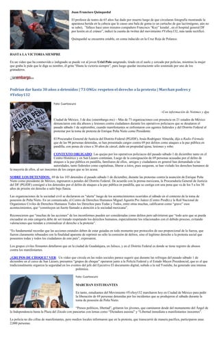 Juan Francisco Quinquedal

                                               El profesor de teatro de 65 años fue dado por muerto luego de que circularan fotografía mostrando la
                                               aparatosa herida en la cabeza que le causo una bala de goma (o un cartucho de gas lacrimógeno, aún no
                                               se sabe), ”fallece hace unos minutos compañero Francisco “Kuy” kendal , en el hospital general DF
                                               por lesión en el cráneo”, indicó la cuenta de twitter del movimiento #YoSoy132, más tarde rectificó.

                                               Quinquedal se encuentra estable, en coma inducido en la Cruz Roja de Polanco.



HASTA LA VICTORIA SIEMPRE

En un video que ha conmovido e indignado se puede ver al joven Uriel Polo sangrando, tirado en el suelo y cercado por policías, mientras la mujer
que graba le pide que le diga su nombre, él grita “Hasta la victoria siempre”, para luego quedar inconsciente sólo sostenido por uno de los
granaderos.




Podrían dar hasta 30 años a detenidos | 73 ONGs: respeten el derecho a la protesta | Marchan padres y
#YoSoy132

                                 Foto: Cuartoscuro

                                                                                                                   –Con información de Notimex y dpa

                                 Ciudad de México, 3 de doc (sinembargo.mx) – Más de 73 organizaciones con presencia en 21 estados de México
                                 denunciaron este día abusos y lesiones contra ciudadanos durante los operativos policiacos que se desataron el
                                 pasado sábado 1 de septiembre, cuando manifestantes se enfrentaron con agentes federales y del Distrito Federal al
                                 protestar por la toma de protesta de Enrique Peña Nieto como Presidente.

                                 El Procurador General de Justicia del Distrito Federal (PGJDF), Jesús Rodríguez Almeida, dijo a Radio Fórmula
                                 que de las 98 personas detenidas, se han presentado cargos contra 69 por delitos como ataques a la paz pública en
                                 pandilla, con penas de cinco a 30 años de cárcel, daño en propiedad ajena, lesiones y robo.

                                  CONTEXTO OBLIGADO: Las quejas por los operativos policiacos del pasado sábado 1 de diciembre tanto en el
                                  Centro Histórico y en San Lázaro continúan. Luego de la consignación de 69 personas acusadas por el delito de
                                  ataques a la paz pública en pandilla, familiares de ellos, amigos y ciudadanos en general han demandado a las
                                  autoridades, tanto federales como capitalinas, liberar a éstos, pues aseguran, se han violado los derechos humanos de
la mayoría de ellos, al ser inocentes de los cargos que se les acusa.

SOBRE LOS DETENIDOS: 69 de los 103 detenidos el pasado sábado 1 de diciembre, durante las protestas contra la asunción de Enrique Peña
Nieto como presidente de México, ingresaron a penales del Distrito Federal. De acuerdo con la prensa mexicana, la Procuraduría General de Justicia
del DF (PGJDF) consignó a los detenidos por el delito de ataques a la paz pública en pandilla, que se castiga con una pena que va de los 5 a los 30
años de prisión sin derecho a salir bajo fianza.

Las organizaciones de la sociedad civil se declararon en “alerta” luego de los acontecimientos ocurridos el sábado en el contexto de la toma de
posesión de Peña Nieto. En un comunicado, el Centro de Derechos Humanos Miguel Agustín Pro Juárez (Centro Prodh) y la Red Nacional de
Organismos Civiles de Derechos Humanos Todos los Derechos para Todas y Todos, entre otras muchas, calificaron como “grave” esos
acontecimientos, que “constituyen un fuerte llamado a atención a la sociedad mexicana”.

Reconocieron que “muchas de las acciones” de los inconformes pueden ser consideradas como delitos pero advirtieron que “todo acto que se pueda
encuadrar en esta categoría debe de ser tratado respetando los derechos humanos, especialmente los relacionados con el debido proceso, evitando
valoraciones que tiendan a criminalizar el derecho a la protesta”.

“Es fundamental recordar que las acciones estatales deben de estar guiadas en todo momento por protocolos de uso proporcional de la fuerza, que
fueron claramente rebasados con la finalidad aparente de reprimir no sólo la comisión de delitos, sino el legítimo derecho a la protesta social que
poseemos todas y todos los ciudadanos de este país”, expresaron.

Los grupos civiles firmantes detallaron que en la ciudad de Guadalajara, en Jalisco, y en el Distrito Federal es donde se tiene registro de abusos
contra los manifestantes.

¿GRUPOS DE CHOQUE? VER: Un video que circula en las redes sociales parece sugerir que durante las refriegas del pasado sábado 1 de
diciembre en el cerco de San Lázaro, presuntos “grupos de choque” operaron junto a la Policía Federal y el Estado Mayor Presidencial, que es el que
tradicionalmente organiza la seguridad en los eventos del jefe del Ejecutivo El documento digital, subido a la red Youtube, ha generado una intensa
                                                 polémica.

                                                  Foto: Cuartoscuro

                                                  MARCHAN ESTUDIANTES

                                                  En tanto, estudiantes del Movimiento #YoSoy132 marcharon hoy en Ciudad de México para pedir
                                                  la liberación de 69 personas detenidas por los incidentes que se produjeron el sábado durante la
                                                  toma de posesión de Peña Nieto.

                                                 “Presos políticos, libertad”, gritaron los jóvenes, que caminaron desde del monumento del Ángel de
la Independencia hasta la Plaza del Zócalo con pancartas con lemas como “Dictadura asesina” y “Libertad inmediata a manifestantes inocentes”.

La policía no dio cifras de manifestantes, pero medios locales informaron que en la protesta, que transcurrió de manera pacífica, participaron unas
2,000 personas.
 