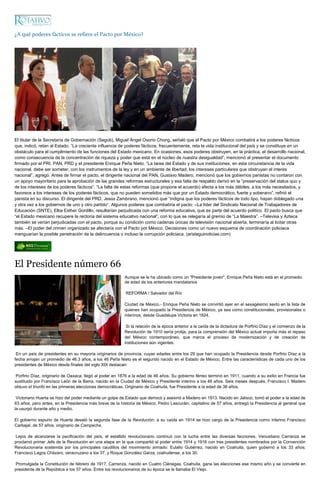 ¿A qué poderes fácticos se refiere el Pacto por México?




El titular de la Secretaría de Gobernación (Segob), Miguel Ángel Osorio Chong, señaló que el Pacto por México combatirá a los poderes fácticos
que, indicó, retan al Estado. “La creciente influencia de poderes fácticos, frecuentemente, reta la vida institucional del país y se constituye en un
obstáculo para el cumplimiento de las funciones del Estado mexicano. En ocasiones, esos poderes obstruyen, en la práctica, el desarrollo nacional,
como consecuencia de la concentración de riqueza y poder que está en el núcleo de nuestra desigualdad”, mencionó al presentar el documento
firmado por el PRI, PAN, PRD y el presidente Enrique Peña Nieto. “La tarea del Estado y de sus instituciones, en esta circunstancia de la vida
nacional, debe ser someter, con los instrumentos de la ley y en un ambiente de libertad, los intereses particulares que obstruyan el interés
nacional”, agregó. Antes de firmar el pacto, el dirigente nacional del PAN, Gustavo Madero, mencionó que los gobiernos panistas no contaron con
un apoyo mayoritario para la aprobación de las grandes reformas estructurales y esa falta de respaldo derivó en la “preservación del status quo y
de los intereses de los poderes fácticos”. “La falta de estas reformas (que propone el acuerdo) afecta a los más débiles, a los más necesitados, y
favorece a los intereses de los poderes fácticos, que no pueden sometidos más que por un Estado democrático, fuerte y soberano”, refirió el
panista en su discurso. El dirigente del PRD, Jesús Zambrano, mencionó que “indigna que los poderes fácticos de todo tipo, hayan doblegado una
y otra vez a los gobiernos de uno y otro partido“. Algunos poderes que combatiría el pacto: –La líder del Sindicato Nacional de Trabajadores de
Educación (SNTE), Elba Esther Gordillo, resultarían perjudicada con una reforma educativa, que es parte del acuerdo político. El pacto busca que
“el Estado mexicano recupere la rectoría del sistema educativo nacional“, con lo que se relegaría al gremio de “La Maestra”. –Televisa y Azteca
también se verían perjudicadas con el pacto, porque su condición como cadenas únicas de televisión nacional abierta, terminaría al licitar otras
más. –El poder del crimen organizado se afectaría con el Pacto por México. Decisiones como un nuevo esquema de coordinación policiaca
menguarían la posible penetración de la delincuencia o incluso la corrupción policiaca. (aristeguinoticias.com)




El Presidente número 66
                                                         Aunque se le ha ubicado como un "Presidente joven", Enrique Peña Nieto está en el promedio
                                                         de edad de los anteriores mandatarios

                                                          REFORMA / Salvador del Río

                                                         Ciudad de México.- Enrique Peña Nieto se convirtió ayer en el sexagésimo sexto en la lista de
                                                         quienes han ocupado la Presidencia de México, ya sea como constitucionales, provisionales o
                                                         interinos, desde Guadalupe Victoria en 1824.

                                                          Si la relación de la época anterior a la caída de la dictadura de Porfirio Díaz y el comienzo de la
                                                         Revolución de 1910 sería prolija, para la comprensión del México actual importa más el repaso
                                                         del México contemporáneo, que marca el proceso de modernización y de creación de
                                                         instituciones aún vigentes.

 En un país de presidentes en su mayoría originarios de provincia, cuyas edades entre los 29 que han ocupado la Presidencia desde Porfirio Díaz a la
fecha arrojan un promedio de 46.3 años, a los 46 Peña Nieto es el segundo nacido en el Estado de México. Entre las características de cada uno de los
presidentes de México desde finales del siglo XIX destacan:

 Porfirio Díaz, originario de Oaxaca, llegó al poder en 1876 a la edad de 46 años. Su gobierno férreo terminó en 1911, cuando a su exilio en Francia fue
sustituido por Francisco León de la Barra, nacido en la Ciudad de México y Presidente interino a los 48 años. Seis meses después, Francisco I. Madero
obtuvo el triunfo en las primeras elecciones democráticas. Originario de Coahuila, fue Presidente a la edad de 38 años.

 Victoriano Huerta se hizo del poder mediante un golpe de Estado que derrocó y asesinó a Madero en 1913. Nacido en Jalisco, tomó el poder a la edad de
63 años, pero antes, en la Presidencia más breve de la historia de México, Pedro Lascuráin, capitalino de 57 años, entregó la Presidencia al general que
la usurpó durante año y medio.

El gobierno espurio de Huerta desató la segunda fase de la Revolución; a su caída en 1914 se hizo cargo de la Presidencia como interino Francisco
Carbajal, de 57 años, originario de Campeche.

Lejos de alcanzarse la pacificación del país, el estallido revolucionario continuó con la lucha entre las diversas facciones. Venustiano Carranza se
proclamó primer Jefe de la Revolución en una etapa en la que compartió el poder entre 1914 y 1916 con tres presidentes nombrados por la Convención
Revolucionaria sostenida por los principales caudillos del movimiento armado: Eulalio Gutiérrez, nacido en Coahuila, quien gobernó a los 33 años;
Francisco Lagos Cházaro, veracruzano a los 37, y Roque González Garza, coahuilense, a los 30.

Promulgada la Constitución de febrero de 1917, Carranza, nacido en Cuatro Ciénegas, Coahuila, gana las elecciones ese mismo año y se convierte en
presidente de la República a los 57 años. Entre los revolucionarios de su época se le llamaba El Viejo.
 