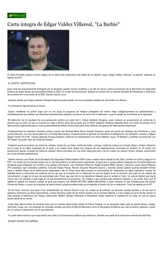 Carta íntegra de Édgar Valdez Villareal, "La Barbie"




El diario El Norte publica el texto íntegro de la misiva del colaborador del Cártel de los Beltrán Leyva, Edgar Valdez Villareal, "La Barbie" detenido en
agosto de 2011.

EL NORTE / SDPNOTICIAS

Esta carta fue presuntamente entregada por la abogada Joselyn Guerra Gutiérrez y en ella se acusa a altos funcionarios de la Secretaría de Seguridad
Pública de recibir dinero del narcotráfico desde el 2002. En la lista de funcionarios, destaca el nombre del ex Director General de Planeación y Operación
de la extinta AFI y hoy titular de la SSP, Genero García Luna.

Además señala que Felipe Calderón Hinojosa habría buscado pactar con los principales cárteles del narcotráfico en México.

A continuación reproducimos la misiva:

Quiero manifestar en primer lugar que no me acogí al programa de testigos protegidos así mismo niego categóricamente los señalamientos y
manifestaciones que refieren los elementos aprehensores respecto a la forma de cómo fue mi detención; y que la verdad de los hechos es la siguiente:

Mi detención fue el resultado de una persecución política por parte del C. Felipe Calderón Hinojosa, quien instauró un acosamiento en contra de mi
persona por la razón de que el suscrito se negó a formar parte del acuerdo que el señor Calderón Hinojosa deseaba tener con todos los grupos de la
delincuencia organizada para lo cual él personalmente realizó varias juntas para tener pláticas con grupos de delincuencia organizada.

 Posteriormente se realizaron diversas juntas a través del General Mario Arturo Acosta Chaparro, quien se reunió por órdenes del Presidente y Juan
Camilo Mouriño, con dos de los jefes de La Familia Michoacana. Posteriormente el general se entrevistó en Matamoros con Heriberto Lazcano y Miguel
Ángel Treviño "El Z-40". Tiempo después Acosta Chaparro y Mouriño se entrevistaron con Arturo Beltrán Leyva, "El Barbas", y también se entrevistó con
"El Chapo" Guzmán, líder del Cartel de Sinaloa.

Calderón quería el acuerdo con todos los cárteles: Cartel de Los Zetas, Cartel del Golfo, conmigo, Cartel de Juárez con Vicente, Mayo y Chapo. Situación
por la cual, al no haber respuesta de mi parte y no querer tener nexos con ninguna de las organizaciones criminales se instauró en mi contra una
persecución aguda, al grado de haberme cateado varios domicilios sin una orden legal para ello y de los cuales me robaron dinero, alhajas, automóviles
así como diversas pertenencias.

 Genaro García Luna Titular de la Secretaría de Seguridad Pública federal (SSP) quien cuando menos desde el año 2002, primero en la AFI y luego en la
PFP, me consta que ha recibido dinero de mi, del narcotráfico y la delincuencia organizada, al igual que un grupo selecto integrado por Armando Espinosa
de Benito quien trabajaba con la DEA y me pasaba información, Luis Cárdenas Palomino, Edgar Eusebio Millán Gómez, Francisco Javier Garza Palacios
(PF Colombia), Igor Labastida Calderón, Facundo Rosas Rosas, Ramón Eduardo Pequeño García y Gerardo Garay Cadena quienes también forman
parte y reciben dinero de la delincuencia organizada y de mi. Entre otros ellos tuvieron la encomienda de "detenerme en algún operativo" cuando en
realidad tenía la instrucción de matarme tan es así que al momento de mi detención la cual se realizó la en el domicilio que salió en los medios de
comunicación y lugar en el que me encontraba solo. Dicen que ese día no se reportaron balazos pero la verdad sí hubo. Un policía federal que fue el
mismo que me traslado a este lugar en el que actualmente me encuentro, me instaba a que corriera para poderme disparar, y así poder decir que al
repeler el ataque me habrían matado al igual que hicieron con ARON ARTURO GINES BECERRIL a quien mataron en las inmediaciones del Centro
Comercial Perisur, a quien los impactos de bala le fueron proporcionados todos po la espalda el mismo día de mi detención. Todo fue tapado por la PF.

Es de hacer mención que pese a los antecedentes de Genaro García Luna, los cuales se encuentran en diversas causas penales y de los que el
gobierno americano ya tiene conocimiento, incluso formaron parte de los temas tocados en la iniciativa Mérida, y a los cuales yo ya he tenido acceso el
más reciente el testimonio del Testigo colaborador "Mateo" (Sergio Villarreal); el Presidente Felipe Calderón lo sostiene en su cargo sin que se ejerza
acción penal en su contra.

 Como dato alterno habrá de hacerse notar que en cuantas detenciones realiza la Policía Federal, no se decomisa nada, todo se pierde (dinero, relojes,
vehículos, droga, etc.) sin embargo es menester señalar que tanto el Ejército Mexicano como la Secretaría de Marina son más honestos, detienen a quien
es, y lo ponen a disposición con lo que detienen.

Yo pude haber hecho lo que haya hecho pero ellos, los funcionarios públicos que menciono, también son parte de la estructura criminal de este País.

EDGAR VALDEZ VILLARREAL
 