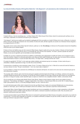La reina de belleza Sinaloa 2012 gritó al Ejército: “¡No disparen!”, y la ejecutaron, dice testimonio de vecinos




Ciudad de México, 4 de dic (sinembargo.mx) – La Mujer Sinaloa 2012, María Susana Flores Gámez, bajó de la camioneta pick up blanca con un
arma larga y suplicando a los elementos del Ejército que no dispararan.

“¡No disparen!” gritó la joven modelo que fue abatida la madrugada del 24 de noviembre en el ejido El Palmar de los Leal, en Mocorito. La reina de
belleza murió por una bala que le destrozó una vena carótida a la altura del cuello, del lado izquierdo, de acuerdo con el dictamen forense integrado a
la averiguación previa 141/2012.

De acuerdo con los vecinos, Flores Gámez bajó del vehículo y pidió por su vida. Sin embargo, el informe de la Procuraduría General de la República
(PGR) dice que la joven también disparó.

El diario el Zócalo de Saltillo recrea este día la muerte de María Susana. Según la madre de la joven, fue a Caitime, Culiacán a la Feria Ganadera
para asisitir al concierto de Jenny Rivera, pero no se encontraba ahí, sino con Orso Iván Gastélum, “El Cholo”, presunto operador del cártel de
Sinaloa, en una casa de seguridad que las autoridades ya tenían identificada.

El sábado 24, un convoy compuesto por decenas de soldados no uniformados entró sigilosamente al pueblo de Caitime con la consigna de cazar a
Orso Iván Gastélum. Llegaron en camionetas particulares, entre ellas una doble rodado blindada que, tres años antes, las mismas fuerzas castrenses
habían decomisado en Guasave a sicarios de Isidro Meza Flores, “El Chapo Isidro”, enemigo acérrimo del “Cholo”.

El cuerpo de seguridad de “El Cholo” se dio cuenta que estaban rodeados, pero pensaron que por sus enemigos. Al darse cuenta de que se
enfrentaban a soldados emprendieron la fuga. Con ellos iba la reina de belleza.

La persecución se extendió por varios municipios, agrega Zócalo. Y al entrar a Palmar de los Leal, el líder de los sicarios del cártel de Sinaloa en
esa zona, instruyó a la miss: “Di que te secuestramos… no te van a hacer nada, te dejarán ir”.

La joven obedeció y al bajar de la camioneta fue acribillada por los elementos del Ejército. Su muerte sirvió como muro de contención para que los
otros delincuentes escaparan.

“En un paraje, dicho vehículo, quien sirvió de muro para que la segunda camioneta lograra huir del lugar, sin embargo, continuó con la agresión,
resultando abatida una persona de sexo femenino, la cual bajó del vehículo cargando un arma larga, situación que aprovecharon los otros agresores
para darse a la fuga por el paraje, siendo imposible lograr su captura en virtud de los tres compañeros heridos”, detalla un documento oficial.

Zócalo recuerda que en la refriega quedó abatido Eleazar López Bernal. Algunos sicarios lograron escapar, pero los que estaban al interior
claudicaron: “Nos rendimos. No disparen”, consigna el parte militar. Ahí se detuvo a Álvaro Cázarez Iribe con un fusil AR-15; Gabino Ramírez
López, quien portaba un AK-47 y a Giovanny Rodríguez Beltrán, con otro “cuerno de chivo”.

La versión del primer parte militar sobre la muerte de la miss dice que María Susana viajaba en la camioneta blindada junto con otras personas,
portaba un “arma larga”, pero no señala que ella disparó contra de los militares, como se procede a especificar institucionalmente.

El procurador Marco Antonio Higuera Gómez aseguró inicialmente que la joven acompañaba a los sicarios y se negó a puntualizar si ella disparó.
Días después pasó la bolita a la PGR cuando ellos dieron fe del cadáver y realizaron la prueba de rodizonato de sodio. Esta, de acuerdo con el
dictamen, resultó positiva para bario y plomo

La misma posición adoptó el general Moisés Melo García al cuestionarle la participación de María Susana en los hechos, de acuerdo con un medio de
comunicación: “Creo que están exagerando esa situación, yo no pudiera confirmarle (si disparó) eso que dice la PGR, en dado caso son ellos los que
tienen que informar lo que pasó ese día”, respondió.
 
