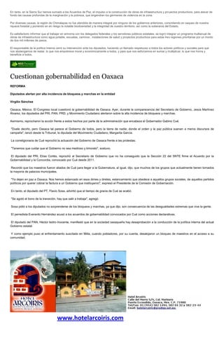 En tanto, en la Sierra Sur hemos sumado a los Acuerdos de Paz, el impulso a la construcción de obras de infraestructura y proyectos productivos, para atacar de
fondo las causas profundas de la marginación y la pobreza, que engendran los gérmenes de violencia en la zona.

Por diversas causas, la región de Chimalapas no fue atendida de manera integral por ninguno de los gobiernos anteriores, consintiendo en saqueo de nuestra
riqueza forestal y poniendo en en riesgo la notable biodiversidad y la integridad de nuestro territorio, así como la soberanía del Estado.

Es satisfactorio informar que al trabajar en armonía con los delegados federales y los servidores públicos estatales, se logró integrar un programa multianual de
obras de infraestructura como agua potable, escuelas, caminos , instalaciones de salud y proyectos productivos para estas tres regiones prioritarias por un monto
de dos mil millones de pesos.

El responsable de la política interna cerró su intervención ante los diputados, haciendo un llamado respetuoso a todos los actores políticos y sociales para que
nos abstengamos de restar, lo que nos empobrece moral y económicamente a todos, y para que nos esforcemos en sumar y multiplicar, lo que nos honra y
beneficie a todos.




Cuestionan gobernabilidad en Oaxaca
REFORMA

Diputados alertan por alta incidencia de bloqueos y marchas en la entidad

Virgilio Sánchez

Oaxaca, México. El Congreso local cuestionó la gobernabilidad de Oaxaca. Ayer, durante la comparecencia del Secretario de Gobierno, Jesús Martínez
Álvarez, los diputados del PRI, PAN, PRD, y Movimiento Ciudadano alertaron sobre la alta incidencia de bloqueos y marchas.

Asimismo, reprocharon la acción frente a estos hechos por parte de la administración que encabeza el Gobernador Gabino Cué.

 "Duele decirlo, pero Oaxaca tal parece el Gobierno de todos, pero la tierra de nadie; donde el orden y la paz pública suenan a meros discursos de
campaña", lanzó desde la Tribunal, la diputada del Movimiento Ciudadano, Margarita García.

La correligionaria de Cué reprochó la actuación del Gobierno de Oaxaca frente a las protestas.

"Tenemos que cuidar que el Gobierno no sea medroso y timorato", sostuvo.

El diputado del PRI, Elías Cortés, reprochó al Secretario de Gobierno que no ha conseguido que la Sección 22 del SNTE firme el Acuerdo por la
Gobernabilidad y la Concordia, convocado por Cué desde 2011.

 Recordó que los maestros fueron aliados de Cué para llegar a la Gubernatura, al igual, dijo, que muchos de los grupos que actualmente tienen tomados
la mayoría de palacios municipales.

"Ya dejen en paz a Oaxaca. Nos hemos estancado en esos dimes y diretes, estancamiento que obedece a aquellos grupos sociales, de aquellos partidos
políticos por querer cobrar la factura a un Gobierno que instituyeron", expresó el Presidente de la Comisión de Gobernación.

En tanto, el diputado del PT, Flavio Sosa, advirtió que el tiempo de gracia de Cué se acabó.

"Se agotó el bono de la transición, hay que salir a trabaja", agregó.

Sosa pidió a los diputados no sorprenderse de los bloqueos y marchas, ya que dijo, son consecuencia de las desigualdades extremas que vive la gente.

El perredista Everardo Hernández acusó a los acuerdos de gobernabilidad convocados por Cué como acciones declarativas.

El diputado del PAN, Héctor Isidro Inocente, manifestó que en la sociedad oaxaqueña hay desaprobación a la conducción de la política interna del actual
Gobierno estatal.

 Y como ejemplo puso el enfrentamiento suscitado en Mitla, cuando pobladores, por su cuenta, desalojaron un bloqueo de maestros en el acceso a su
comunidad.




                                     www.hotelarcoiris.com
 