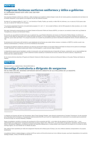 Empresas foráneas surtieron uniformes y útiles a gobierno
EL GOBIERNO EROGÓ ESTE AÑO CASI 500 MDP
ISMAEL GARCÍA M.

Dos empresas foráneas surtieron los uniformes y útiles escolares que el gobierno estatal entregó en este año de manera gratuita a estudiantes del nivel básico de
la entidad oaxaqueña, lo que significó una erogación de casi 500 millones de pesos.

Se trata de "Los mejores textiles S. A. de C. V.", con domicilio en Puebla, Puebla, que vendió un millón 950 mil uniformes, con un costo de 219.24 pesos cada
uno, por un total de 427 millones 518 mil pesos.

Y la empresa paraestatal "Impresora y encuadernadora progreso S. A. de C. V.", de la ciudad de México, dotó de 500 paquetes de útiles escolares, con un valor
de 70 millones 228 mil 375 pesos.

Ello según información proporcionada por el Instituto Estatal de Educación Pública de Oaxaca (IEEPO), con base en una solicitud a través de la Ley Estatal de
Transparencia y Acceso a la Información Pública.

De acuerdo con una solicitud de información que un particular hizo, vía el Sistema Electrónico de Acceso a la Información Pública (Sieaip), la solicitud con
número de folio 9386 fue respondida por la Unidad de Enlace del IEEPO, en el que detalla también el nombre y razón social de las empresas que surtieron los
uniformes, que en este caso fueron 116, aunque de acuerdo con el padrón de proveedores que tiene la Secretaría de Desarrollo Social y Humano (Sedesoh), son
109.

El solicitante de la información pidió también la copia digitalizada de las facturas que avalan dichas compras; no obstante, el IEEPO lo remitió a acudir a las
oficinas de Administración y Finanzas, con el fin de mostrarle los documentos.

El Programa de Dotación Gratuita de Uniformes a los Alumnos de Educación Básica en Escuelas Públicas del Estado de Oaxaca forma parte de la estrategias
sociales "Bienestar" que impulsa el gobernador Gabino Cué Monteagudo, y cuyas acciones dirige la Sedesoh.

La dependencia expone que el mandatario concibe a la educación como eje fundamental para el desarrollo de Oaxaca, sosteniendo que es responsabilidad del
gobierno apoyar la economía familiar y evitar la deserción escolar causada por insuficiencia de recursos, dotando de insumos básicos y mejorando las
condiciones de la calidad educativa.

En los mismos términos describe el Programa de Dotación Gratuita de Útiles Escolares a Alumnos de Educación Básica en Escuelas Públicas del Estado de
Oaxaca,




BLOQUEÓ LA CARRETERA TRANSÍSTMICA

Investiga Contraloría a dirigente de sorgueros
EN ÚLTIMO DÍA DEL SEXENIO ANTERIOR OBTUVO CRÉDITO DE $15 MILLONES DE LA SEDAFPA
OCTAVIO VÉLEZ ASCENCIO




La dirigente de sorgueros del Istmo de Tehuantepec, María Teresa Santiago Desales, quien bloqueó recientemente la Carretera Transístmica, ha sido requerida
por la Secretaría de la Contraloría y Transparencia Gubernamental (SCyTG), por incurrir en irregularidades en la construcción de una planta para la producción
de harina de trigo con recursos federales y estatales.

Según el expediente, suscribió un convenio de concertación el 30 de noviembre del 2010 ---en el último día del gobierno de Ulises Ruiz Ortiz---, como
representante de la organización "Campesinos Productores de Sorgo, Región Istmo, SPR de RI", con la Secretaría de Agricultura, Ganadería, Desarrollo Rural,
Pesca y Alimentación (Sagarpa) y la entonces Secretaría de Desarrollo Agropecuario y Forestal (Sedaf), para la ejecución del proyecto en el municipio de Santo
Domingo Ingenio, con una inversión de 15 millones de pesos.

Diez millones fueron aportados por medio de la asignación financiera de la Alianza para el Campo y los cinco millones restantes corresponderían a los propios
beneficiarios.

Los gobiernos federal y estatal entregan un anticipo del 50 por ciento a la firma del convenio por cinco millones de pesos, que fueron depositados en la cuenta de
Santiago Desales, número 0161807943 de Bancomer.
 