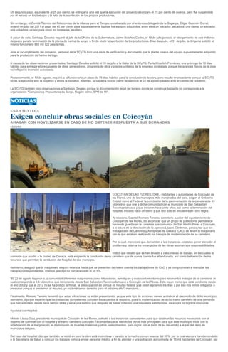 Un segundo pago, equivalente al 25 por ciento, se entregaría una vez que la ejecución del proyecto alcanzara el 75 por ciento de avance, pero fue suspendido
por el retraso en los trabajos y la falta de la aportación de los propios productores.

Sin embargo, el Comité Técnico del Fideicomiso de la Alianza para el Campo, encabezado por el entonces delegado de la Sagarpa, Edgar Guzmán Corral,
ordenó en julio del 2011 el pago del 40 por ciento para supuestamente liquidar los equipos adquiridos, entre ellos un volcador, secadora, una rastra, un elevador,
una cribadora, un silo para cinco mil toneladas, etcétera.

A pesar de esto, Santiago Desales requirió al jefe de la Oficina de la Gubernatura, Jaime Bolaños Cacho, el 19 de julio pasado, el otorgamiento de seis millones
de pesos para la terminación de la planta de harina de sorgo, a fin de eludir la aportación de los productores. Días después, el 31 de julio, la dirigente solicitó al
mismo funcionario 865 mil 722 pesos más.

Ante el incumplimiento del convenio, personal de la SCyTG hizo una visita de verificación y documentó que la planta carece del equipo supuestamente adquirido
para la producción de harina de trigo.

A causa de las observaciones presentadas, Santiago Desales solicitó el 16 de julio a la titular de la SCyTG, Perla Woorlich Fernánez, una prórroga de 10 días
hábiles para entregar el presupuesto de obra, generadores, programa de obra y precios unitarios de la empresa contratada porque los avances físicos de la obra
no reflejan la inversión autorizada.

Posteriormente, el 13 de agosto, requirió a la funcionaria un plazo de 75 días hábiles para la conclusión de la obra, pero resultó improcedente porque la SCyTG
no es la ejecutora sino la Sagarpa y ahora la Sedafpa. Además, la Sagarpa hizo el cierre de ejercicio el 25 de agosto pasado ante el cambio de gobierno.

La SCyTG también hizo observaciones a Santiago Desales porque la documentación legal del terreno donde se construye la planta no corresponde a la
organización "Campesinos Productores de Sorgo, Región Istmo, SPR de RI".




EN LA MIXTECA

Exigen concluir obras sociales en Coicoyán
AMAGAN CON MOVILIZARSE EN CASO DE NO OBTENER RESPUESTA A SUS DEMANDAS
IGAVEC




                                                                                  COICOYÁN DE LAS FLORES, OAX.- Habitantes y autoridades de Coicoyán de
                                                                                  las Flores, uno de los municipios más marginados del país, exigen al Gobierno
                                                                                  Estatal como al Federal, la conclusión de la pavimentación de la carretera de 43
                                                                                  kilómetros que une a dicha comunidad con el municipio de San Sebastián
                                                                                  Tecomaxtlahuaca y que iniciaron hace siete años, así como la terminación del
                                                                                  hospital, iniciado hace un lustro y que hoy sólo se encuentra en obra negra.

                                                                                  Al respecto, Gabriel Romero Tenorio, secretario auxiliar del Ayuntamiento de
                                                                                  Coicoyán de las Flores, dio a conocer que un grupo de pobladores permanece
                                                                                  haciendo guardia en la carretera que comunica de San Martín Peras a Coicoyán,
                                                                                  a la altura de la desviación de la agencia Lázaro Cárdenas, para evitar que los
                                                                                  trabajadores de Caminos y Aeropistas de Oaxaca (CAO) se lleven la maquinaria
                                                                                  con la que estaban realizando los trabajos de modernización de su carretera.

                                                                                  Por lo cual, mencionó que demandan a las instancias estatales poner atención al
                                                                                  problema y pidan a los encargados de las obras asuman sus responsabilidades.

                                                                              Indicó que detalló que se han llevado a cabo mesas de trabajo, en las cuales la
comisión que acudió a la ciudad de Oaxaca, está exigiendo la conclusión de su carretera que de nueva cuenta fue abandonada, así como la liberación de los
recursos que permitan la conclusión del hospital de ese municipio.

Asimismo, aseguró que la maquinaria seguirá retenida hasta que se presenten de nueva cuenta los trabajadores de CAO y se comprometan a reanudar los
trabajos correspondientes, mismos que dijo no han avanzado ni un 5%.

"El 22 de agosto llegaron a la comunidad diferentes maquinarias como trituradoras, remolques y motoconformadoras para retomar los trabajos de la carretera, el
cual corresponde a 5.5 kilómetros que comprende desde San Sebastián Tecomaxtlahuaca a Coicoyán de las Flores. Este es un tramo que está pendiente desde
el año 2009 y que al 2012 no se ha podido terminar, la preocupación es porque es recurso federal y se están agotando los días y por eso nos vimos obligados a
presionar porque si perdemos el recurso, ya no tendríamos derecho para el próximo año", mencionó.

Finalmente, Romero Tenorio lamentó que estas situaciones se están presentando, ya que este tipo de acciones vienen a obstruir el desarrollo de dicho municipio;
asimismo, dijo que esperan que las instancias competentes cumplan los acuerdos al respecto, pues la modernización de dicho tramo carretero es una demanda
que han solicitado desde hace tiempo atrás y sería una lástima que después de haber obtenido una respuesta satisfactoria, esta obra no lograra concluirse.

Ayuda a cuentagotas

Moisés López Díaz, presidente municipal de Coicoyán de las Flores, exhortó a las instancias competentes para que destinen los recursos necesarios con el
objetivo de culminar con el hospital y el tramo carretero Coicoyán-Tecomaxtlahuaca, siendo las obras más principales para que este municipio inicie con la
erradicación de la marginación, la disminución de muertes maternas y otros padecimientos, para lograr con el inicio de su desarrollo a la par del resto de
municipios del país.

Del caso del hospital, dijo que también se inició en pero la obra está inconclusa y parada; a lo mucho con un avance del 35%, por lo cual siempre han demandado
a la Secretaría de Salud a concluir los trabajos como a enviar personal médico a fin de atender a una población aproximada de 10 mil habitantes de Coicoyán, así
 
