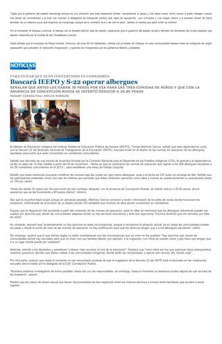 “Ojala que el gobierno del estado intervenga porque es una situación que está rebasando limites, necesitamos el apoyo y nos dejan solos, como vamos a poder trabajar cuando
nos llenan de concesiones y al final nos mandan a delegados de transporte público que, lejos de apoyarnos , son corruptos y nos exigen dinero o a quienes vienen de fuera
también, es un sistema sucio que exigimos se componga, porque de lo contrario va a ir de mal en peor”, señalú un taxista que pidió omitir su nombre.


Por el momento, el bloqueo continua, el dialogo con el Alcalde está en sala de cabildo, esperando que el gobierno del estado acuda y también los familiares del occiso esperan que
alguien responda por la muerte de don Guadalupe Lorenzo.


Cabe señalar que el municipio de Playa Vicente, Veracruz, de unos 50 mil habitantes, colinda con el estado de Oaxaca. En esa municipalidad habitan miles de indígenas de origen
oaxaqueño que subsisten en lacerante marginación, y quienes son marginados por los gobiernos federal y estatales.




PARA EVITAR QUE SEAN CONVERTIDOS EN COMEDORES

Buscará IEEPO y S-22 operar albergues
SEÑALAN QUE ANTES LES DABAN 30 PESOS POR DÍA PARA LAS TRES COMIDAS DE NIÑOS Y QUE CON LA
ANUENCIA DE CONCEPCIÓN RUEDA SE INTENTÓ REDUCIR A 20.80 PESOS
HUGUET CUEVAS/Foto: EMILIO MORALES




El director de Educación Indígena del Instituto Estatal de Educación Pública de Oaxaca (IEEPO), Tomás Martínez García, señaló que esta dependencia, junto
con la Sección 22 del Sindicato nacional de Trabajadores de la Educación (SNTE), buscará incidir en el diseño de las normas de operación de los albergues
escolares para evitar que sean convertidos en comedores comunitarios.

Señaló que derivado de una minuta de acuerdos firmada por la Comisión Nacional para el Desarrollo de los Pueblos indígenas (CDI), la gremial y la dependencia,
se fijó un plazo de 10 días hábiles a partir del 30 de noviembre, --fecha en que se publicaron las normas de operación que regirán a los 208 albergues escolares y
los 28 comedores comunitarios en el 2013--, para establecer una mesa de trabajo conjunta.

Detalló que estas instancias buscarán modificar las normas bajo las cuales se rigen estos albergues, pues a la fecha es CDI quien se encarga de ello. Señaló que
los participantes pretenden incluir otro tipo de criterios que permitan que éstos continúen operando como tales e incluso se pueda aumentar su presupuesto hasta
un 100 por ciento.

"Antes les daban 30 pesos por día para surtir las tres comidas, después, con la anuencia de Concepción Rueda, se intentó reducir a 20.80 pesos, ahora
queremos que se les incremente a 60 pesos diarios", informó.

Dijo que la inconformidad surgió porque en semanas pasadas, Martínez García comenzó a recibir información de los jefes de zonas donde funcionan los
proyectos, notificándole de la emisión de un listado donde CDI señalaba que muchos de ellos serían convertidos en comedores.

Expuso que la disposición fue acordada a partir del contenido de las normas de operación, pues en ellas se menciona que los albergues solamente pueden ser
usados por alumnos que vienen de comunidades alejadas donde no hay servicios educativos y ante ese argumento "muchos tendrían que ser cerrados por falta
de niños".

No obstante, aseveró que "evidentemente no hay alumnos en esas circunstancias, porque si revisamos la situación actual, ya en todas las comunidades existen
escuelas y desde el punto de vista de las normas de operación no hay justificación para que los alumnos tengan que ir a los albergues escolares", indicó.

Sin embargo, explicó que lo que dichas reglas no están considerando son las circunstancias que se viven en los pueblos: "hay alumnos que vienen de
comunidades donde hay escuelas, pero que no viven con sus familias debido, por ejemplo, a la migración. Los niños se quedan solos y eso hace que tengan que
ir a un lugar donde pueda ser cobijados".

Además, exhortó a los diputados y senadores "a liberar más recursos en pro de la educación". Destacó que "como ellos son los que autorizan esos presupuestos,
nosotros queremos decirles que deben voltear a las comunidades indígenas, donde están las necesidades, y aplicar ese recurso ahí, donde urge".

Por otra parte, sostuvo que hasta el momento no han encontrado pruebas de que el magisterio de la Sección 22 del SNTE esté involucrado en las violaciones
sexuales denunciadas por la delegada de la CDI, Concepción Rueda.

"Nosotros estamos investigando de forma paralela, hasta dar con los responsables, sin embargo, hasta el momento no tenemos prueba alguna de que se trate de
los maestros", asentó.

Reiteró que los casos de abuso sexual que tienen documentados se han registrado entre los mismos alumnos e incluso entre familiares que acuden a estos
lugares.
 