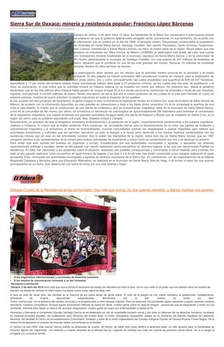 Sierra Sur de Oaxaca; minería y resistencia popular: Francisco López Bárcenas
Viernes, 04 de Abril de 2014 07:58 La Jornada Opinómetro Nacional
Oaxaca de Juárez, 4 de abril. Hace 15 años, los habitantes de la Sierra Sur comenzaron a preocuparse porque
se enteraron de que el gobierno federal había otorgado varias concesiones en sus territorios. De acuerdo con
la información que se publicó en el año de 1998, el proyecto minero Tehuantepec contemplaba la explotación
de minerales en Santa María Zaniza, Santiago Textitlán, San Jacinto Tlacotepec, Santo Domingo Teojomulco,
San Lorenzo Texmelucan y Santa María Lachixio, es decir, la mayor parte de la región. Ahora saben que ese
proyecto es impulsado por Altos Hornos de México (AHMSA), la siderúrgica más grade del país, que cuenta
con concesiones mineras localizadas en el municipio zapoteco de Santa María Zaniza, y en la comunidad de
Río Humo, perteneciente al municipio de Santiago Textitlán, con una reserva de 457 millones de toneladas de
hierro, situación que la convierte en una de las más grandes del mundo. Sacando 10 millones de toneladas
anuales, llevaría 45 años terminar de hacerlo.
La preocupación tiene sentido por los efectos que la actividad minera provoca en la sociedad y el medio
ambiente. El año pasado se habían autorizado 389 concesiones mineras en Oaxaca, para la explotación de
oro, plata, plomo, zinc y cobre, principalmente, las cuales amparaban una superficie de 800 mil 447 hectáreas,
equivalente a 11 por ciento del territorio estatal. Estas concesiones habían dado lugar a 33 proyectos mineros, de los cuales solo dos eran de explotación y el
resto de exploración, lo cual indica que la actividad minera en Oaxaca todavía no se muestra con todos sus efectos. No obstante eso, desde el gobierno
declaraban que en los tres últimos años Oaxaca había pasado de ocupar el lugar 22 al 9 a escala nacional en producción de minerales y rocas de uso industrial,
logrando manufacturar 4 mil 600 millones de pesos. Desde otra óptica, se decía que era el octavo productor de oro y plata en el país pero también el cuarto en
extrema pobreza, muestra de que la actividad no estaba mejorando en nada la situación de los pueblos.
Si eso sucede con dos proyectos de explotación, la gente imagina lo peor si comienza la explotación minera en la Sierra Sur, pues el proyecto de Altos Hornos de
México, de acuerdo con la información disponible, es más grandes en dimensiones y fines a los hasta ahora conocidos. En él se contempla la apertura de una
mina a cielo abierto; lo mismo que la construcción de una planta de molienda y otra de concentración magnética, tanto en el municipio de Santa María Zaniza,
como en la comunidad de Río Humo; por último, se construiría un ferroducto de una longitud de aproximadamente 290 kilómetros para bombear el concentrado
de la separación magnética, que viajará arrastrado por grandes cantidades de agua hasta una planta de flotación y filtrado que se instalaría en Salina Cruz, en la
región del istmo, para su posterior exportación a Europa, Asia, Estados Unidos o Canadá.
Naturalmente, un proyecto de esta envergadura impactaría profundamente a la población de la región, mayoritariamente perteneciente a los pueblos zapotecos,
chatinos y mixtecos, lo mismo que al medio ambiente. Para comenzar, se necesitarán tierras para el funcionamiento de la mina, las plantas de molienda y
concentración magnética y el ferroducto; al entrar en funcionamiento, muchas comunidades podrían ser desplazadas o quedar impedidas para realizar sus
actividades económicas y culturales que les permiten reproducir su vida; el bosque y la fauna sería destruido y los mantos freáticos contaminados con las
sustancias tóxicas que se usan en las actividades mineras. Eso lo saben los habitantes de la región, sobre todo los de Santa María Zaniza, que en 1997
otorgaron permiso a los representantes de la minera para realizar actividades de exploración y vieron cómo se contaminaron sus ríos y se destruyó su entorno.
Para evitar que esto suceda los pueblos se organizan y luchan. Encabezados por sus autoridades municipales y agrarias, y apoyados por diversas
organizaciones políticas y sociales, desde el año pasado han venido realizando varios encuentros en diversos lugares, a los que han denominado Pueblos en
resistencia. En ellos han informado a los asistentes sobre la situación, analizado sus posibles consecuencias y comenzado a tomar medidas para evitarlas. En
total, el año pasado realizaron cinco encuentros en igual número de lugares y los días 5 y 6 de de este mes darán continuidad a sus trabajos realizando el sexto
encuentro. Éste, convocado por autoridades municipales y agrarias de diversos municipios de la Sierra Sur, en coordinación con las organizaciones de la Alianza
Magonista Zapatista y Servicios para una Educación Alternativa, se realizará en el municipio de Santa María Sola de Vega. A él invitan a todos los que quieran
acompañarlos en su lucha. Que debería ser una lucha de todos por una vida distinta y mejor.
Oaxaca Ciudad de la Resistencia lanza comunicado: Hoy más que nunca, no nos quieren rebeldes, y dignos muertos nos quieren
• A los organismos internacionales y nacionales de derechos humanos.
• A los medios de comunicación honestos y no tan honestos.
Hermanos y hermanas:
Oaxaca, 3 de abril del 2014.-Hoy más que nunca donde el terrorismo de estado se intensifica en todo el país, con el una mafia en el poder que nos desean robar los sueños de
libertad, las ansias de cambiar el rostro hacia una patria nueva, justa, digna se aleja más;
el país se viste de verde olivo, las cárceles en la mayoría de los casos llenas de gente pobre. El color de la sangre se nos vuelve cotidiano, la persecución, hostigamiento,
amenazas de muerte, ejecuciones extrajudiciales, feminicidios son el pan nuestro de todos los días.
Todos creímos que con el gobierno del cambio, de la paz y el progreso iban a venir tiempos mejores. Pero los asesinos, los psicópatas siguen operando y siguen cayendo nuestros
hermanos, nuestros compañeros. Aunque siguen anunciando millones de pesos en obras, nuestra gente pobre no deja de emigrar…parece ser que la marginación y olvido es una
constante, mientras ellos hacen un desvío de recursos vergonzante, nuestra gente se muere por enfermedades curables en fin.
Hermanos y hermanas el compañero Gonzalo Santiago García se ha destacado por ser un incansable luchador social y por ende un defensor de los derechos humanos, ha estado
en diversos procesos sociales. Ha colaborando para Servicios del Pueblo Mixe, la Unión Campesina Oaxaqueña, asesor en su momento del Ejército Zapatista de Liberación
Nacional. Así también el Centro de Acompañamiento Comunitario, fundador y parte de la Junta Organizadora del Consejo Indígena Popular de Oaxaca Ricardo Flores Magón. De la
misma forma apoyando el proceso de diversas radios comunitarias en la entidad.
El camino ha sido difícil más cuando hemos sufrido de amenazas de muerte, de tortura, de haber sido preso político a temprana edad. Lo más reciente para no hacérselas de
emoción dijeran los magonistas, los hombres y mujeres amantes de la libertad fue en vísperas de navidad una nota con recorte de periódico donde decía: “te va a cargar la
chingada a ti y a toda tu familia”.
 