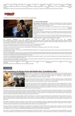 El ex jefe de la primera magistratura estatal abundó que por lo anterior, ya nadie le cree a Cué Monteagudo, pues aseveró:“Como nunca, Oaxaca vive en la ingobernabilidad,
además de que se disponen de recursos públicos sin empacho alguno”.
Por otra parte, Martínez Álvarez reveló que en la cantina de Jorge Castillo, ubicada en Quetzalcóatl, entran y salen Funcionarios –de la actual administración estatal-- para
consultar al “Coco” Castillo.
Cabe señalar que lo anterior corrobora publicaciones periodísticas relativas a que Jorge “Coco” Castillo es quien manda realmente en el gobierno de Oaxaca.
APANDO: Violencia mototaxista, yerro de URO y Uguartechea
Por: Filadelfo FIGUEROA/APANDO
Oaxaca, México; 03 de abril, 2014.-- Los grupos de mototaxistas se han convertido en grupos de
choques al servicio de partidos políticos, en el trienio de Luis Ugartechea crecieron demasiado en
Agencias y Colonias y nadie les pudo poner un alto.
En este año estos grupos de mototaxistas se envalentonaron ante el regreso del tricolor a la
presidencia municipal.
Pero no son actores nuevos, el 2016 sigue siendo el referente, muchos de ellos fueron protagonistas
de la revuelta de ese año.
Unos estuvieron al servicio de Ulises Ruiz Ortiz y se habilitaron de sicarios, claro ejemplo la CNP en
ese año con Juan Luis Martínez a la cabeza, quien por sus servicios recibió concesiones de taxis y
de volteos.
Por otro lado otros grupos que a la sombra de los hechos del 2006 buscaron beneficios personales.
El pasado lunes por la noche hubo hechos lamentables en la Agencia municipal de Dolores, donde
desafortunadamente un integrante del FPR fue asesinado a pedradas.
Los dirigentes identificaron a los agresores y dieron a conocer los nombres, que son los siguientes.
Elvira Hernandez Leyva A la cabeza, Mauricio Jaime Vasquez A la cabeza, Emanuel Vasquez Lopez A la Cabeza, Fausto olivera, Federico Diego Solis, Fernando Hernandez
Ruiz. Juan Carlos Hernandez Ruiz, Mario Zacarias N, Jesus Mena Felipe, Rogaciano Mena Felipe, Emiliano Mena Felipe, Edmundo Sibaja, Efren Martinez Betanzos, Salvador
RIos Hernandez, Eulogio Viliulfo, Raul Perez Jarquin (De san Antonio de la cal).
Hoy estas mismas personas niegan haber participado en ese crimen, a pesar de los testigos que los señalan.
Los grupos de mototaxistas están llenos de cholos, otro problema grave para la ciudad de Oaxaca.
Hasta ahora ninguna autoridad ha podido poner orden en estos grupos de mototaxistas, por incapacidad o porque no han querido o no han podido.
El mototaxi es un servicio caro e inseguro.
JESUS MARTINEZ ALVAREZ Y SU VISION DE LOS ADMINISTRADORES MUNICIPALES.-Por las redes sociales se pueden leer las opiniones de quien fuera gobernador interino
en Oaxaca en el año de 1986.
Respecto a los administradores nos dice: El hecho es que ahora el individuo nombrado Administrador Municipal puede disponer del presupuesto con toda la discrecionalidad que se
le ocurra y lo más delicado, sin rendirle cuentas a la población, trae como consecuencias que no le interese en lo más mínimo resolver los conflictos, nombrar un consejo municipal
o la figura que corresponda para conciliar los intereses del municipio a cargo.
En resumen: los Administradores Municipales llegan a manejar -dependiendo del tamaño del municipio-, cientos de millones de pesos sin que la población sepa el destino de los
recursos y, por supuesto, las obras brillan por su ausencia.
Es tiempo de que los poderes Legislativo y Ejecutivo vuelvan a una práctica que durante muchos años funcionó, trayendo armonía y estabilidad a los municipios, pero sobre todo
cuidando el patrimonio y el presupuesto de cada uno de estos.
MAGISTERIO PREPARA SUS DEMANDAS Y MOVILIZACIONES PARA EL MES DE MAYO.-La sección 22 acordará en los próximos días sus demandas sociales, políticas y
económicas, así como sus movilizaciones de mayo.
Seguramente el asunto de los normalistas va a ser uno de los temas principales.
LVII Legislatura de Oaxaca fuera del Estado laico: Cuauhtémoc Blas
Oaxaca de Juárez, 3 de abril. En la LV Legislatura de Oaxaca, con el presidente de la Gran Comisión Herminio
Cuevas inició un altar católico en la Cámara de diputados, discreto, casi escondido en el sótano del edificio.
Pasaron dos legislaturas para que dicho altar religioso ganara un importante y notorio espacio, a
contracorriente de las leyes y la tradición juarista de Oaxaca.
El 12 de diciembre del año pasado la actual LVII Legislatura d de Oaxaca decidió echar por la borda la laicidad
del Estado y la tradición juarista al instalar un gran altar en uno de los pasillos del edificio administrativo del
Congreso y realizar una misa, realizada por un cura, a la virgen de Guadalupe.
El escenario de la incursión del clero en el Congreso, quizá el primero en la historia desde la época de Juárez,
no pudo ser más adecuado a ese contrasentido, un amplio espacio que daba la impresión de un templo.
Encabezó la histórica ceremonia, por supuesto, el presidente de la Junta de Coordinación Política de la LVII
Legislatura del Estado de Oaxaca, el diputado priista Alejandro Avilés Álvarez, quien gozó de la eucaristía del
señor cura, acompañado de otros diputados, funcionarios, asesores y demás empleados.
La directiva de esa Cámara de diputados actual violó de manera flagrante el carácter laico que deben tener las instituciones públicas, tan caro a las historias
nacional y de Oaxaca. Desconocen tal vez que Benito Juárez García eliminó el Te Deum que antes de él la iglesia local ofrecía al gobernador al tomar posesión.
Como esa siempre intervencionista iglesia de poder tan terrenal se negaba a reconocer al patricio y le cerrara las puertas cuando Juárez acudió a cumplir dicha
tradición, el Benemérito aprovechó y eliminó para siempre esa práctica innecesaria.
Unos años antes en uso de su poder arbitrario y violento de entonces un cura ordenó el encarcelamiento del recién egresado del antiguo Instituto de Ciencias y
Artes de Oaxaca licenciado en Derecho Benito Juárez cuando acudió a los Loxicha a defender a un indígena objeto de abusos e injusticias por el párroco del
lugar. La formación liberal y anticlerical del Benemérito no fue sólo teórica, sino también reforzada con esa crudeza del poder de la iglesia de entonces de la que
fue víctima.
No obstante, el pensamiento juarista no estaba en contra de que los servidores públicos practicaran la religión de su preferencia. Entre sus escritos al respecto
dejó claro: "Los gobiernos civiles no deben tener religión, porque siendo su deber proteger imparcialmente la libertad que los gobernados tienen de seguir y
practicar la religión que gusten adoptar, no llenarían fielmente ese deber si fueran sectarios de alguna".
Diversos artículos de la Constitución federal fueron los que violó la LVII Legislatura con esta misa dentro de un edificio público. A saber: Artículo 40. Es voluntad
del pueblo mexicano constituirse en una República representativa, democrática, laica, federal, compuesta de Estados libres y soberanos en todo lo concerniente
a su régimen interior; pero unidos en una federación establecida según los principios de esta ley fundamental.
Título Cuarto. De las Responsabilidades de los Servidores Públicos y Patrimonial del Estado. Artículo 108. Para los efectos de las responsabilidades a que alude
este Título se reputarán como servidores públicos a los representantes de elección popular... Los Gobernadores de los Estados, los Diputados a las Legislaturas
 