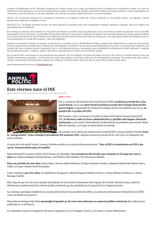 Locales, los Magistrados de los Tribunales Superiores de Justicia Locales, en su caso, los miembros de los Consejos de las Judicaturas Locales, así como los
miembros de los organismos a los que las Constituciones Locales y el Estatuto de Gobierno del Distrito Federal les otorgue autonomía, serán responsables por
violaciones a esta Constitución y a las leyes federales, así como por el manejo indebido de fondos y recursos federales.
Artículo 130. El principio histórico de la separación del Estado y las iglesias orienta las normas contenidas en el presente artículo. Las iglesias y demás
agrupaciones religiosas se sujetarán a la ley.
ARTICULO 3o. - El Estado mexicano es laico. El mismo ejercerá su autoridad sobre toda manifestación religiosa, individual o colectiva, sólo en lo relativo a la
observancia de la Constitución
Sin embargo, la presencia de la iglesia en la vida política de Oaxaca es evidente. Esto es participando en los movimientos sociales de oposición como en el 2006
para después buscar posiciones. Los diputados de los últimos años en lo que se llamó "gobierno del cambio" han aceptado imposiciones de esa jerarquía católica
como el encumbramiento de Arturo Peimbert en la Defensoría de Derechos Humanos del Pueblo de Oaxaca (sic), esa cuasi iglesia dentro del Congreso local y la
misa guadalupana en la sede del Congreso. ¿Qué más aceptarán?
Además de consentir la violación de las leyes al permitir que el conocido cura Uvi, Wilfrido Mayrén Peláez, sostenga casi abiertamente un medio de comunicación
(Cocodi) expresamente prohibido para "ministros del culto religioso". El artículo 6º de las Asociaciones Religiosas es muy claro. Las asociaciones religiosas y los
ministros de culto no podrán poseer o administrar, por sí o por interpósita persona, concesiones para la explotación de estaciones de radio, televisión o cualquier
tipo de telecomunicación, ni adquirir, poseer o administrar cualquiera de los medios de comunicación masiva.
No se trata de abrir controversia con los jerarcas de otros poderes, sino de ajustarse a las leyes del poder civil de tan alto costo en la historia nacional. Para qué
reeditar controversias superadas, y los primeros que tienen que ajustarse a las leyes civiles son los representantes populares. No pueden violar estas leyes y
colocar a Oaxaca fuera del Estado laico violando la Constitución. Al menos deben retirar ese altar de dicho edificio público cuanto antes.
www.revistaenmarcha.com.mx y lc.blas@gmail.com
Este viernes nace el INE
Será a las 14 horas cuando se ponga fin a 23 años del IFE.
ABRIL 4, 2014
Los 11 consejeros del Instituto Nacional Electoral (INE) rendirán protesta hoy a las
14:00 horas, con lo que dará inició la primera sesión del Consejo General del
nuevo órgano responsable de conducir los trabajos del proceso federal 2014-2015 y se
pondrá fin a 23 años del IFE.
Previamente, a las 11:00 horas en el salón de plenos del todavía Consejo General del
IFE, se llevará a cabo el cierre administrativo y jurídico del órgano electoral
autónomo en una sesión extraordinaria encabezada por la presidenta provisional, María
Marván Laborde, y en la que se espera dirija un mensaje.
De acuerdo con la oficina de comunicación social del IFE, Lorenzo Córdova Vianello hará
la “autoprotesta” como consejero presidente del naciente INE y después tomará la protesta de ley a los otros 10 integrantes del
nuevo instituto.
A través de la red social Twitter, Lorenzo Cordoba escribió en su cuenta @lorenzocordovav: “Hoy el IFE se transforma en INE a las
14:00. Estamos listos para el cambio!
Según determinó la víspera el pleno de la Cámara de Diputados, los consejeros electorales que estarán en el cargo por nueve
años son Adriana Margarita Favela Herrera, José Roberto Ruiz Saldaña, Ciro Murayama Rendón.
Para un periodo de seis años avaló a Marco Antonio Baños Martínez, Enrique Andrade González, Alejandra Pamela San Martín Ríos y
Valles, así como a Benito Nacif Hernández.
Como consejeros por tres años, los legisladores designaron a Beatriz Eugenia Galindo Centeno, a Arturo Sánchez Gutiérrez y a Javier
Santiago Castillo.
Ello, luego de que el 22 de enero pasado el presidente de la Comisión Permanente del Congreso de la Unión, Ricardo Anaya, emitió la
declaratoria constitucional de la reforma político-electoral, que fue aprobada por la mayoría de los congresos locales.
Las reformas aprobadas establecían la creación del Instituto Nacional Electoral (INE), en sustitución del Instituto Federal Electoral (IFE)
como autoridad en la materia.
El presidente Enrique Peña Nieto promulgó el pasado 31 de enero las reformas en materia político-electoral, las cuales fueron
publicadas el 10 de febrero.
Los diputados votaron la integración del nuevo organismo con 417 sufragios a favor, 41 en contra y cuatro abstenciones.
 