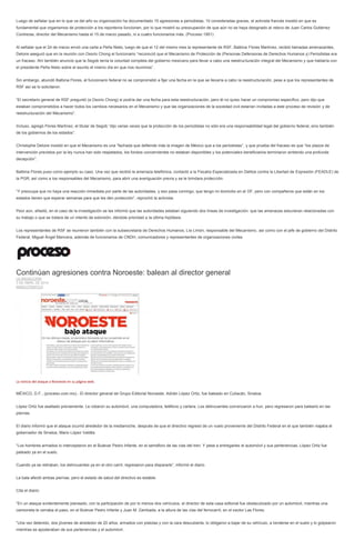 Luego de señalar que en lo que va del año su organización ha documentado 15 agresiones a periodistas, 10 consideradas graves, el activista francés insistió en que es
fundamental que organismos de protección a los reporteros funcionen, por lo que mostró su preocupación de que aún no se haya designado al relevo de Juan Carlos Gutiérrez
Contreras, director del Mecanismo hasta el 15 de marzo pasado, ni a cuatro funcionarios más. (Proceso 1951)
Al señalar que el 24 de marzo envió una carta a Peña Nieto, luego de que el 12 del mismo mes la representante de RSF, Balbina Flores Martínez, recibió llamadas amenazantes,
Deloire aseguró que en la reunión con Osorio Chong el funcionario “reconoció que el Mecanismo de Protección de (Personas Defensoras de Derechos Humanos y) Periodistas era
un fracaso. Ahí también anunció que la Segob tenía la voluntad completa del gobierno mexicano para llevar a cabo una reestructuración integral del Mecanismo y que hablaría con
el presidente Peña Nieto sobre el asunto el mismo día en que nos reunimos”.
Sin embargo, abundó Balbina Flores, el funcionario federal no se comprometió a fijar una fecha en la que se llevaría a cabo la reestructuración, pese a que los representantes de
RSF así se lo solicitaron.
“El secretario general de RSF preguntó (a Osorio Chong) si podría dar una fecha para esta reestructuración, pero él no quiso hacer un compromiso específico, pero dijo que
estaban comprometidos a hacer todos los cambios necesarios en el Mecanismo y que las organizaciones de la sociedad civil estarían invitadas a este proceso de revisión y de
reestructuración del Mecanismo”.
Incluso, agregó Flores Martínez, el titular de Segob “dijo varias veces que la protección de los periodistas no sólo era una responsabilidad legal del gobierno federal, sino también
de los gobiernos de los estados”.
Christophe Deloire insistió en que el Mecanismo es una “fachada que defiende más la imagen de México que a los periodistas”, y que prueba del fracaso es que “los plazos de
intervención previstos por la ley nunca han sido respetados, los fondos concernientes no estaban disponibles y los potenciales beneficiarios terminaron sintiendo una profunda
decepción”.
Balbina Flores puso como ejemplo su caso. Una vez que recibió la amenaza telefónica, contactó a la Fiscalía Especializada en Delitos contra la Libertad de Expresión (FEADLE) de
la PGR, así como a los responsables del Mecanismo, para abrir una averiguación previa y se le brindara protección.
“Y preocupa que no haya una reacción inmediata por parte de las autoridades, y eso pasa conmigo, que tengo mi domicilio en el DF, pero con compañeros que están en los
estados tienen que esperar semanas para que les den protección”, reprochó la activista.
Peor aún, añadió, en el caso de la investigación se les informó que las autoridades estaban siguiendo dos líneas de investigación: que las amenazas estuvieran relacionadas con
su trabajo o que se tratara de un intento de extorsión, dándole prioridad a la última hipótesis.
Los representantes de RSF se reunieron también con la subsecretaria de Derechos Humanos, Lía Limón, responsable del Mecanismo, así como con el jefe de gobierno del Distrito
Federal, Miguel Ángel Mancera, además de funcionarios de CNDH, comunicadores y representantes de organizaciones civiles.
Continúan agresiones contra Noroeste: balean al director general
LA REDACCIÓN
3 DE ABRIL DE 2014
NARCOTRÁFICO
La noticia del ataque a Noroeste en su página web.
MÉXICO, D.F., (proceso.com.mx).- El director general de Grupo Editorial Noroeste, Adrián López Ortiz, fue baleado en Culiacán, Sinaloa.
López Ortiz fue asaltado previamente. Le robaron su automóvil, una computadora, teléfono y cartera. Los delincuentes comenzaron a huir, pero regresaron para balearlo en las
piernas.
El diario informó que el ataque ocurrió alrededor de la medianoche, después de que el directivo regresó de un vuelo proveniente del Distrito Federal en el que también viajaba el
gobernador de Sinaloa, Mario López Valdés.
“Los hombres armados lo interceptaron en el Bulevar Pedro Infante, en el semáforo de las vías del tren. Y pese a entregarles el automóvil y sus pertenencias, López Ortiz fue
pateado ya en el suelo.
Cuando ya se retiraban, los delincuentes ya en el otro carril, regresaron para dispararle”, informó el diario.
La bala afectó ambas piernas, pero el estado de salud del directivo es estable.
Cita el diario:
“En un ataque evidentemente planeado, con la participación de por lo menos dos vehículos, el director de esta casa editorial fue obstaculizado por un automóvil, mientras una
camioneta le cerraba el paso, en el Bulevar Pedro Infante y Juan M. Zambada, a la altura de las vías del ferrocarril, en el sector Las Flores.
“Una vez detenido, dos jóvenes de alrededor de 20 años, armados con pistolas y con la cara descubierta, lo obligaron a bajar de su vehículo, a tenderse en el suelo y lo golpearon
mientras se apoderaban de sus pertenencias y el automóvil.
 