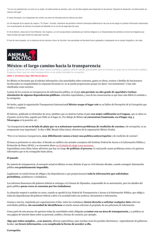 “Ya con sus pertenencias y el carro en su poder, los delincuentes se retiraron, pero uno de ellos regresó para dispararle en las piernas. Después de dispararle, los delincuentes se
retiraron del lugar”.
El diario Noroeste y sus integrantes han sufrido una serie de intimidaciones los últimos dos años.
Un día después de la captura de Joaquín, “El Chapo”, Guzmán, reporteros del periódico sufrieron amenazas telefónicas en las que se les exigía no publicar información relacionada
con la participación de policías municipales de Mazatlán en el círculo de seguridad del capo.
El 25 de febrero, afuera de la Torre Miramar, dos mujeres y un civil encapuchado custodiados por marinos obligaron a un fotoperiodista del periódico a borrar las imágenes que
había tomado del lugar donde fue capturado Guzmán.
El dos de marzo pasado, en la cobertura de las marchas a favor de Guzmán, tres periodistas de Noroeste fueron golpeados y despojados de su equipo fotográfico y de video.
México: el largo camino hacia la transparencia
El país, donde es difícil obtener datos sobre contratos y gastos, define nuevas autoridades para el instituto a cargo de la información pública.
Expertos dicen que sin más transparencia no se podrá combatir la corrupción.
ABRIL 3, 2014Alberto Nájar *BBC Mundo México
En México es frecuente que al solicitar información a las autoridades sobre contratos, gastos en obras, eventos o detalles de funcionarios
involucrados en irregularidades la respuesta frecuente es: no se puede proporcionar porque los datos “son inexistentes” o han sido
clasificados como secretos.
A pesar de los avances en transparencia de información pública, en el país aún persiste un alto grado de opacidad o incluso
simulación de algunas dependencias públicas, coinciden especialistas, y una de las consecuencias es que hace más difícil el combate a
la corrupción.
De hecho, según la organización Transparencia Internacional México ocupa el lugar 106 en su Índice de Percepción de la Corrupción que
evalúa a 177 países.
El informe, publicado en diciembre de 2013, establece que en América Latina el país con mejor calificación es Uruguay, que se ubica en
el puesto 19 de la lista, seguido por Chile en el lugar 22. Por debajo de México se encuentran Guatemala, en el lugar 123, y
Nicaragua en la posición 127.
“La transparencia no es la bala de plata que va a solucionar nuestros problemas de rendición de cuentas y de corrupción, es un
componente muy importante”, le dice a BBC Mundo Edna Jaime, directora de la organización México Evalúa.
“Pero si no tenemos transparencia, muy difícilmente vamos a tener una política anticorrupción o de rendición de cuentas”.
El tema es pertinente en estos días: el Senado no ratificó a los actuales consejeros del Instituto Federal de Acceso a la Información Pública y
Protección de Datos (IFAI), y se encuentra ahora en el trámite de elegir a sus sucesores.
Especialistas como Edna Jaime advierten que hay un riesgo de politizar el proceso, lo cual puede causar problemas serios a la apertura
informativa que se ha conseguido hasta ahora.
El pasado
En materia de transparencia, el escenario actual en México es muy distinto al que se vivió durante décadas, cuando conseguir información
pública era prácticamente imposible.
Legalmente no existía forma de obligar a las dependencias a que proporcionaran toda la información que solicitaban
periodistas, académicos o ciudadanos.
Los informes financieros del gobierno federal se entregan a la Cámara de Diputados, responsable de su autorización, pero los detalles del
gasto público pocas veces se conocían por los ciudadanos.
La situación empezó a cambiar en 2002, cuando se aprobó la Ley Federal de Transparencia y Acceso a la Información Pública, que obligó a
todas las dependencias del gobierno federal a abrir a la sociedad todos sus archivos, documentos e información.
Gracias a esta ley, impulsada por organizaciones civiles, todos los ciudadanos tienen derecho a solicitar cualquier dato sobre las
actividades públicas, sin necesidad de identificarse ni mucho menos informar el propósito de sus peticiones de información.
Como parte de este proceso de apertura todas las autoridades están obligadas a contar con un área de transparencia, y a publicar en
una página de internet datos sobre su personal, sueldos y formas de contacto, por ejemplo.
Algo que todos cumplen… a su manera, afirman especialistas, pues muchas veces los portales electrónicos –especialmente de gobiernos
locales- no tienen información, o es complicada la forma de acceder a ella.
Corrupción
 