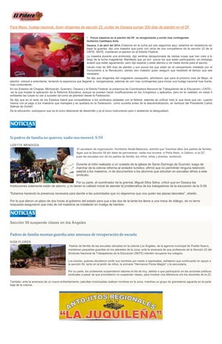 Para Mayo, huelga nacional, dicen dirigentes de sección 22; profes de Oaxaca suman 300 días de plantón en el DF
• Pocos maestros en el plantón del DF, se reorganizarán y unirán mas contingentes
Guillermo Castillejos Avila
Oaxaca, 3 de abril del 2014.-Creemos en la lucha por eso seguimos aquí, estamos en resistencia sin
bajar la guardia, dijo una maestra que junto con otros de sus compañeros de la sección 22 de la
CNTE- SNTE, mantienen el plantón en el Distrito Federal.
La maestra durante una entrevista, dijo sentirse decepcionada de ciertas cosas que han visto a lo
largo de la lucha magisterial. Manifestó que ya son pocos los que están participando, sin embargo
aceptó que están aguantando, pero dijo esperar y estar atentos a ver hasta donde para el asunto.
Llevan mas de 300 días de plantón y son pocos los que están en el campamento instalado por el
monumento a la Revolución, siendo otro maestro quien aseguró que resistirán el tiempo que sea
necesario.
Se dijo que dirigentes del magisterio oaxaqueño, advirtieron que para el próximo mes de Mayo, el
plantón volverá a extenderse, teniendo la esperanza que llegarán a reorganizarse, además de unir mas contingentes para iniciar una huelga nacional mas fuerte,
mas contundente.
En los Estados de Chiapas, Michoacán, Guerrero, Oaxaca y el Distrito Federal, la presencia de Coordinadora Nacional de Trabajadores de la Educación---CNTE--
-es la que impide la aplicación de la Reforma Educativa, porque se pueden hacer modificaciones en los Congresos y aplicarlos, pero en la realidad, en estas 5
entidades las cosas no van a suceder tal como se plantean desde la Federación.
Se dijo que en el resto de los Estados habrá que compatibilizar a los sindicatos estatales con el federal, además de unificar todo lo que tiene que ver, cuando
menos con el pago a los maestros que manejará y se quedara en la Federación como sucedía antes de la descentralización, en tiempos del Presidente Carlos
Salinas de Gortari.
De la educación, subrayaron que es el único detonante de desarrollo y es el único instrumento para ir abatiendo la desigualdad.
Si padres de familia no quieren, nadie nos moverá: S-59
LIZETTE MENDOZA
El secretario de organización, Humberto Alcalá Betanzos, advirtió que "mientras ellos (los padres de familia)
digan que la Sección 59 ahí debe de permanecer, nadie nos moverá, ni Peña Nieto, ni Gabino, ni la 22",
pues las escuelas son de los padres de familia, los niños, niñas y jóvenes, sentenció.
Durante el mitin realizado a un costado de la iglesia de Santo Domingo de Guzmán, luego de
marchar de la colonia reforma al andador turístico, afirmó que no permitirán ninguna retención
salarial a los maestros, ni de documentos a los alumnos que estudian en escuelas afines a este
sindicato.
Por su parte, el coordinador de la gremial, Miguel Silva Selva, criticó que en Oaxaca las
Instituciones solamente están de adorno, y no tienen la calidad moral de atender la problemática de los trabajadores de la educación de la S-59.
"Estamos haciendo la presencia necesaria para decirle a las autoridades que no dejaremos que nos quiten las plazas laborales", añadió.
Por lo que dieron un plazo de dos horas al gobierno del estado para que a las dos de la tarde los llame a una mesa de diálogo, de no terne
respuesta aseguraron que más de mil maestros se instalarán en huelga de hambre.
Sección 59 suspende clases en los Ángeles
Padres de familia montan guardia ante amenaza de recuperación de escuela
IVÁN FLORES
Padres de familia de las escuelas ubicadas en la colonia Los Ángeles, de la agencia municipal de Pueblo Nuevo,
mantienen pequeñas guardias en los planteles de la zona, ante la amenaza de que profesores de la Sección 22 del
Sindicato Nacional de Trabajadores de la Educación (SNTE) intenten recuperar los colegios.
Los tutores, quienes decidieron omitir sus nombres por miedo a represalias, señalaron que continuarán en apoyo a
la sección 59, tanto en el jardín de niños, la primaria “Hermanos Flores Magón” y la secundaria.
Por su parte, los profesores suspendieron labores el día de hoy, debido a que participaron en las acciones políticos
sindicales a pesar de que prometieron no suspender clases, para mostrar una diferencia con los docentes de la 22.
También, ante la amenaza de un nuevo enfrentamiento, patrullas motorizadas realizan rondines en la zona, mientras un grupo de granaderos aguarda en la parte
baja de la colonia.
 