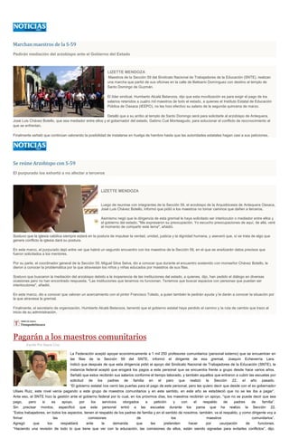 Marchan maestros de la S-59
Pedirán mediación del arzobispo ante el Gobierno del Estado
LIZETTE MENDOZA
Maestros de la Sección 59 del Sindicato Nacional de Trabajadores de la Educación (SNTE), realizan
una marcha que partió de sus oficinas en la calle de Belisario Domínguez con destino al templo de
Santo Domingo de Guzmán.
El líder sindical, Humberto Alcalá Betanzos, dijo que esta movilización es para exigir el pago de los
salarios retenidos a cuatro mil maestros de todo el estado, a quienes el Instituto Estatal de Educación
Pública de Oaxaca (IEEPO), no les hizo efectivo su salario de la segunda quincena de marzo.
Detalló que a su arribo al templo de Santo Domingo será para solicitarle al arzobispo de Antequera,
José Luis Chávez Botello, que sea mediador entre ellos y el gobernador del estado, Gabino Cué Monteagudo, para solucionar el conflicto de reconocimiento al
que se enfrentan.
Finalmente señaló que continúan valorando la posibilidad de instalarse en huelga de hambre hasta que las autoridades estatales hagan casi a sus peticiones.
Se reúne Arzobispo con S-59
El purpurado los exhortó a no afectar a terceros
LIZETTE MENDOZA
Luego de reunirse con integrantes de la Sección 59, el arzobispo de la Arquidiócesis de Antequera Oaxaca,
José Luis Chávez Botello, informó que pidió a los maestros no tomar caminos que dañen a terceros.
Asimismo negó que la dirigencia de esta gremial le haya solicitado ser interlocutor o mediador entre ellos y
el gobierno del estado. "Me expresaron su preocupación. Yo escucho preocupaciones de aquí, de allá, veré
el momento de compartir este tema", añadió.
Sostuvo que la iglesia católica siempre estará en la postura de impulsar la verdad, unidad, justicia y la dignidad humana, y aseveró que, sí se trata de algo que
genere conflicto la iglesia dará su postura.
En este marco, el purpurado dejó entre ver que habrá un segundo encuentro con los maestros de la Sección 59, en el que se analizarán datos precisos que
fueron solicitados a los mentores.
Por su parte, el coordinador general de la Sección 59, Miguel Silva Selva, dio a conocer que durante el encuentro sostenido con monseñor Chávez Botello, le
dieron a conocer la problemática por la que atraviesan los niños y niñas educados por maestros de sus filas.
Sostuvo que buscaron la mediación del arzobispo debido a la inoperancia de las instituciones del estado, a quienes, dijo, han pedido el diálogo en diversas
ocasiones pero no han encontrado respuesta. "Las instituciones que tenemos no funcionan. Tenemos que buscar espacios con personas que puedan ser
interlocutores", añadió.
En este marco, dio a conocer que valoran un acercamiento con el pintor Francisco Toledo, a quien también le pedirán ayuda y le darán a conocer la situación por
la que atraviesa la gremial.
Finalmente, el secretario de organización, Humberto Alcalá Betanzos, lamentó que el gobierno estatal haya perdido el camino y la ruta de cambio que trazo al
inicio de su administración.
Pagarán a los maestros comunitarios
Escrito Por Sayra Cruz
La Federación aceptó apoyar económicamente a 1 mil 250 profesores comunitarios (personal externo) que se encuentran en
las filas de la Sección 59 del SNTE, informó el dirigente de esa gremial, Joaquín Echeverría Lara.
Indicó que después de que esta dirigencia pidió el apoyo del Sindicato Nacional de Trabajadores de la Educación (SNTE), la
instancia federal aceptó que erogará los pagos a este personal que se encuentra frente a grupo desde hace varios años.
Señaló que estos recibirán sus salarios conforme el tiempo laborado, y también aquellos que entraron a cubrir las escuelas por
solicitud de los padres de familia en el paro que realizó la Sección 22, el año pasado.
“El gobierno estatal nos cerró las puertas para el pago de este personal, pero les quiero decir que desde con el ex gobernador
Ulises Ruiz, este nivel venía pagando a este grupo de maestros comunitarios y en este sentido, en este año se estableció que no se les iba a pagar”.
Ante eso, el SNTE hizo la gestión ante el gobierno federal por lo cual, en los próximos días, los maestros recibirán un apoyo, “que no se puede decir que sea
pago, pero si es apoyo, por los servicios otorgados a petición y con el respaldo de padres de familia”.
Sin precisar montos, especificó que este personal entró a las escuelas durante los paros que ha realizo la Sección 22.
“Estos trabajadores, en todos los aspectos, tienen el respaldo de los padres de familia y en el sentido de nosotros, también; va el respaldo, y como dirigente voy a
firmar las comisiones de los maestros comunitarios”.
Agregó que los respaldará ante la demanda que les pretenden hacer por usurpación de funciones.
“Haciendo una revisión de todo lo que tiene que ver con la educación, las comisiones de ellos, están siendo signadas para evitarles conflictos”, dijo.
 