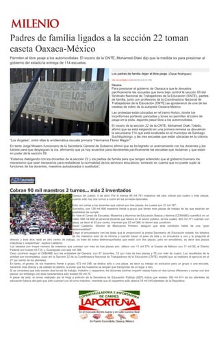 Padres de familia ligados a la sección 22 toman
caseta Oaxaca-México
Permiten el libre peaje a los automovilistas. El vocero de la CNTE, Mohamed Otaki dijo que la medida es para presionar al
gobierno del estado la entrega de 114 escuelas.
Los padres de familia dejan el libre peaje. (Óscar Rodríguez)
ÓSCAR RODRÍGUEZ03/04/2014 02:01 PM
Oaxaca
Para presionar al gobierno de Oaxaca a que le devuelva
pacíficamente las escuelas que tiene bajo control la sección 59 del
Sindicato Nacional de Trabajadores de la Educación (SNTE), padres
de familia, junto con profesores de la Coordinadora Nacional de
Trabajadores de la Educación (CNTE) se apoderaron de una de las
casetas de cobro de la autopista Oaxaca-México.
Las protestas están ubicadas en el tramo Huitzo, donde los
inconformes portando pancartas y lonas no permiten el cobro de
peaje en la pista, dejando pasar libre a los automovilistas.
El vocero de la sección 22 de la CNTE, Mohamed Otaki Toledo,
afirmó que se está exigiendo en una primera remesa se devuelvan
la secundaria 114 que está localizada en el municipio de Santiago
Suchilquitongo, y las tres escuelas que están ubicadas en la colonia
“Los Ángeles”, entre ellas la emblemática escuela primaria “Hermanos Flores Magón”.
En tanto Jorge Mowers funcionario de la Secretaría General de Gobierno afirmó que se ha logrado un acercamiento con los docentes y los
tutores para que despeguen la vía, afirmando que ya hay acuerdos para devolverles pacíficamente las escuelas que reclaman y que están
en poder de la sección 59.
“Estamos dialogando con los docentes de la sección 22 y los padres de familia para que tengan entendido que el gobierno buscara los
mecanismo que sean necesarios para restablecer la normalidad de los servicios educativos, tomando en cuenta que no puede suplir la
funciones de los docentes, maestros autoubicados o sustitutos”.
Cobran 90 mil maestros 2 turnos... más 2 inventados
Oaxaca de Juárez, 4 de abril. Por lo menos 90 mil 751 maestros del país cobran por cuatro o más plazas,
cuando sólo hay dos turnos a cubrir en las jornadas laborales.
Esto, sin contar a los docentes que cobran por tres plazas, los cuales son 37 mil 747.
Sumados, son 128 mil 498 maestros frente a grupo que tienen más plazas de trabajo de las que estarían en
posibilidad de cumplir.
En total el Censo de Escuelas, Maestros y Alumnos de Educación Básica y Normal (CEMABE) cuantificó en un
millón 948 mil 656 el personal docente que labora en el sector público, de los cuales, 883 mil 771 cuentan con
plaza, es decir el 93 por ciento, mientras que 53 mil 386 no tienen esa condición.
David Calderón, director de Mexicanos Primero, aseguró que esta condición habla de una "gran
deshonestidad".
"Llegó el encuestador con las listas que le proporcionó la propia Secretaría de Educación estatal, los listados
de los maestros eran de la nómina y cuando hacen el pase de lista y no encuentra a uno y le pregunta al
director y éste dice, está en otro centro de trabajo, se trata de estos teletransportados que están con dos plazas, pero en simultáneo, es decir dos plazas
matutinas o vespertinas", explicó Calderón.
Los estados con mayor número de maestros que cuentan con más de tres plazas son: Jalisco con 11 mil 574; el Estado de México con 11 mil 50; el Distrito
Federal con nueve mil 724, y Guanajuato con seis mil 388.
Caso contrario según el CEMABE son las entidades de Oaxaca, con 87 docentes, 12 con más de tres plazas y 75 con más de cuatro. Los resultados de la
entidad son incompletos, pues ahí la Sección 22 de la Coordinadora Nacional de Trabajadores de la Educación (CNTE) impidió que se realizara el ejercicio en el
27 por ciento de los planteles.
En tanto, el grueso de los maestros frente a grupo, 672 mil 248, se dedica sólo a una plaza, es decir su trabajo es exclusivo para un grupo o una escuela,
haciendo más directa y de calidad la cátedra, al evitar que los maestros se tengan que transportar de un lugar a otro.
Si se considera que sólo existen dos turnos de trabajo, matutino y vespertino, los docentes podrían impartir clases hasta en dos turnos diferentes y contar con dos
plazas; sin embargo con esta característica sólo existen 83 mil 25.
A pesar de esto, el censo realizado por el Inegi a petición de la Secretaría de Educación Pública (SEP) indica que existen 180 mil 614 de los planteles de
educación básica del país que sólo cuentan con el turno matutino, mientras que el vespertino sólo abarca 18 mil 549 planteles de la República.
 