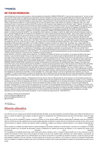 DETOCHOMOROCHO
Usted disculpe pero de nueva cuenta canceló su visita el presidente de la República, ENRIQUE PEÑA NIETO. La gira se tenía prevista para el 1 de abril, es decir
hace dos días cuando cientos de integrantes de la organización Antorcha Campesina marcharon por las principales calles de la ciudad para exigir atención a sus
demandas ¡Vaya bienvenida que hubiera tenido! Oaxaca tan abandonada y dejada de la mano de Dios. Desde que el Golden Boy subió al poder no ha podido
llegar a esta tierra y ver nuestra triste realidad ¿A qué le tiene miedo o simple precaución? Somos el patito feo del mapa mexicano. Creo que EPN no ve las
noticias o finge demencia, definitivo, no quiere ayudarnos. No sé si sea una leyenda urbana o salió del baño de mujeres (y mi reputación voló), pero a esta
columnista le contó un conocido que escuchó cuando EPN, durante su visita a Acapulco recién golpeado por las tormentas “Ingrid” y “Manuel”, le contestó a un
oaxaqueño radicado en este puerto que le pidió ayuda para Oaxaca (afectada por el mismo fenómeno natural) “que lo resuelva GABINO y el magisterio”. Obvio
se lo dijo en corto. Lo único cierto es que por una o por otra cosa, la gira presidencial se ha cancelado en tres ocasiones. El magisterio al enterarse del día y el
motivo de la visita, ni tarde ni perezoso preparó la envestida junto con los loquitos de la Coordinadora de Estudiantes Normalistas del estado de Oaxaca
(CENEO), conocidos por sus abusos y vandalismo. Sin embargo, el gobernador GABINO CUÉ MONTEAGUDO aseguró que la cancelación del Mandatario
estatal no se debió a la sección 22 del SNTE. “Las movilizaciones de los maestros y normalistas no definen las visitas de los funcionarios federales; prueba de
ello, es que tras la llegada del PRI a la Presidencia de la República, han venido a Oaxaca diversos secretarios de Estado”, dejó en claro el gober del cambio. La
visita del “Henry” a principios de mes era para poner en marcha el programa “Cruzada Nacional Contra el Hambre” en el municipio de Tututepec, región de la
Costa. Sólo para refrescarle la memoria, en mayo del año pasado, el priista mayor intentó pisar tierras chapulineras para la inauguración del penal de alta
seguridad ubicado en Miahuatlán, pero por motivos de agenda no le fue posible. La esperanza vuelve a crecer y no se da por vencida. CUÉ aseguró que PEÑA
NIETO vendrá a Oaxaca en mayo. ¿De este año o del próximo? Dicen que hombre precavido vale por dos, y quizá EPN prefirió guardar distancia de la S-22 y los
normalistas pues ya se dio cuenta de lo que son capaz. ¿Se imagina cómo le iría al cabecilla de la Reforma Educativa? ¡Se lo comen vivo! Una hipótesis
descartada por esta columnista es que EPN no vino a visitarnos debido a la violencia ocurrida en las últimas horas. ¡Acuérdese, aquí no pasa nada! El fin de
semana estuvo sangriento. El sábado 29 de marzo, en la carretera a Soyaltepec encontraron a seis personas ejecutadas; en la madrugada fueron asesinados
dos colaboradores del ex diputado FLAVIO SOSA VILLAVICENCIO, aquí nada más cerca -el Columpio de Ixcotel-. Al día siguiente, el hermano del edil de San
Agustín Loxicha fue acribillado. El ex presidente de Temaxcaltepec, quien fue agredido a machetazos, se encuentra grave. En estos días, también fueron
encontrados restos humanos en una bolsa negra frente a las oficinas del Protectorado Mexicano para los Derechos Humanos, y por otro lado, los cuerpos de dos
integrantes del Movimiento Unificador de Lucha Triqui (MULT). ¿Ya se habrá dado cuenta la actual administración que hay muchos focos rojos encendidos?
¿Cuándo vendrá la Federación a hacernos el paro y restablecer el estado de derecho?
El paso deprimido, al parecer su estado anímico seguirá así. Los habitantes de Cuilápam de Guerrero no se quedaron con las ganas de estrenar este paso a
desnivel, y ¡vaya manera de hacerlo! El lunes, por más de ocho horas lo bloquearon, una manera de pedir el desconocimiento del comisariado de bienes
comunales, a quien acusan de haber incurrido en actos irregulares en contra de la mayoría de los comuneros. No sé cómo lo vea usted, pero en mi corta vida no
había visto en mi tierra natal tanto descontento, (re)harta anarquía y cinismo gubernamental. Sí es así, no había nacido. Los sindicatos de varias instituciones
educativas ya se fueron a plantón, piden aumento salarial. Desde febrero, 11 escuelas normalistas están tocando el piano al revés. Y hablando de protestas,
GERARDO GARCÍA HENESTROZA, presidente de la Comisión de Administración de Justicia de la LXII Legislatura del Estado, propuso una iniciativa para
incrementar la pena contra quienes cometan actos de vandalismo. La sanción económica ascendería hasta un millón de pesos y/o 20 años de prisión para todos
aquellos que generen daños a inmuebles públicos o privados y agresiones físicas. El diputado panista señaló que el objetivo es hacer conciencia y obligar a
respetar la figura de autoridad para prevenir que nadie pase por encima de la Ley. Mi estimado señor GERARDO, creo que el respeto se gana y, en mi humilde
opinión de nada servirán sus intenciones si el gobernador, las instancias correspondientes, la máxima autoridad, el mero mero o como guste llamarle no aplica la
ley. El caso más reciente, la liberación de los normalistas acusados de secuestrar autobuses, destrozar tiendas de autoservicio y algunas banquetas de Calzada
de la República (por aquello de los proyectiles) y muchos pecadillos más. ¿Quién pagó la fianza? ¿Cuál fue la negociación entre el gobierno, la S-22 y los
normalistas? Y sí, todo el pueblo está en su derecho de manifestarse, pero no debemos permitir que personas bajo el anonimato (encapuchadas o disfrazadas)
pretendan desestabilizar la paz y tranquilidad de nuestro estado, joder más a la economía y generar más atraso educativo, productivo y todo lo que termine en
“tivo”.
De nuestro buzón de quejas ciudadanas...“Parafraseando el discurso del 6 de marzo de 1994 del mártir de Lomas Taurinas en su XX aniversario luctuoso para
Oaxaca: Yo veo un Oaxaca de comunidades indígenas que no pueden esperar más a las exigencias de justicia, de dignidad y de progreso. Yo veo un Oaxaca de
campesinos que aún no tienen las respuestas que merecen. Yo veo un Oaxaca de trabajadores que no encuentran los empleos ni los salarios que demandan. Yo
veo un Oaxaca de jóvenes que enfrentan todos los días la difícil realidad de la falta de empleo, que no siempre tienen a su alcance las oportunidades de
educación y de preparación. Yo veo un Oaxaca de mujeres que aún no cuentan con las oportunidades que les pertenecen. Yo veo un Oaxaca con hambre y sed
de justicia. Un Oaxaca de gente agraviada por las distorsiones que imponen a la ley quienes deberían de servirla. De mujeres y hombres afligidos por el abuso de
las autoridades o por la arrogancia de las oficinas gubernamentales. Veo a ciudadanos angustiados por la falta de seguridad, ciudadanos que merecen mejores
servicios y gobiernos que les cumplan. Ciudadanos que aún no tienen fincada en el futuro la derrota; son ciudadanos que tienen esperanza y que están
dispuestos a sumar su esfuerzo para alcanzar el progreso. Yo veo un Oaxaca que exige soluciones”. JOSÉ BAUTISTA.
* Lic. Ciencias y Técnicas de la Comunicación
tochomorocholacolumna@hotmail.com
tochomorocho@imparcialenlinea. com
@morochotocho
Miseria educativa
Escrito Por Gilberto De La Loza
A los alumnos que van a egresar de las distintas Escuelas Normales del Estado, se les está presentando una terrible realidad, pues la Reforma educativa los va a
llevar a un examen de selección para conseguir una plaza de maestro; en contraposición con l facilidad que tenían para salir de las Normales y ocupar sin ningún
trámite una plaza en el magisterio.
La razón por la que los normalistas se resisten a presentar el examen, en el que también podrán participar profesionistas de diferentes ramas del conocimiento,
radica en el hecho de que ellos, sabedores de que la plaza estaba asegurada, se dedicaron a apoyar todos los movimientos de la sección 22 para contar con esa
fuerza de presión en cualquier momento, pero además, también se dedicaron a obligar a sus maestros a pasarlos sabiendo o no la materias correspondientes a
su tira curricular.
Ahora, competir con un Médico que desee impartir la materia de biología en secundaria, representa un rotundo fracaso o concursar con un abogado en la materia
de civismo, también lo es y en general, las secundarías volverán a fortalecerse con maestros que dominan las materias y no con maestros que carecen de los
conocimientos necesarios para impartirlas.
En la actualidad, los normalistas todavía tienen cuatro meses para ponerse a estudiar en serio, y recuperar el tiempo perdido pero no de la manera en la que los
maestros de la Sección 22 hacen que los niños recuperen los meses en los que no les imparten clases, estudiando unos cuantos sábados y aumentando una
hora que destinan a pasarles videos de sus enfrentamientos con la policía; en esa forma no es posible que aprueben el examen y ocupen las plazas que tanto
están peleando mediante la toma de camiones, el reparto gratuito de la mercancía que confiscan y de la quema de camiones de empresas trasnacionales.
Para los normalistas, la realidad se presenta cruel, pero en la educación el examen será una gran oportunidad de recuperar el nivel educativo que antes tuvo en
el país.
 