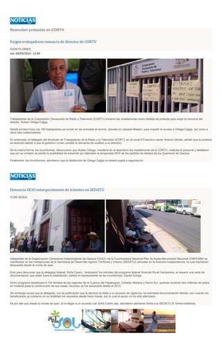 Reanudan protestas en CORTV
Exigen trabajadores renuncia de director de CORTV
IVÁN FLORES
Jue, 04/03/2014 - 12:09
Trabajadores de la Corporación Oaxaqueña de Radio y Televisión (CORTV) tomaron las instalaciones como medida de protesta para exigir la renuncia del
director, Rubén Ortega Cajiga.
Desde primera hora, los 150 trabajadores se turnan en las entradas al recinto, ubicado en calzada Madero, para impedir el acceso a Ortega Cajiga, así como a
otros seis colaboradores.
En entrevista, el delegado del Sindicato de Trabajadores de la Radio y la Televisión (STIRT), en el canal 9 Francisco Javier Antonio Zárate, señaló que la protesta
se reanudó debido a que el gobierno no les cumplió la demanda de sustituir a su directivo.
De la misma forma, los inconformes, denunciaron que Rubén Ortega, mantiene en el abandono las instalaciones de la CORTV, maltrata al personal y detallaron
que por su omisión se perdió la posibilidad de transmitir por televisión la temporada 2014 de los partidos de béisbol de los Guerreros de Oaxaca.
Finalmente, los inconformes, advirtieron que la destitución de Ortega Cajiga no estará sujeta a negociación.
Denuncia OCIO entorpecimiento de trámites en SEDATU
YURI SOSA
Integrantes de la Organización Campesina Independiente de Oaxaca (OCIO), de la Coordinadora Nacional Plan de Ayala-Movimiento Nacional (CNPA-MN) se
manifiestan en las instalaciones de la Secretaria de Desarrollo Agrario Territorial y Urbano (SEDATU) ubicadas en la Avenida Independencia, la cual mantienen
bloqueada desde la noche de ayer.
Esto para denunciar que la delegada federal, Sofía Castro, "entorpece" los trámites del programa federal Vivienda Rural Campesina, al requerir una serie de
documentación que están fuera lo establecido, señaló el representante de los inconformes, Daniel Zúñiga.
Dicho programa beneficiará a 120 familias de las regiones de la Cuenca del Papaloapan, Cañada, Mixteca y Sierra Sur, quienes recibirán dos millones de pesos
en material pada la construcción de sus casas, recursos ya fue autorizado desde el 2013.
Sin embargo acusó que la delegada, con la justificación que la demora se debe a un proceso de vigilancia, ha solicitado documentación demás, aún cuando los
beneficiados ya cubrieron en su totalidad los requisitos desde hace meses, por lo cual el apoyo no ha sido aterrizado.
Es por ello que desde la novela de ayer, al no llegar a un acuerdo con Sofía Castro dijo, decidieron plantarse frente a la SEDATU Dr forma indefinida.
 