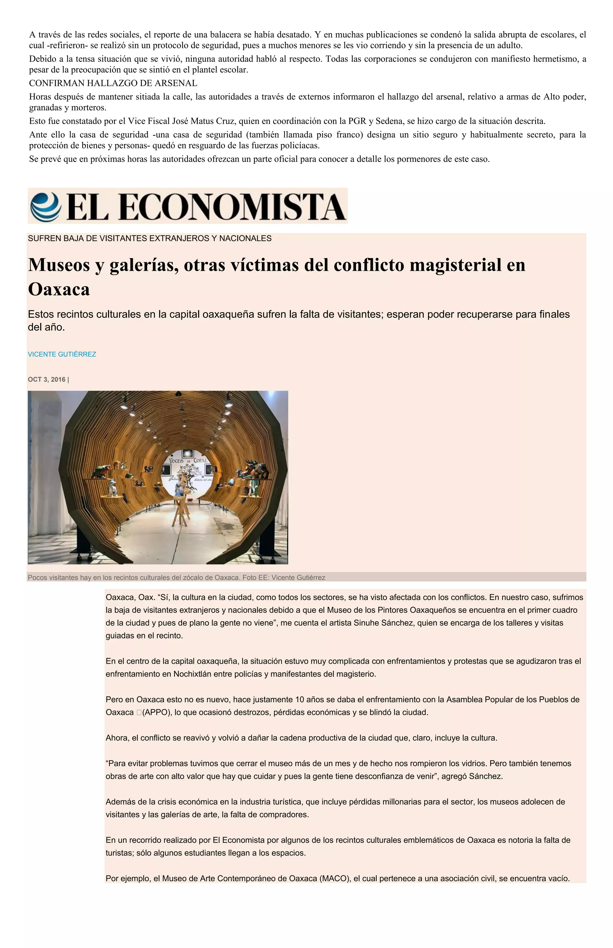 A través de las redes sociales, el reporte de una balacera se había desatado. Y en muchas publicaciones se condenó la salida abrupta de escolares, el
cual -refirieron- se realizó sin un protocolo de seguridad, pues a muchos menores se les vio corriendo y sin la presencia de un adulto.
Debido a la tensa situación que se vivió, ninguna autoridad habló al respecto. Todas las corporaciones se condujeron con manifiesto hermetismo, a
pesar de la preocupación que se sintió en el plantel escolar.
CONFIRMAN HALLAZGO DE ARSENAL
Horas después de mantener sitiada la calle, las autoridades a través de externos informaron el hallazgo del arsenal, relativo a armas de Alto poder,
granadas y morteros.
Esto fue constatado por el Vice Fiscal José Matus Cruz, quien en coordinación con la PGR y Sedena, se hizo cargo de la situación descrita.
Ante ello la casa de seguridad -una casa de seguridad (también llamada piso franco) designa un sitio seguro y habitualmente secreto, para la
protección de bienes y personas- quedó en resguardo de las fuerzas policíacas.
Se prevé que en próximas horas las autoridades ofrezcan un parte oficial para conocer a detalle los pormenores de este caso.
SUFREN BAJA DE VISITANTES EXTRANJEROS Y NACIONALES
Museos y galerías, otras víctimas del conflicto magisterial en
Oaxaca
Estos recintos culturales en la capital oaxaqueña sufren la falta de visitantes; esperan poder recuperarse para finales
del año.
VICENTE GUTIÉRREZ
OCT 3, 2016 |
Pocos visitantes hay en los recintos culturales del zócalo de Oaxaca. Foto EE: Vicente Gutiérrez
Oaxaca, Oax. “Sí, la cultura en la ciudad, como todos los sectores, se ha visto afectada con los conflictos. En nuestro caso, sufrimos
la baja de visitantes extranjeros y nacionales debido a que el Museo de los Pintores Oaxaqueños se encuentra en el primer cuadro
de la ciudad y pues de plano la gente no viene”, me cuenta el artista Sinuhe Sánchez, quien se encarga de los talleres y visitas
guiadas en el recinto.
En el centro de la capital oaxaqueña, la situación estuvo muy complicada con enfrentamientos y protestas que se agudizaron tras el
enfrentamiento en Nochixtlán entre policías y manifestantes del magisterio.
Pero en Oaxaca esto no es nuevo, hace justamente 10 años se daba el enfrentamiento con la Asamblea Popular de los Pueblos de
Oaxaca  (APPO), lo que ocasionó destrozos, pérdidas económicas y se blindó la ciudad.
Ahora, el conflicto se reavivó y volvió a dañar la cadena productiva de la ciudad que, claro, incluye la cultura.
“Para evitar problemas tuvimos que cerrar el museo más de un mes y de hecho nos rompieron los vidrios. Pero también tenemos
obras de arte con alto valor que hay que cuidar y pues la gente tiene desconfianza de venir”, agregó Sánchez.
Además de la crisis económica en la industria turística, que incluye pérdidas millonarias para el sector, los museos adolecen de
visitantes y las galerías de arte, la falta de compradores.
En un recorrido realizado por El Economista por algunos de los recintos culturales emblemáticos de Oaxaca es notoria la falta de
turistas; sólo algunos estudiantes llegan a los espacios.
Por ejemplo, el Museo de Arte Contemporáneo de Oaxaca (MACO), el cual pertenece a una asociación civil, se encuentra vacío.
 