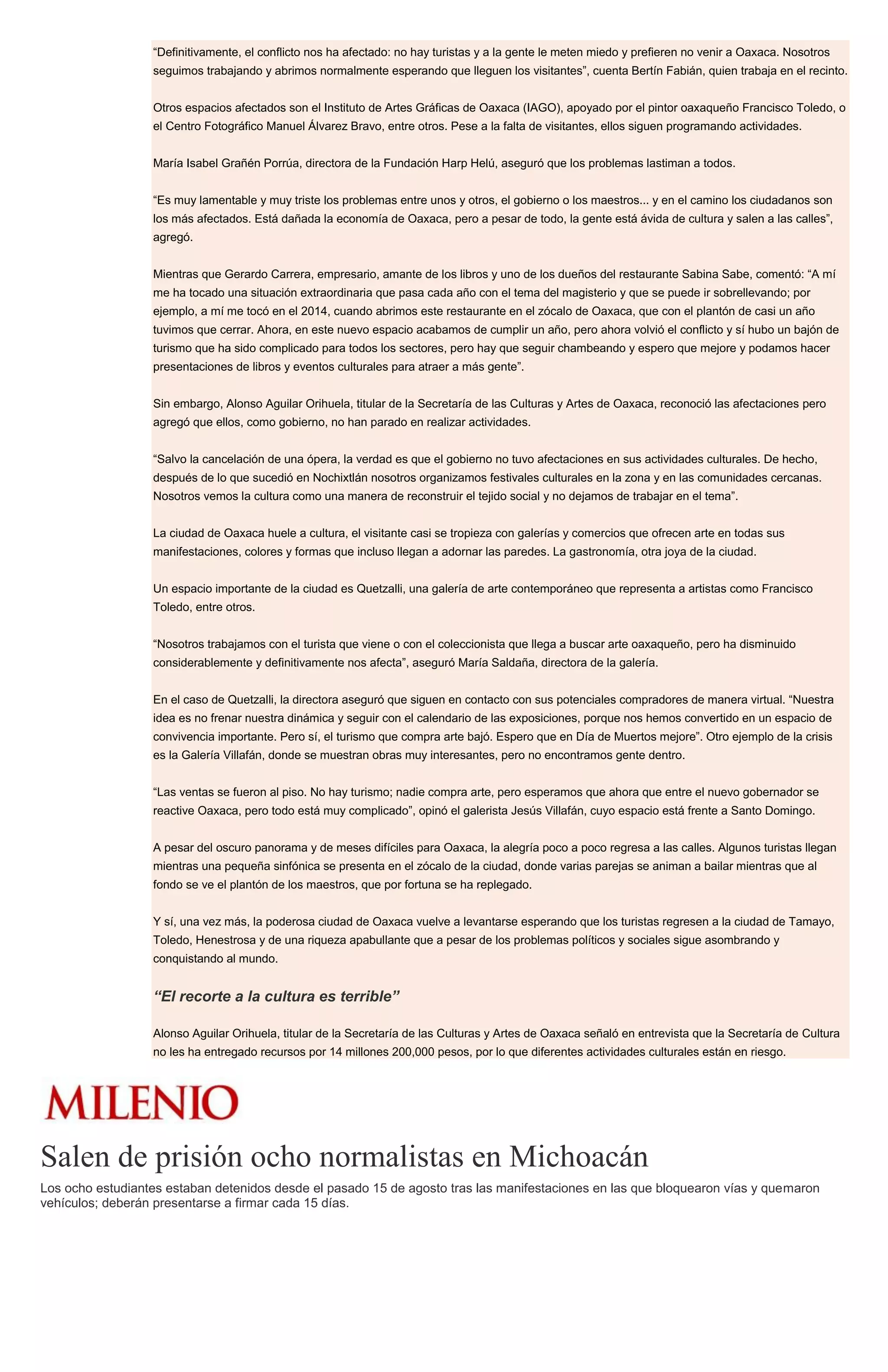 “Definitivamente, el conflicto nos ha afectado: no hay turistas y a la gente le meten miedo y prefieren no venir a Oaxaca. Nosotros
seguimos trabajando y abrimos normalmente esperando que lleguen los visitantes”, cuenta Bertín Fabián, quien trabaja en el recinto.
Otros espacios afectados son el Instituto de Artes Gráficas de Oaxaca (IAGO), apoyado por el pintor oaxaqueño Francisco Toledo, o
el Centro Fotográfico Manuel Álvarez Bravo, entre otros. Pese a la falta de visitantes, ellos siguen programando actividades.
María Isabel Grañén Porrúa, directora de la Fundación Harp Helú, aseguró que los problemas lastiman a todos.
“Es muy lamentable y muy triste los problemas entre unos y otros, el gobierno o los maestros... y en el camino los ciudadanos son
los más afectados. Está dañada la economía de Oaxaca, pero a pesar de todo, la gente está ávida de cultura y salen a las calles”,
agregó.
Mientras que Gerardo Carrera, empresario, amante de los libros y uno de los dueños del restaurante Sabina Sabe, comentó: “A mí
me ha tocado una situación extraordinaria que pasa cada año con el tema del magisterio y que se puede ir sobrellevando; por
ejemplo, a mí me tocó en el 2014, cuando abrimos este restaurante en el zócalo de Oaxaca, que con el plantón de casi un año
tuvimos que cerrar. Ahora, en este nuevo espacio acabamos de cumplir un año, pero ahora volvió el conflicto y sí hubo un bajón de
turismo que ha sido complicado para todos los sectores, pero hay que seguir chambeando y espero que mejore y podamos hacer
presentaciones de libros y eventos culturales para atraer a más gente”.
Sin embargo, Alonso Aguilar Orihuela, titular de la Secretaría de las Culturas y Artes de Oaxaca, reconoció las afectaciones pero
agregó que ellos, como gobierno, no han parado en realizar actividades.
“Salvo la cancelación de una ópera, la verdad es que el gobierno no tuvo afectaciones en sus actividades culturales. De hecho,
después de lo que sucedió en Nochixtlán nosotros organizamos festivales culturales en la zona y en las comunidades cercanas.
Nosotros vemos la cultura como una manera de reconstruir el tejido social y no dejamos de trabajar en el tema”.
La ciudad de Oaxaca huele a cultura, el visitante casi se tropieza con galerías y comercios que ofrecen arte en todas sus
manifestaciones, colores y formas que incluso llegan a adornar las paredes. La gastronomía, otra joya de la ciudad.
Un espacio importante de la ciudad es Quetzalli, una galería de arte contemporáneo que representa a artistas como Francisco
Toledo, entre otros.
“Nosotros trabajamos con el turista que viene o con el coleccionista que llega a buscar arte oaxaqueño, pero ha disminuido
considerablemente y definitivamente nos afecta”, aseguró María Saldaña, directora de la galería.
En el caso de Quetzalli, la directora aseguró que siguen en contacto con sus potenciales compradores de manera virtual. “Nuestra
idea es no frenar nuestra dinámica y seguir con el calendario de las exposiciones, porque nos hemos convertido en un espacio de
convivencia importante. Pero sí, el turismo que compra arte bajó. Espero que en Día de Muertos mejore”. Otro ejemplo de la crisis
es la Galería Villafán, donde se muestran obras muy interesantes, pero no encontramos gente dentro.
“Las ventas se fueron al piso. No hay turismo; nadie compra arte, pero esperamos que ahora que entre el nuevo gobernador se
reactive Oaxaca, pero todo está muy complicado”, opinó el galerista Jesús Villafán, cuyo espacio está frente a Santo Domingo.
A pesar del oscuro panorama y de meses difíciles para Oaxaca, la alegría poco a poco regresa a las calles. Algunos turistas llegan
mientras una pequeña sinfónica se presenta en el zócalo de la ciudad, donde varias parejas se animan a bailar mientras que al
fondo se ve el plantón de los maestros, que por fortuna se ha replegado.
Y sí, una vez más, la poderosa ciudad de Oaxaca vuelve a levantarse esperando que los turistas regresen a la ciudad de Tamayo,
Toledo, Henestrosa y de una riqueza apabullante que a pesar de los problemas políticos y sociales sigue asombrando y
conquistando al mundo.
“El recorte a la cultura es terrible”
Alonso Aguilar Orihuela, titular de la Secretaría de las Culturas y Artes de Oaxaca señaló en entrevista que la Secretaría de Cultura
no les ha entregado recursos por 14 millones 200,000 pesos, por lo que diferentes actividades culturales están en riesgo.
Salen de prisión ocho normalistas en Michoacán
Los ocho estudiantes estaban detenidos desde el pasado 15 de agosto tras las manifestaciones en las que bloquearon vías y quemaron
vehículos; deberán presentarse a firmar cada 15 días.
 