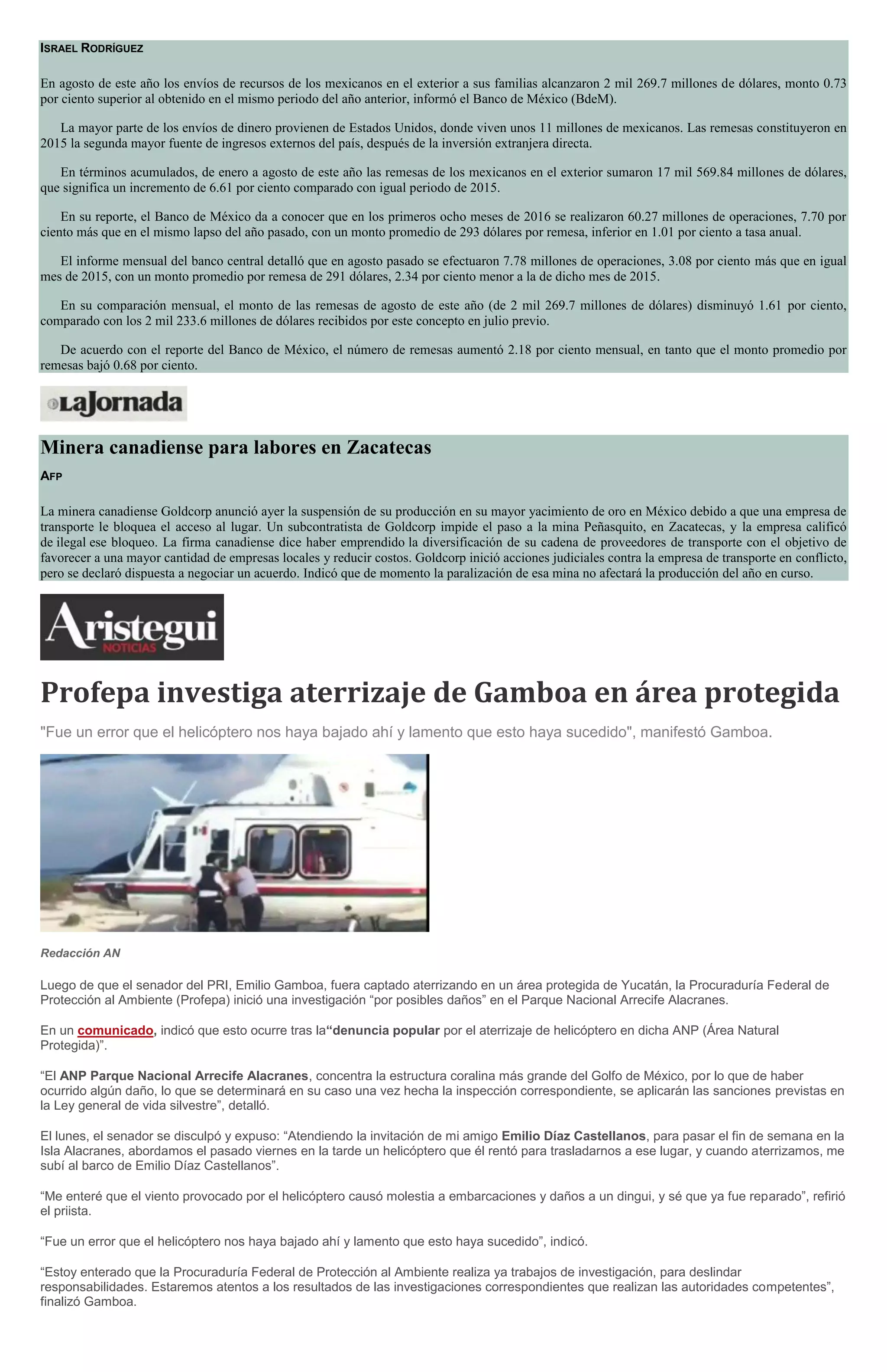 ISRAEL RODRÍGUEZ
En agosto de este año los envíos de recursos de los mexicanos en el exterior a sus familias alcanzaron 2 mil 269.7 millones de dólares, monto 0.73
por ciento superior al obtenido en el mismo periodo del año anterior, informó el Banco de México (BdeM).
La mayor parte de los envíos de dinero provienen de Estados Unidos, donde viven unos 11 millones de mexicanos. Las remesas constituyeron en
2015 la segunda mayor fuente de ingresos externos del país, después de la inversión extranjera directa.
En términos acumulados, de enero a agosto de este año las remesas de los mexicanos en el exterior sumaron 17 mil 569.84 millones de dólares,
que significa un incremento de 6.61 por ciento comparado con igual periodo de 2015.
En su reporte, el Banco de México da a conocer que en los primeros ocho meses de 2016 se realizaron 60.27 millones de operaciones, 7.70 por
ciento más que en el mismo lapso del año pasado, con un monto promedio de 293 dólares por remesa, inferior en 1.01 por ciento a tasa anual.
El informe mensual del banco central detalló que en agosto pasado se efectuaron 7.78 millones de operaciones, 3.08 por ciento más que en igual
mes de 2015, con un monto promedio por remesa de 291 dólares, 2.34 por ciento menor a la de dicho mes de 2015.
En su comparación mensual, el monto de las remesas de agosto de este año (de 2 mil 269.7 millones de dólares) disminuyó 1.61 por ciento,
comparado con los 2 mil 233.6 millones de dólares recibidos por este concepto en julio previo.
De acuerdo con el reporte del Banco de México, el número de remesas aumentó 2.18 por ciento mensual, en tanto que el monto promedio por
remesas bajó 0.68 por ciento.
Minera canadiense para labores en Zacatecas
AFP
La minera canadiense Goldcorp anunció ayer la suspensión de su producción en su mayor yacimiento de oro en México debido a que una empresa de
transporte le bloquea el acceso al lugar. Un subcontratista de Goldcorp impide el paso a la mina Peñasquito, en Zacatecas, y la empresa calificó
de ilegal ese bloqueo. La firma canadiense dice haber emprendido la diversificación de su cadena de proveedores de transporte con el objetivo de
favorecer a una mayor cantidad de empresas locales y reducir costos. Goldcorp inició acciones judiciales contra la empresa de transporte en conflicto,
pero se declaró dispuesta a negociar un acuerdo. Indicó que de momento la paralización de esa mina no afectará la producción del año en curso.
Profepa investiga aterrizaje de Gamboa en área protegida
"Fue un error que el helicóptero nos haya bajado ahí y lamento que esto haya sucedido", manifestó Gamboa.
Redacción AN
Luego de que el senador del PRI, Emilio Gamboa, fuera captado aterrizando en un área protegida de Yucatán, la Procuraduría Federal de
Protección al Ambiente (Profepa) inició una investigación “por posibles daños” en el Parque Nacional Arrecife Alacranes.
En un comunicado, indicó que esto ocurre tras la“denuncia popular por el aterrizaje de helicóptero en dicha ANP (Área Natural
Protegida)”.
“El ANP Parque Nacional Arrecife Alacranes, concentra la estructura coralina más grande del Golfo de México, por lo que de haber
ocurrido algún daño, lo que se determinará en su caso una vez hecha la inspección correspondiente, se aplicarán las sanciones previstas en
la Ley general de vida silvestre”, detalló.
El lunes, el senador se disculpó y expuso: “Atendiendo la invitación de mi amigo Emilio Díaz Castellanos, para pasar el fin de semana en la
Isla Alacranes, abordamos el pasado viernes en la tarde un helicóptero que él rentó para trasladarnos a ese lugar, y cuando aterrizamos, me
subí al barco de Emilio Díaz Castellanos”.
“Me enteré que el viento provocado por el helicóptero causó molestia a embarcaciones y daños a un dingui, y sé que ya fue reparado”, refirió
el priista.
“Fue un error que el helicóptero nos haya bajado ahí y lamento que esto haya sucedido”, indicó.
“Estoy enterado que la Procuraduría Federal de Protección al Ambiente realiza ya trabajos de investigación, para deslindar
responsabilidades. Estaremos atentos a los resultados de las investigaciones correspondientes que realizan las autoridades competentes”,
finalizó Gamboa.
 