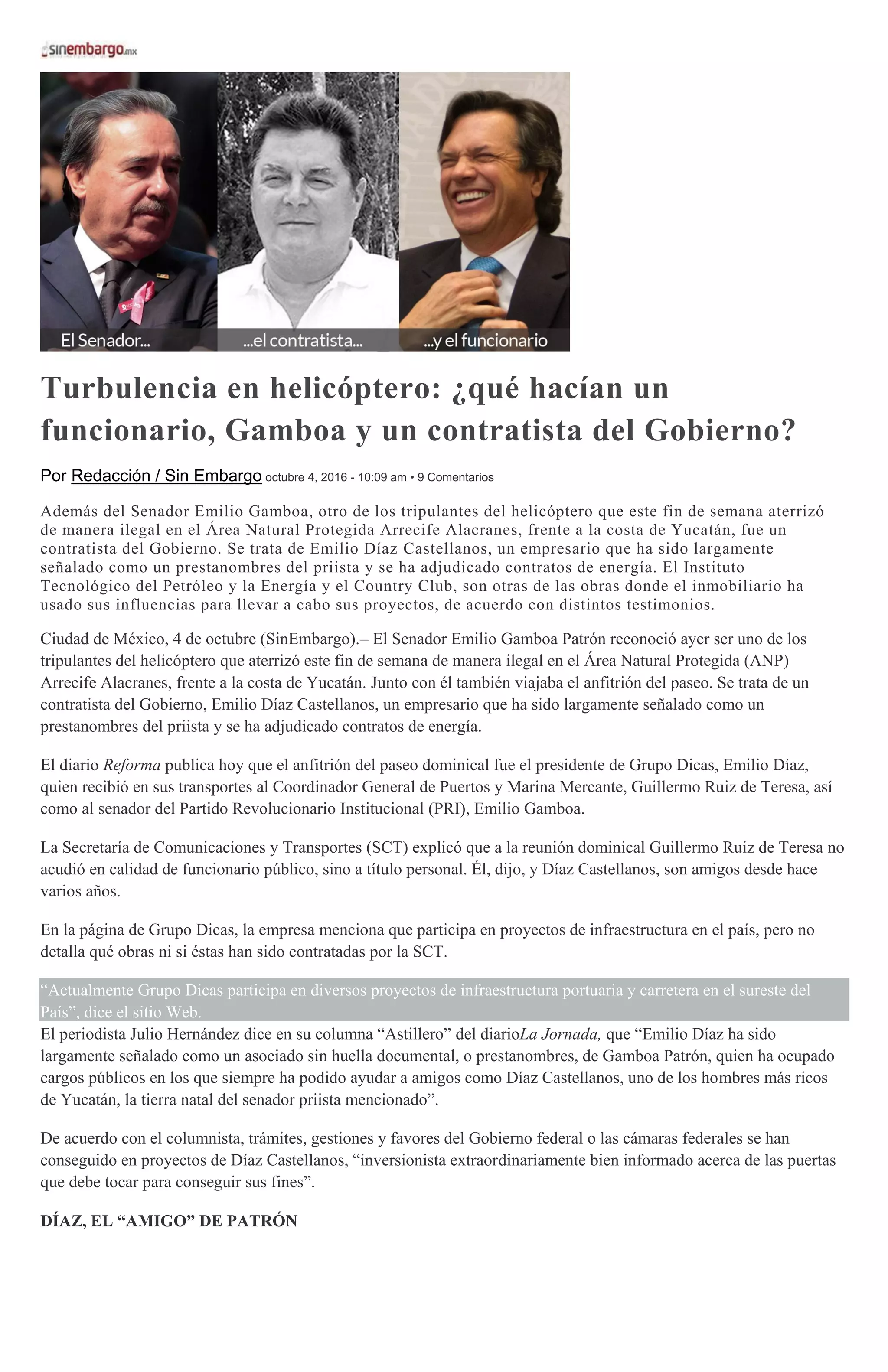 Turbulencia en helicóptero: ¿qué hacían un
funcionario, Gamboa y un contratista del Gobierno?
Por Redacción / Sin Embargo octubre 4, 2016 - 10:09 am • 9 Comentarios
Además del Senador Emilio Gamboa, otro de los tripulantes del helicóptero que este fin de semana aterrizó
de manera ilegal en el Área Natural Protegida Arrecife Alacranes, frente a la costa de Yucatán, fue un
contratista del Gobierno. Se trata de Emilio Díaz Castellanos, un empresario que ha sido largamente
señalado como un prestanombres del priista y se ha adjudicado contratos de energía. El Instituto
Tecnológico del Petróleo y la Energía y el Country Club, son otras de las obras donde el inmobiliario ha
usado sus influencias para llevar a cabo sus proyectos, de acuerdo con distintos testimonios.
Ciudad de México, 4 de octubre (SinEmbargo).– El Senador Emilio Gamboa Patrón reconoció ayer ser uno de los
tripulantes del helicóptero que aterrizó este fin de semana de manera ilegal en el Área Natural Protegida (ANP)
Arrecife Alacranes, frente a la costa de Yucatán. Junto con él también viajaba el anfitrión del paseo. Se trata de un
contratista del Gobierno, Emilio Díaz Castellanos, un empresario que ha sido largamente señalado como un
prestanombres del priista y se ha adjudicado contratos de energía.
El diario Reforma publica hoy que el anfitrión del paseo dominical fue el presidente de Grupo Dicas, Emilio Díaz,
quien recibió en sus transportes al Coordinador General de Puertos y Marina Mercante, Guillermo Ruiz de Teresa, así
como al senador del Partido Revolucionario Institucional (PRI), Emilio Gamboa.
La Secretaría de Comunicaciones y Transportes (SCT) explicó que a la reunión dominical Guillermo Ruiz de Teresa no
acudió en calidad de funcionario público, sino a título personal. Él, dijo, y Díaz Castellanos, son amigos desde hace
varios años.
En la página de Grupo Dicas, la empresa menciona que participa en proyectos de infraestructura en el país, pero no
detalla qué obras ni si éstas han sido contratadas por la SCT.
“Actualmente Grupo Dicas participa en diversos proyectos de infraestructura portuaria y carretera en el sureste del
País”, dice el sitio Web.
El periodista Julio Hernández dice en su columna “Astillero” del diarioLa Jornada, que “Emilio Díaz ha sido
largamente señalado como un asociado sin huella documental, o prestanombres, de Gamboa Patrón, quien ha ocupado
cargos públicos en los que siempre ha podido ayudar a amigos como Díaz Castellanos, uno de los hombres más ricos
de Yucatán, la tierra natal del senador priista mencionado”.
De acuerdo con el columnista, trámites, gestiones y favores del Gobierno federal o las cámaras federales se han
conseguido en proyectos de Díaz Castellanos, “inversionista extraordinariamente bien informado acerca de las puertas
que debe tocar para conseguir sus fines”.
DÍAZ, EL “AMIGO” DE PATRÓN
 