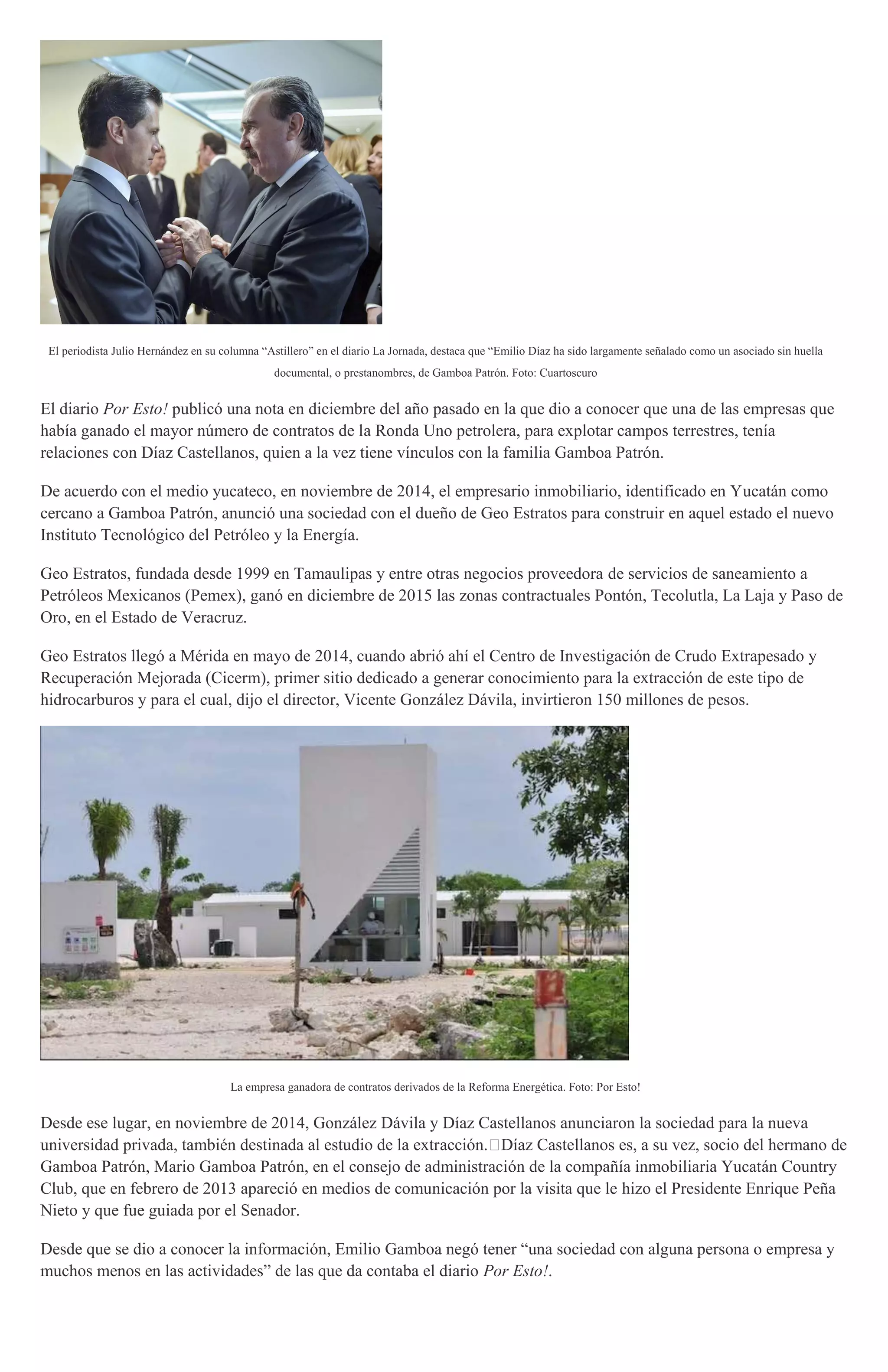 El periodista Julio Hernández en su columna “Astillero” en el diario La Jornada, destaca que “Emilio Díaz ha sido largamente señalado como un asociado sin huella
documental, o prestanombres, de Gamboa Patrón. Foto: Cuartoscuro
El diario Por Esto! publicó una nota en diciembre del año pasado en la que dio a conocer que una de las empresas que
había ganado el mayor número de contratos de la Ronda Uno petrolera, para explotar campos terrestres, tenía
relaciones con Díaz Castellanos, quien a la vez tiene vínculos con la familia Gamboa Patrón.
De acuerdo con el medio yucateco, en noviembre de 2014, el empresario inmobiliario, identificado en Yucatán como
cercano a Gamboa Patrón, anunció una sociedad con el dueño de Geo Estratos para construir en aquel estado el nuevo
Instituto Tecnológico del Petróleo y la Energía.
Geo Estratos, fundada desde 1999 en Tamaulipas y entre otras negocios proveedora de servicios de saneamiento a
Petróleos Mexicanos (Pemex), ganó en diciembre de 2015 las zonas contractuales Pontón, Tecolutla, La Laja y Paso de
Oro, en el Estado de Veracruz.
Geo Estratos llegó a Mérida en mayo de 2014, cuando abrió ahí el Centro de Investigación de Crudo Extrapesado y
Recuperación Mejorada (Cicerm), primer sitio dedicado a generar conocimiento para la extracción de este tipo de
hidrocarburos y para el cual, dijo el director, Vicente González Dávila, invirtieron 150 millones de pesos.
La empresa ganadora de contratos derivados de la Reforma Energética. Foto: Por Esto!
Desde ese lugar, en noviembre de 2014, González Dávila y Díaz Castellanos anunciaron la sociedad para la nueva
universidad privada, también destinada al estudio de la extracción. Díaz Castellanos es, a su vez, socio del hermano de
Gamboa Patrón, Mario Gamboa Patrón, en el consejo de administración de la compañía inmobiliaria Yucatán Country
Club, que en febrero de 2013 apareció en medios de comunicación por la visita que le hizo el Presidente Enrique Peña
Nieto y que fue guiada por el Senador.
Desde que se dio a conocer la información, Emilio Gamboa negó tener “una sociedad con alguna persona o empresa y
muchos menos en las actividades” de las que da contaba el diario Por Esto!.
 
