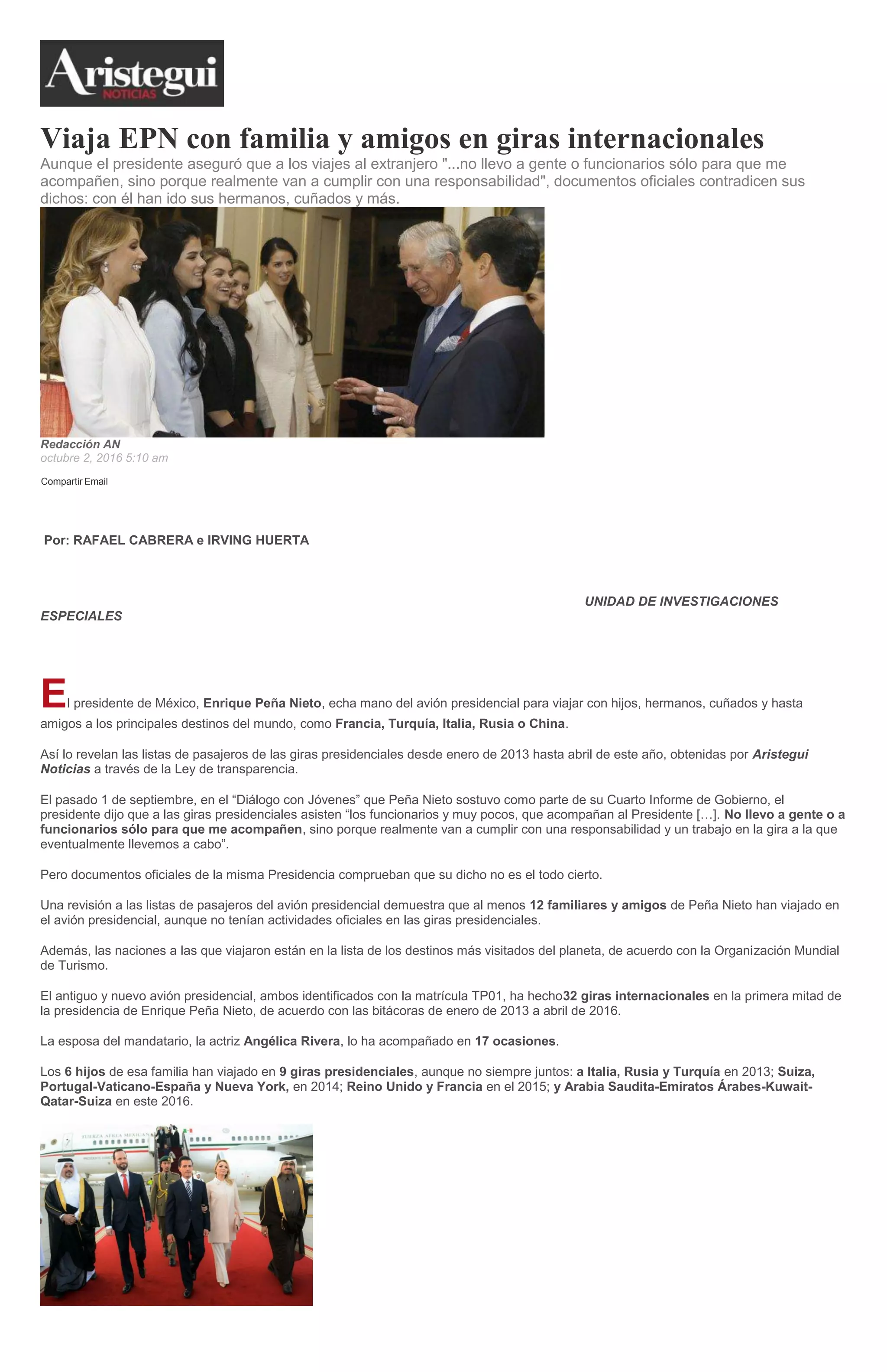 Viaja EPN con familia y amigos en giras internacionales
Aunque el presidente aseguró que a los viajes al extranjero "...no llevo a gente o funcionarios sólo para que me
acompañen, sino porque realmente van a cumplir con una responsabilidad", documentos oficiales contradicen sus
dichos: con él han ido sus hermanos, cuñados y más.
Redacción AN
octubre 2, 2016 5:10 am
Compartir Email
Por: RAFAEL CABRERA e IRVING HUERTA
UNIDAD DE INVESTIGACIONES
ESPECIALES
El presidente de México, Enrique Peña Nieto, echa mano del avión presidencial para viajar con hijos, hermanos, cuñados y hasta
amigos a los principales destinos del mundo, como Francia, Turquía, Italia, Rusia o China.
Así lo revelan las listas de pasajeros de las giras presidenciales desde enero de 2013 hasta abril de este año, obtenidas por Aristegui
Noticias a través de la Ley de transparencia.
El pasado 1 de septiembre, en el “Diálogo con Jóvenes” que Peña Nieto sostuvo como parte de su Cuarto Informe de Gobierno, el
presidente dijo que a las giras presidenciales asisten “los funcionarios y muy pocos, que acompañan al Presidente […]. No llevo a gente o a
funcionarios sólo para que me acompañen, sino porque realmente van a cumplir con una responsabilidad y un trabajo en la gira a la que
eventualmente llevemos a cabo”.
Pero documentos oficiales de la misma Presidencia comprueban que su dicho no es el todo cierto.
Una revisión a las listas de pasajeros del avión presidencial demuestra que al menos 12 familiares y amigos de Peña Nieto han viajado en
el avión presidencial, aunque no tenían actividades oficiales en las giras presidenciales.
Además, las naciones a las que viajaron están en la lista de los destinos más visitados del planeta, de acuerdo con la Organización Mundial
de Turismo.
El antiguo y nuevo avión presidencial, ambos identificados con la matrícula TP01, ha hecho32 giras internacionales en la primera mitad de
la presidencia de Enrique Peña Nieto, de acuerdo con las bitácoras de enero de 2013 a abril de 2016.
La esposa del mandatario, la actriz Angélica Rivera, lo ha acompañado en 17 ocasiones.
Los 6 hijos de esa familia han viajado en 9 giras presidenciales, aunque no siempre juntos: a Italia, Rusia y Turquía en 2013; Suiza,
Portugal-Vaticano-España y Nueva York, en 2014; Reino Unido y Francia en el 2015; y Arabia Saudita-Emiratos Árabes-Kuwait-
Qatar-Suiza en este 2016.
 