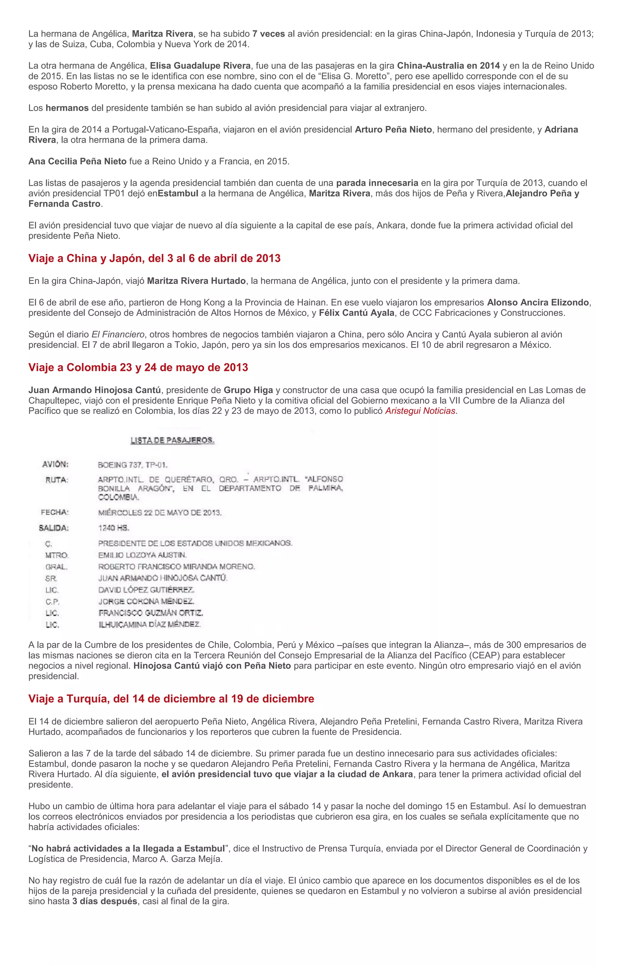 La hermana de Angélica, Maritza Rivera, se ha subido 7 veces al avión presidencial: en la giras China-Japón, Indonesia y Turquía de 2013;
y las de Suiza, Cuba, Colombia y Nueva York de 2014.
La otra hermana de Angélica, Elisa Guadalupe Rivera, fue una de las pasajeras en la gira China-Australia en 2014 y en la de Reino Unido
de 2015. En las listas no se le identifica con ese nombre, sino con el de “Elisa G. Moretto”, pero ese apellido corresponde con el de su
esposo Roberto Moretto, y la prensa mexicana ha dado cuenta que acompañó a la familia presidencial en esos viajes internacionales.
Los hermanos del presidente también se han subido al avión presidencial para viajar al extranjero.
En la gira de 2014 a Portugal-Vaticano-España, viajaron en el avión presidencial Arturo Peña Nieto, hermano del presidente, y Adriana
Rivera, la otra hermana de la primera dama.
Ana Cecilia Peña Nieto fue a Reino Unido y a Francia, en 2015.
Las listas de pasajeros y la agenda presidencial también dan cuenta de una parada innecesaria en la gira por Turquía de 2013, cuando el
avión presidencial TP01 dejó enEstambul a la hermana de Angélica, Maritza Rivera, más dos hijos de Peña y Rivera,Alejandro Peña y
Fernanda Castro.
El avión presidencial tuvo que viajar de nuevo al día siguiente a la capital de ese país, Ankara, donde fue la primera actividad oficial del
presidente Peña Nieto.
Viaje a China y Japón, del 3 al 6 de abril de 2013
En la gira China-Japón, viajó Maritza Rivera Hurtado, la hermana de Angélica, junto con el presidente y la primera dama.
El 6 de abril de ese año, partieron de Hong Kong a la Provincia de Hainan. En ese vuelo viajaron los empresarios Alonso Ancira Elizondo,
presidente del Consejo de Administración de Altos Hornos de México, y Félix Cantú Ayala, de CCC Fabricaciones y Construcciones.
Según el diario El Financiero, otros hombres de negocios también viajaron a China, pero sólo Ancira y Cantú Ayala subieron al avión
presidencial. El 7 de abril llegaron a Tokio, Japón, pero ya sin los dos empresarios mexicanos. El 10 de abril regresaron a México.
Viaje a Colombia 23 y 24 de mayo de 2013
Juan Armando Hinojosa Cantú, presidente de Grupo Higa y constructor de una casa que ocupó la familia presidencial en Las Lomas de
Chapultepec, viajó con el presidente Enrique Peña Nieto y la comitiva oficial del Gobierno mexicano a la VII Cumbre de la Alianza del
Pacífico que se realizó en Colombia, los días 22 y 23 de mayo de 2013, como lo publicó Aristegui Noticias.
A la par de la Cumbre de los presidentes de Chile, Colombia, Perú y México –países que integran la Alianza–, más de 300 empresarios de
las mismas naciones se dieron cita en la Tercera Reunión del Consejo Empresarial de la Alianza del Pacífico (CEAP) para establecer
negocios a nivel regional. Hinojosa Cantú viajó con Peña Nieto para participar en este evento. Ningún otro empresario viajó en el avión
presidencial.
Viaje a Turquía, del 14 de diciembre al 19 de diciembre
El 14 de diciembre salieron del aeropuerto Peña Nieto, Angélica Rivera, Alejandro Peña Pretelini, Fernanda Castro Rivera, Maritza Rivera
Hurtado, acompañados de funcionarios y los reporteros que cubren la fuente de Presidencia.
Salieron a las 7 de la tarde del sábado 14 de diciembre. Su primer parada fue un destino innecesario para sus actividades oficiales:
Estambul, donde pasaron la noche y se quedaron Alejandro Peña Pretelini, Fernanda Castro Rivera y la hermana de Angélica, Maritza
Rivera Hurtado. Al día siguiente, el avión presidencial tuvo que viajar a la ciudad de Ankara, para tener la primera actividad oficial del
presidente.
Hubo un cambio de última hora para adelantar el viaje para el sábado 14 y pasar la noche del domingo 15 en Estambul. Así lo demuestran
los correos electrónicos enviados por presidencia a los periodistas que cubrieron esa gira, en los cuales se señala explícitamente que no
habría actividades oficiales:
“No habrá actividades a la llegada a Estambul”, dice el Instructivo de Prensa Turquía, enviada por el Director General de Coordinación y
Logística de Presidencia, Marco A. Garza Mejía.
No hay registro de cuál fue la razón de adelantar un día el viaje. El único cambio que aparece en los documentos disponibles es el de los
hijos de la pareja presidencial y la cuñada del presidente, quienes se quedaron en Estambul y no volvieron a subirse al avión presidencial
sino hasta 3 días después, casi al final de la gira.
 