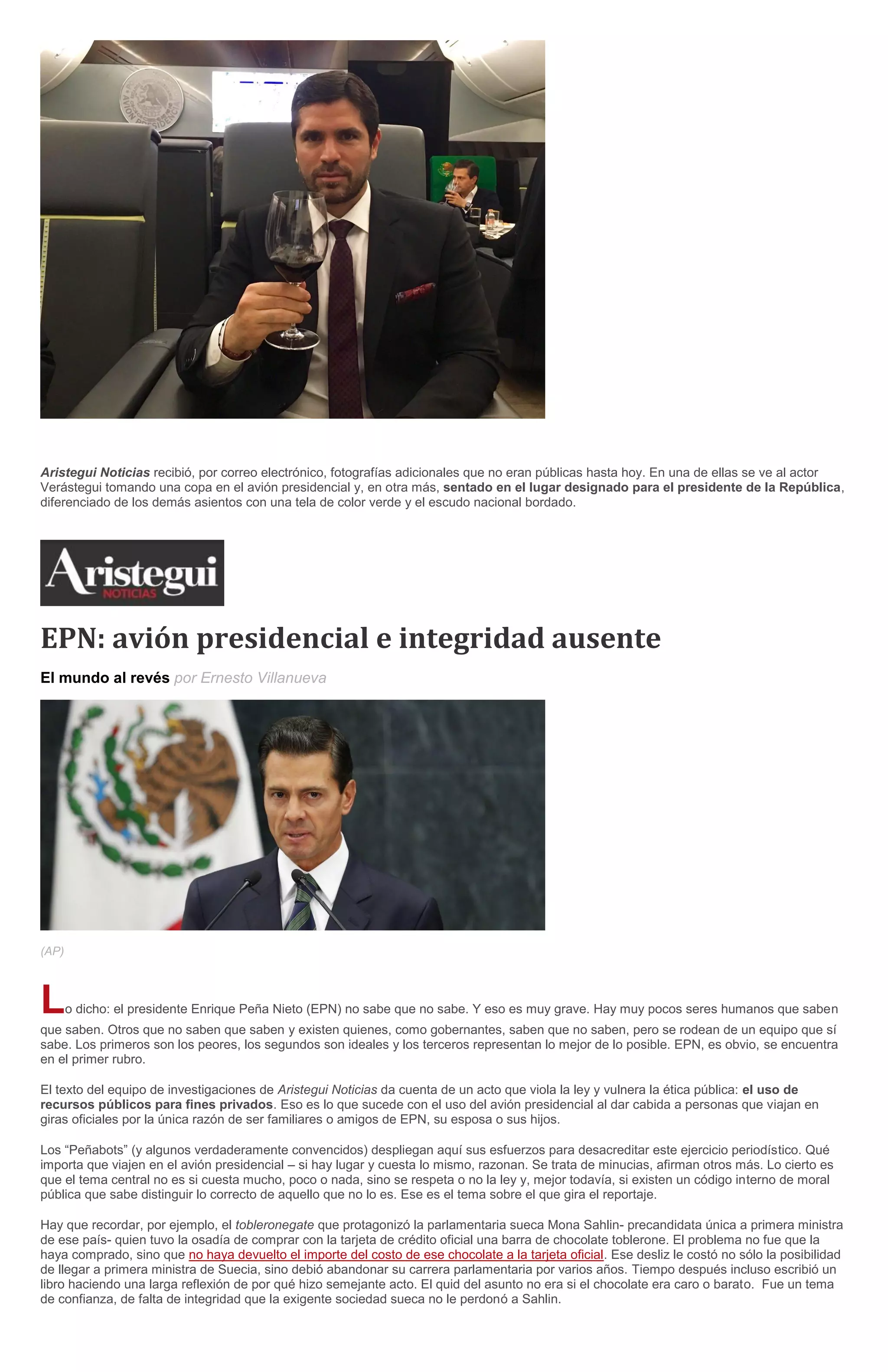 Aristegui Noticias recibió, por correo electrónico, fotografías adicionales que no eran públicas hasta hoy. En una de ellas se ve al actor
Verástegui tomando una copa en el avión presidencial y, en otra más, sentado en el lugar designado para el presidente de la República,
diferenciado de los demás asientos con una tela de color verde y el escudo nacional bordado.
EPN: avión presidencial e integridad ausente
El mundo al revés por Ernesto Villanueva
(AP)
Lo dicho: el presidente Enrique Peña Nieto (EPN) no sabe que no sabe. Y eso es muy grave. Hay muy pocos seres humanos que saben
que saben. Otros que no saben que saben y existen quienes, como gobernantes, saben que no saben, pero se rodean de un equipo que sí
sabe. Los primeros son los peores, los segundos son ideales y los terceros representan lo mejor de lo posible. EPN, es obvio, se encuentra
en el primer rubro.
El texto del equipo de investigaciones de Aristegui Noticias da cuenta de un acto que viola la ley y vulnera la ética pública: el uso de
recursos públicos para fines privados. Eso es lo que sucede con el uso del avión presidencial al dar cabida a personas que viajan en
giras oficiales por la única razón de ser familiares o amigos de EPN, su esposa o sus hijos.
Los “Peñabots” (y algunos verdaderamente convencidos) despliegan aquí sus esfuerzos para desacreditar este ejercicio periodístico. Qué
importa que viajen en el avión presidencial – si hay lugar y cuesta lo mismo, razonan. Se trata de minucias, afirman otros más. Lo cierto es
que el tema central no es si cuesta mucho, poco o nada, sino se respeta o no la ley y, mejor todavía, si existen un código interno de moral
pública que sabe distinguir lo correcto de aquello que no lo es. Ese es el tema sobre el que gira el reportaje.
Hay que recordar, por ejemplo, el tobleronegate que protagonizó la parlamentaria sueca Mona Sahlin- precandidata única a primera ministra
de ese país- quien tuvo la osadía de comprar con la tarjeta de crédito oficial una barra de chocolate toblerone. El problema no fue que la
haya comprado, sino que no haya devuelto el importe del costo de ese chocolate a la tarjeta oficial. Ese desliz le costó no sólo la posibilidad
de llegar a primera ministra de Suecia, sino debió abandonar su carrera parlamentaria por varios años. Tiempo después incluso escribió un
libro haciendo una larga reflexión de por qué hizo semejante acto. El quid del asunto no era si el chocolate era caro o barato. Fue un tema
de confianza, de falta de integridad que la exigente sociedad sueca no le perdonó a Sahlin.
 