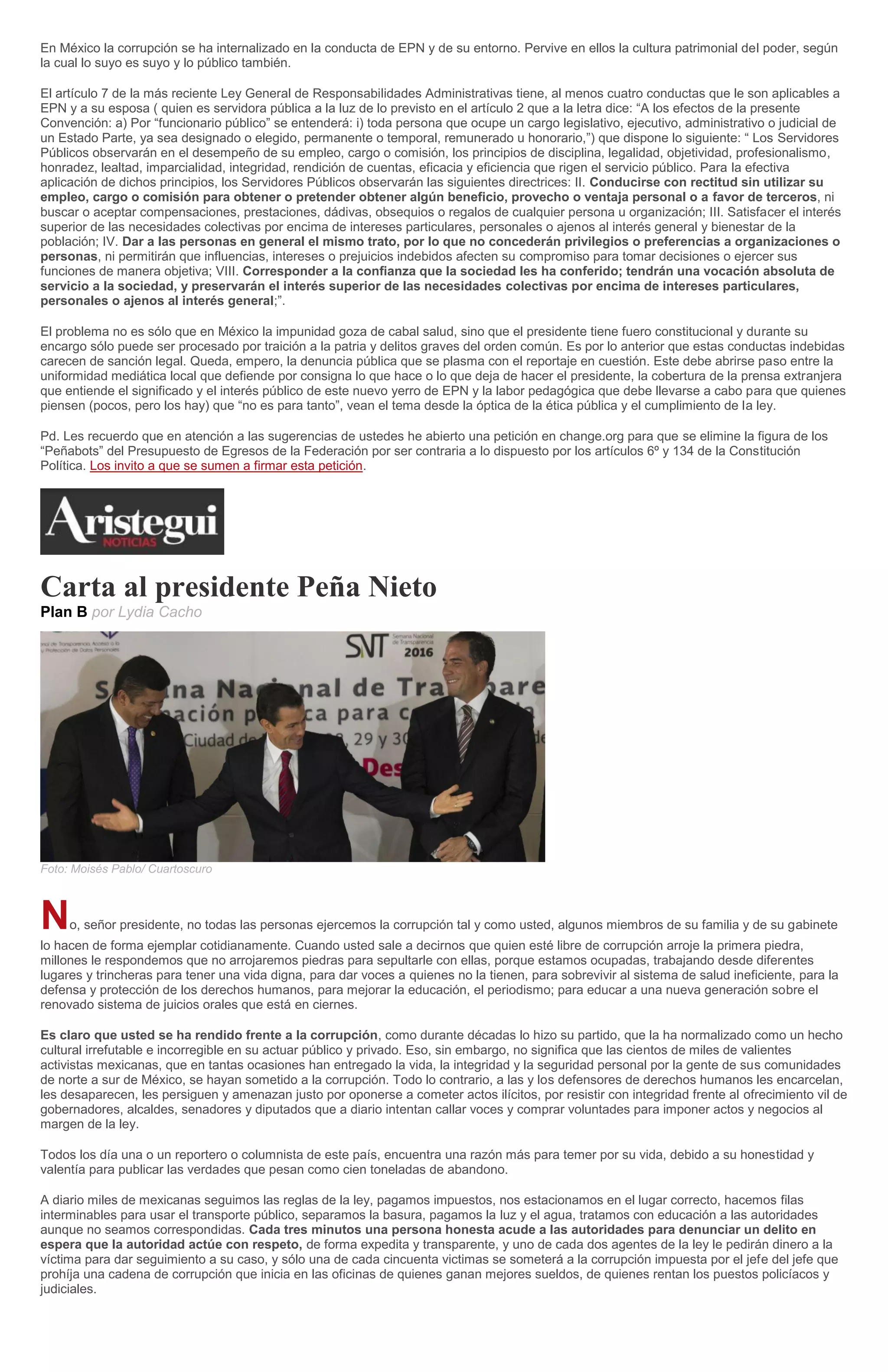 En México la corrupción se ha internalizado en la conducta de EPN y de su entorno. Pervive en ellos la cultura patrimonial del poder, según
la cual lo suyo es suyo y lo público también.
El artículo 7 de la más reciente Ley General de Responsabilidades Administrativas tiene, al menos cuatro conductas que le son aplicables a
EPN y a su esposa ( quien es servidora pública a la luz de lo previsto en el artículo 2 que a la letra dice: “A los efectos de la presente
Convención: a) Por “funcionario público” se entenderá: i) toda persona que ocupe un cargo legislativo, ejecutivo, administrativo o judicial de
un Estado Parte, ya sea designado o elegido, permanente o temporal, remunerado u honorario,”) que dispone lo siguiente: “ Los Servidores
Públicos observarán en el desempeño de su empleo, cargo o comisión, los principios de disciplina, legalidad, objetividad, profesionalismo,
honradez, lealtad, imparcialidad, integridad, rendición de cuentas, eficacia y eficiencia que rigen el servicio público. Para la efectiva
aplicación de dichos principios, los Servidores Públicos observarán las siguientes directrices: II. Conducirse con rectitud sin utilizar su
empleo, cargo o comisión para obtener o pretender obtener algún beneficio, provecho o ventaja personal o a favor de terceros, ni
buscar o aceptar compensaciones, prestaciones, dádivas, obsequios o regalos de cualquier persona u organización; III. Satisfacer el interés
superior de las necesidades colectivas por encima de intereses particulares, personales o ajenos al interés general y bienestar de la
población; IV. Dar a las personas en general el mismo trato, por lo que no concederán privilegios o preferencias a organizaciones o
personas, ni permitirán que influencias, intereses o prejuicios indebidos afecten su compromiso para tomar decisiones o ejercer sus
funciones de manera objetiva; VIII. Corresponder a la confianza que la sociedad les ha conferido; tendrán una vocación absoluta de
servicio a la sociedad, y preservarán el interés superior de las necesidades colectivas por encima de intereses particulares,
personales o ajenos al interés general;”.
El problema no es sólo que en México la impunidad goza de cabal salud, sino que el presidente tiene fuero constitucional y durante su
encargo sólo puede ser procesado por traición a la patria y delitos graves del orden común. Es por lo anterior que estas conductas indebidas
carecen de sanción legal. Queda, empero, la denuncia pública que se plasma con el reportaje en cuestión. Este debe abrirse paso entre la
uniformidad mediática local que defiende por consigna lo que hace o lo que deja de hacer el presidente, la cobertura de la prensa extranjera
que entiende el significado y el interés público de este nuevo yerro de EPN y la labor pedagógica que debe llevarse a cabo para que quienes
piensen (pocos, pero los hay) que “no es para tanto”, vean el tema desde la óptica de la ética pública y el cumplimiento de la ley.
Pd. Les recuerdo que en atención a las sugerencias de ustedes he abierto una petición en change.org para que se elimine la figura de los
“Peñabots” del Presupuesto de Egresos de la Federación por ser contraria a lo dispuesto por los artículos 6º y 134 de la Constitución
Política. Los invito a que se sumen a firmar esta petición.
Carta al presidente Peña Nieto
Plan B por Lydia Cacho
Foto: Moisés Pablo/ Cuartoscuro
No, señor presidente, no todas las personas ejercemos la corrupción tal y como usted, algunos miembros de su familia y de su gabinete
lo hacen de forma ejemplar cotidianamente. Cuando usted sale a decirnos que quien esté libre de corrupción arroje la primera piedra,
millones le respondemos que no arrojaremos piedras para sepultarle con ellas, porque estamos ocupadas, trabajando desde diferentes
lugares y trincheras para tener una vida digna, para dar voces a quienes no la tienen, para sobrevivir al sistema de salud ineficiente, para la
defensa y protección de los derechos humanos, para mejorar la educación, el periodismo; para educar a una nueva generación sobre el
renovado sistema de juicios orales que está en ciernes.
Es claro que usted se ha rendido frente a la corrupción, como durante décadas lo hizo su partido, que la ha normalizado como un hecho
cultural irrefutable e incorregible en su actuar público y privado. Eso, sin embargo, no significa que las cientos de miles de valientes
activistas mexicanas, que en tantas ocasiones han entregado la vida, la integridad y la seguridad personal por la gente de sus comunidades
de norte a sur de México, se hayan sometido a la corrupción. Todo lo contrario, a las y los defensores de derechos humanos les encarcelan,
les desaparecen, les persiguen y amenazan justo por oponerse a cometer actos ilícitos, por resistir con integridad frente al ofrecimiento vil de
gobernadores, alcaldes, senadores y diputados que a diario intentan callar voces y comprar voluntades para imponer actos y negocios al
margen de la ley.
Todos los día una o un reportero o columnista de este país, encuentra una razón más para temer por su vida, debido a su honestidad y
valentía para publicar las verdades que pesan como cien toneladas de abandono.
A diario miles de mexicanas seguimos las reglas de la ley, pagamos impuestos, nos estacionamos en el lugar correcto, hacemos filas
interminables para usar el transporte público, separamos la basura, pagamos la luz y el agua, tratamos con educación a las autoridades
aunque no seamos correspondidas. Cada tres minutos una persona honesta acude a las autoridades para denunciar un delito en
espera que la autoridad actúe con respeto, de forma expedita y transparente, y uno de cada dos agentes de la ley le pedirán dinero a la
víctima para dar seguimiento a su caso, y sólo una de cada cincuenta victimas se someterá a la corrupción impuesta por el jefe del jefe que
prohíja una cadena de corrupción que inicia en las oficinas de quienes ganan mejores sueldos, de quienes rentan los puestos policíacos y
judiciales.
 