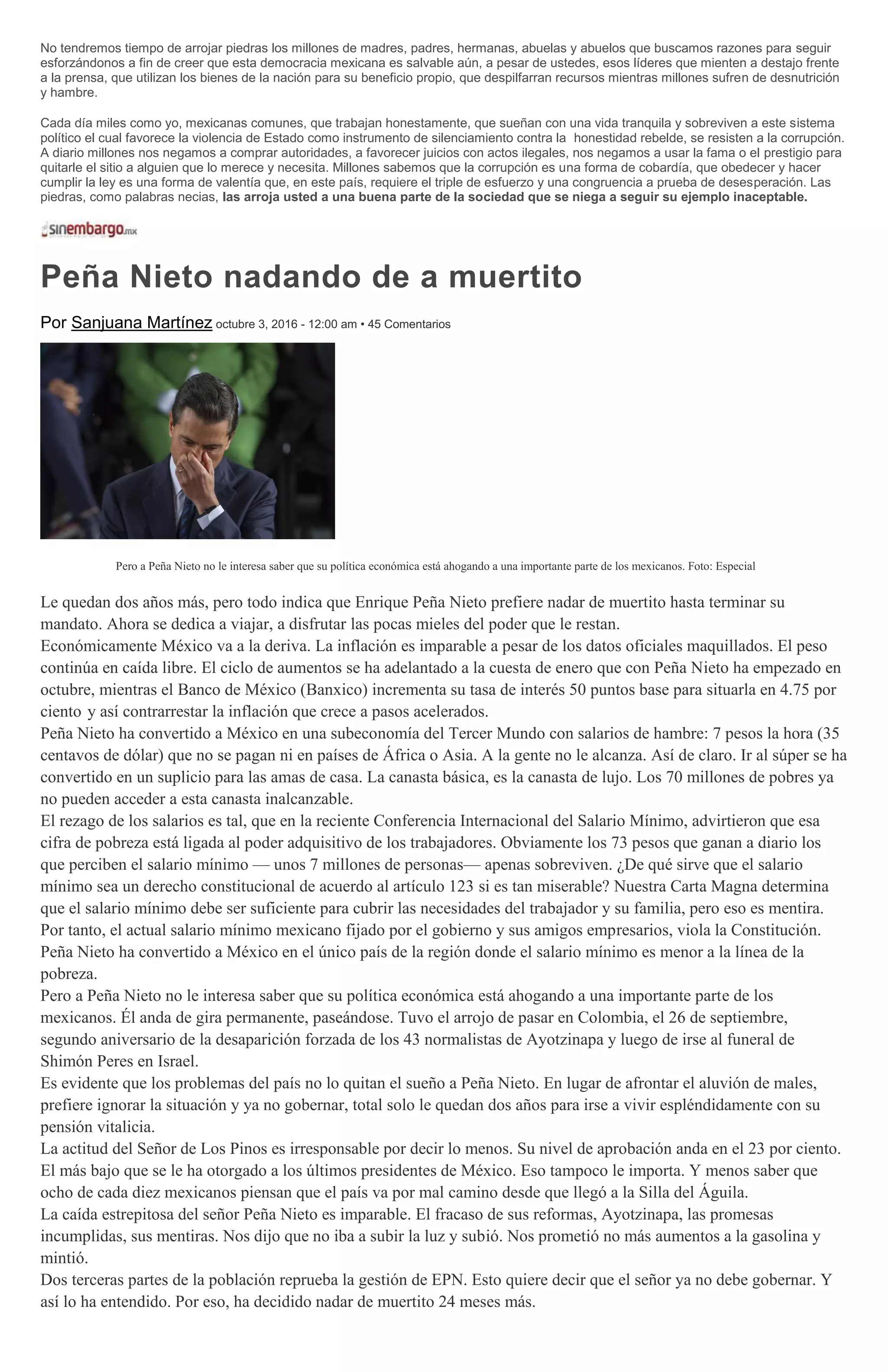 No tendremos tiempo de arrojar piedras los millones de madres, padres, hermanas, abuelas y abuelos que buscamos razones para seguir
esforzándonos a fin de creer que esta democracia mexicana es salvable aún, a pesar de ustedes, esos líderes que mienten a destajo frente
a la prensa, que utilizan los bienes de la nación para su beneficio propio, que despilfarran recursos mientras millones sufren de desnutrición
y hambre.
Cada día miles como yo, mexicanas comunes, que trabajan honestamente, que sueñan con una vida tranquila y sobreviven a este sistema
político el cual favorece la violencia de Estado como instrumento de silenciamiento contra la honestidad rebelde, se resisten a la corrupción.
A diario millones nos negamos a comprar autoridades, a favorecer juicios con actos ilegales, nos negamos a usar la fama o el prestigio para
quitarle el sitio a alguien que lo merece y necesita. Millones sabemos que la corrupción es una forma de cobardía, que obedecer y hacer
cumplir la ley es una forma de valentía que, en este país, requiere el triple de esfuerzo y una congruencia a prueba de desesperación. Las
piedras, como palabras necias, las arroja usted a una buena parte de la sociedad que se niega a seguir su ejemplo inaceptable.
Peña Nieto nadando de a muertito
Por Sanjuana Martínez octubre 3, 2016 - 12:00 am • 45 Comentarios
Pero a Peña Nieto no le interesa saber que su política económica está ahogando a una importante parte de los mexicanos. Foto: Especial
Le quedan dos años más, pero todo indica que Enrique Peña Nieto prefiere nadar de muertito hasta terminar su
mandato. Ahora se dedica a viajar, a disfrutar las pocas mieles del poder que le restan.
Económicamente México va a la deriva. La inflación es imparable a pesar de los datos oficiales maquillados. El peso
continúa en caída libre. El ciclo de aumentos se ha adelantado a la cuesta de enero que con Peña Nieto ha empezado en
octubre, mientras el Banco de México (Banxico) incrementa su tasa de interés 50 puntos base para situarla en 4.75 por
ciento y así contrarrestar la inflación que crece a pasos acelerados.
Peña Nieto ha convertido a México en una subeconomía del Tercer Mundo con salarios de hambre: 7 pesos la hora (35
centavos de dólar) que no se pagan ni en países de África o Asia. A la gente no le alcanza. Así de claro. Ir al súper se ha
convertido en un suplicio para las amas de casa. La canasta básica, es la canasta de lujo. Los 70 millones de pobres ya
no pueden acceder a esta canasta inalcanzable.
El rezago de los salarios es tal, que en la reciente Conferencia Internacional del Salario Mínimo, advirtieron que esa
cifra de pobreza está ligada al poder adquisitivo de los trabajadores. Obviamente los 73 pesos que ganan a diario los
que perciben el salario mínimo — unos 7 millones de personas— apenas sobreviven. ¿De qué sirve que el salario
mínimo sea un derecho constitucional de acuerdo al artículo 123 si es tan miserable? Nuestra Carta Magna determina
que el salario mínimo debe ser suficiente para cubrir las necesidades del trabajador y su familia, pero eso es mentira.
Por tanto, el actual salario mínimo mexicano fijado por el gobierno y sus amigos empresarios, viola la Constitución.
Peña Nieto ha convertido a México en el único país de la región donde el salario mínimo es menor a la línea de la
pobreza.
Pero a Peña Nieto no le interesa saber que su política económica está ahogando a una importante parte de los
mexicanos. Él anda de gira permanente, paseándose. Tuvo el arrojo de pasar en Colombia, el 26 de septiembre,
segundo aniversario de la desaparición forzada de los 43 normalistas de Ayotzinapa y luego de irse al funeral de
Shimón Peres en Israel.
Es evidente que los problemas del país no lo quitan el sueño a Peña Nieto. En lugar de afrontar el aluvión de males,
prefiere ignorar la situación y ya no gobernar, total solo le quedan dos años para irse a vivir espléndidamente con su
pensión vitalicia.
La actitud del Señor de Los Pinos es irresponsable por decir lo menos. Su nivel de aprobación anda en el 23 por ciento.
El más bajo que se le ha otorgado a los últimos presidentes de México. Eso tampoco le importa. Y menos saber que
ocho de cada diez mexicanos piensan que el país va por mal camino desde que llegó a la Silla del Águila.
La caída estrepitosa del señor Peña Nieto es imparable. El fracaso de sus reformas, Ayotzinapa, las promesas
incumplidas, sus mentiras. Nos dijo que no iba a subir la luz y subió. Nos prometió no más aumentos a la gasolina y
mintió.
Dos terceras partes de la población reprueba la gestión de EPN. Esto quiere decir que el señor ya no debe gobernar. Y
así lo ha entendido. Por eso, ha decidido nadar de muertito 24 meses más.
 