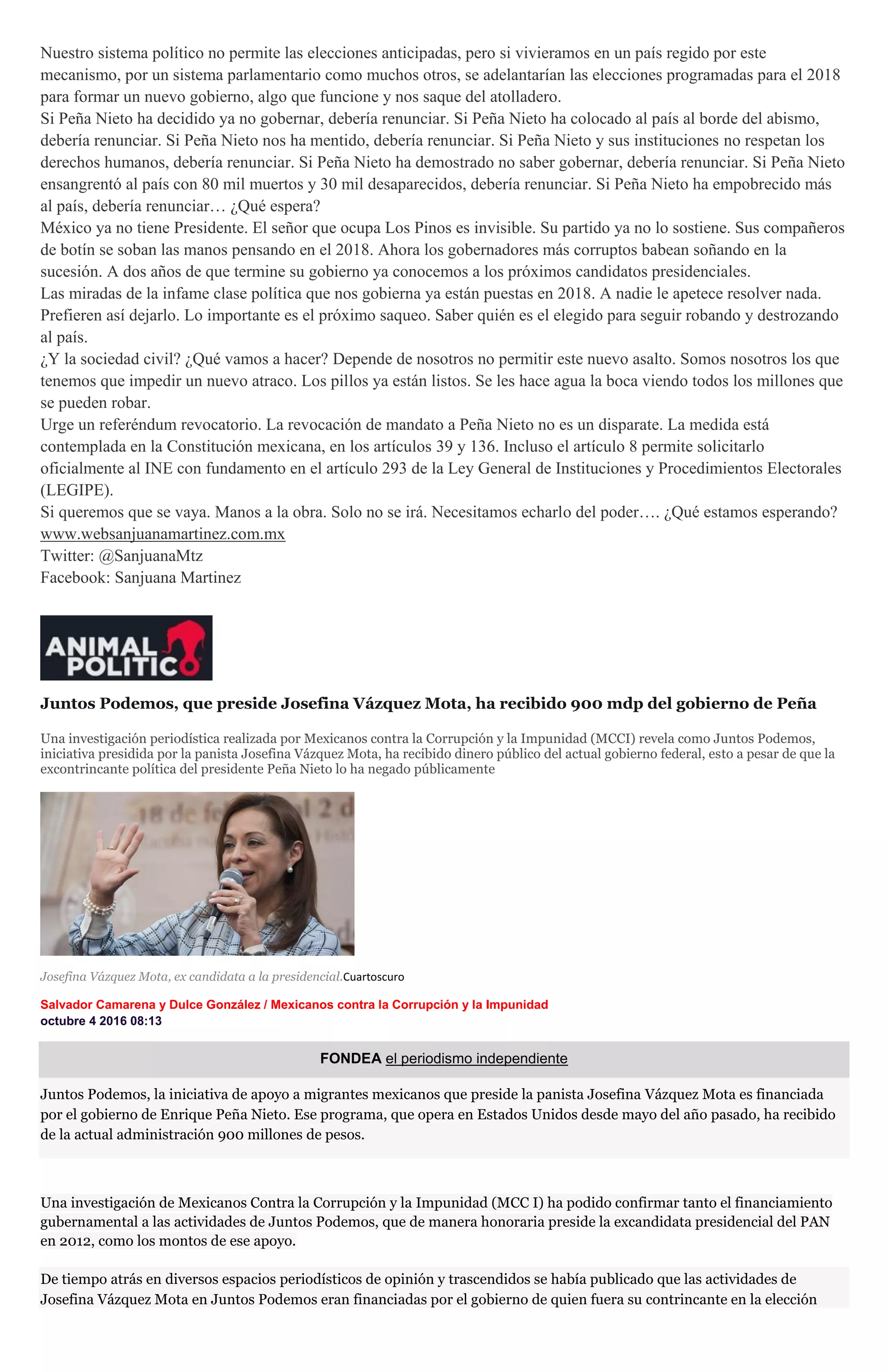 Nuestro sistema político no permite las elecciones anticipadas, pero si vivieramos en un país regido por este
mecanismo, por un sistema parlamentario como muchos otros, se adelantarían las elecciones programadas para el 2018
para formar un nuevo gobierno, algo que funcione y nos saque del atolladero.
Si Peña Nieto ha decidido ya no gobernar, debería renunciar. Si Peña Nieto ha colocado al país al borde del abismo,
debería renunciar. Si Peña Nieto nos ha mentido, debería renunciar. Si Peña Nieto y sus instituciones no respetan los
derechos humanos, debería renunciar. Si Peña Nieto ha demostrado no saber gobernar, debería renunciar. Si Peña Nieto
ensangrentó al país con 80 mil muertos y 30 mil desaparecidos, debería renunciar. Si Peña Nieto ha empobrecido más
al país, debería renunciar… ¿Qué espera?
México ya no tiene Presidente. El señor que ocupa Los Pinos es invisible. Su partido ya no lo sostiene. Sus compañeros
de botín se soban las manos pensando en el 2018. Ahora los gobernadores más corruptos babean soñando en la
sucesión. A dos años de que termine su gobierno ya conocemos a los próximos candidatos presidenciales.
Las miradas de la infame clase política que nos gobierna ya están puestas en 2018. A nadie le apetece resolver nada.
Prefieren así dejarlo. Lo importante es el próximo saqueo. Saber quién es el elegido para seguir robando y destrozando
al país.
¿Y la sociedad civil? ¿Qué vamos a hacer? Depende de nosotros no permitir este nuevo asalto. Somos nosotros los que
tenemos que impedir un nuevo atraco. Los pillos ya están listos. Se les hace agua la boca viendo todos los millones que
se pueden robar.
Urge un referéndum revocatorio. La revocación de mandato a Peña Nieto no es un disparate. La medida está
contemplada en la Constitución mexicana, en los artículos 39 y 136. Incluso el artículo 8 permite solicitarlo
oficialmente al INE con fundamento en el artículo 293 de la Ley General de Instituciones y Procedimientos Electorales
(LEGIPE).
Si queremos que se vaya. Manos a la obra. Solo no se irá. Necesitamos echarlo del poder…. ¿Qué estamos esperando?
www.websanjuanamartinez.com.mx
Twitter: @SanjuanaMtz
Facebook: Sanjuana Martinez
Juntos Podemos, que preside Josefina Vázquez Mota, ha recibido 900 mdp del gobierno de Peña
Una investigación periodística realizada por Mexicanos contra la Corrupción y la Impunidad (MCCI) revela como Juntos Podemos,
iniciativa presidida por la panista Josefina Vázquez Mota, ha recibido dinero público del actual gobierno federal, esto a pesar de que la
excontrincante política del presidente Peña Nieto lo ha negado públicamente
Josefina Vázquez Mota, ex candidata a la presidencial.Cuartoscuro
Salvador Camarena y Dulce González / Mexicanos contra la Corrupción y la Impunidad
octubre 4 2016 08:13
FONDEA el periodismo independiente
Juntos Podemos, la iniciativa de apoyo a migrantes mexicanos que preside la panista Josefina Vázquez Mota es financiada
por el gobierno de Enrique Peña Nieto. Ese programa, que opera en Estados Unidos desde mayo del año pasado, ha recibido
de la actual administración 900 millones de pesos.
Una investigación de Mexicanos Contra la Corrupción y la Impunidad (MCC I) ha podido confirmar tanto el financiamiento
gubernamental a las actividades de Juntos Podemos, que de manera honoraria preside la excandidata presidencial del PAN
en 2012, como los montos de ese apoyo.
De tiempo atrás en diversos espacios periodísticos de opinión y trascendidos se había publicado que las actividades de
Josefina Vázquez Mota en Juntos Podemos eran financiadas por el gobierno de quien fuera su contrincante en la elección
 