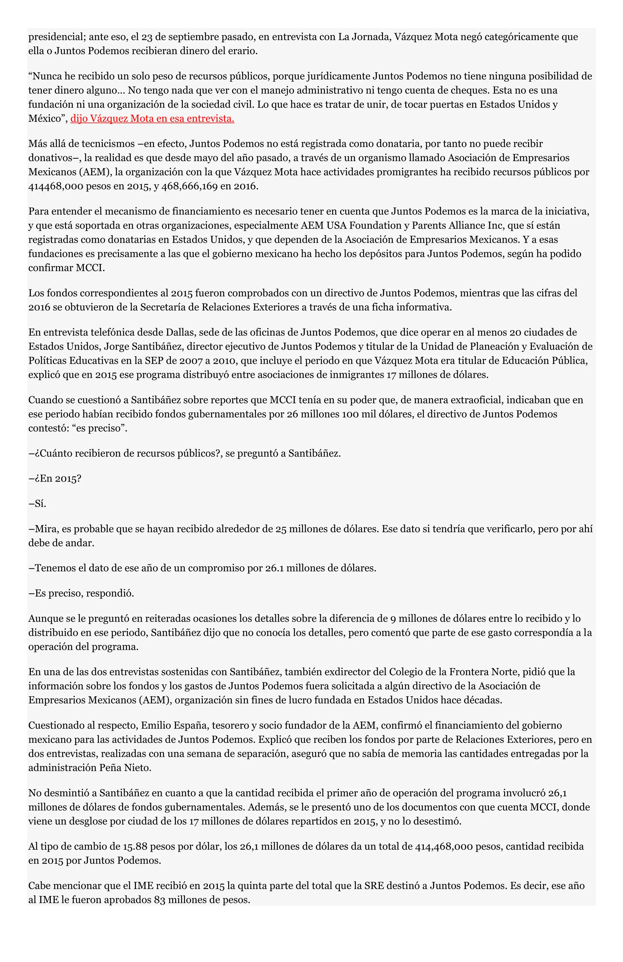 presidencial; ante eso, el 23 de septiembre pasado, en entrevista con La Jornada, Vázquez Mota negó categóricamente que
ella o Juntos Podemos recibieran dinero del erario.
“Nunca he recibido un solo peso de recursos públicos, porque jurídicamente Juntos Podemos no tiene ninguna posibilidad de
tener dinero alguno… No tengo nada que ver con el manejo administrativo ni tengo cuenta de cheques. Esta no es una
fundación ni una organización de la sociedad civil. Lo que hace es tratar de unir, de tocar puertas en Estados Unidos y
México”, dijo Vázquez Mota en esa entrevista.
Más allá de tecnicismos –en efecto, Juntos Podemos no está registrada como donataria, por tanto no puede recibir
donativos–, la realidad es que desde mayo del año pasado, a través de un organismo llamado Asociación de Empresarios
Mexicanos (AEM), la organización con la que Vázquez Mota hace actividades promigrantes ha recibido recursos públicos por
414468,000 pesos en 2015, y 468,666,169 en 2016.
Para entender el mecanismo de financiamiento es necesario tener en cuenta que Juntos Podemos es la marca de la iniciativa,
y que está soportada en otras organizaciones, especialmente AEM USA Foundation y Parents Alliance Inc, que sí están
registradas como donatarias en Estados Unidos, y que dependen de la Asociación de Empresarios Mexicanos. Y a esas
fundaciones es precisamente a las que el gobierno mexicano ha hecho los depósitos para Juntos Podemos, según ha podido
confirmar MCCI.
Los fondos correspondientes al 2015 fueron comprobados con un directivo de Juntos Podemos, mientras que las cifras del
2016 se obtuvieron de la Secretaría de Relaciones Exteriores a través de una ficha informativa.
En entrevista telefónica desde Dallas, sede de las oficinas de Juntos Podemos, que dice operar en al menos 20 ciudades de
Estados Unidos, Jorge Santibáñez, director ejecutivo de Juntos Podemos y titular de la Unidad de Planeación y Evaluación de
Políticas Educativas en la SEP de 2007 a 2010, que incluye el periodo en que Vázquez Mota era titular de Educación Pública,
explicó que en 2015 ese programa distribuyó entre asociaciones de inmigrantes 17 millones de dólares.
Cuando se cuestionó a Santibáñez sobre reportes que MCCI tenía en su poder que, de manera extraoficial, indicaban que en
ese periodo habían recibido fondos gubernamentales por 26 millones 100 mil dólares, el directivo de Juntos Podemos
contestó: “es preciso”.
–¿Cuánto recibieron de recursos públicos?, se preguntó a Santibáñez.
–¿En 2015?
–Sí.
–Mira, es probable que se hayan recibido alrededor de 25 millones de dólares. Ese dato si tendría que verificarlo, pero por ahí
debe de andar.
–Tenemos el dato de ese año de un compromiso por 26.1 millones de dólares.
–Es preciso, respondió.
Aunque se le preguntó en reiteradas ocasiones los detalles sobre la diferencia de 9 millones de dólares entre lo recibido y lo
distribuido en ese periodo, Santibáñez dijo que no conocía los detalles, pero comentó que parte de ese gasto correspondía a la
operación del programa.
En una de las dos entrevistas sostenidas con Santibáñez, también exdirector del Colegio de la Frontera Norte, pidió que la
información sobre los fondos y los gastos de Juntos Podemos fuera solicitada a algún directivo de la Asociación de
Empresarios Mexicanos (AEM), organización sin fines de lucro fundada en Estados Unidos hace décadas.
Cuestionado al respecto, Emilio España, tesorero y socio fundador de la AEM, confirmó el financiamiento del gobierno
mexicano para las actividades de Juntos Podemos. Explicó que reciben los fondos por parte de Relaciones Exteriores, pero en
dos entrevistas, realizadas con una semana de separación, aseguró que no sabía de memoria las cantidades entregadas por la
administración Peña Nieto.
No desmintió a Santibáñez en cuanto a que la cantidad recibida el primer año de operación del programa involucró 26,1
millones de dólares de fondos gubernamentales. Además, se le presentó uno de los documentos con que cuenta MCCI, donde
viene un desglose por ciudad de los 17 millones de dólares repartidos en 2015, y no lo desestimó.
Al tipo de cambio de 15.88 pesos por dólar, los 26,1 millones de dólares da un total de 414,468,000 pesos, cantidad recibida
en 2015 por Juntos Podemos.
Cabe mencionar que el IME recibió en 2015 la quinta parte del total que la SRE destinó a Juntos Podemos. Es decir, ese año
al IME le fueron aprobados 83 millones de pesos.
 