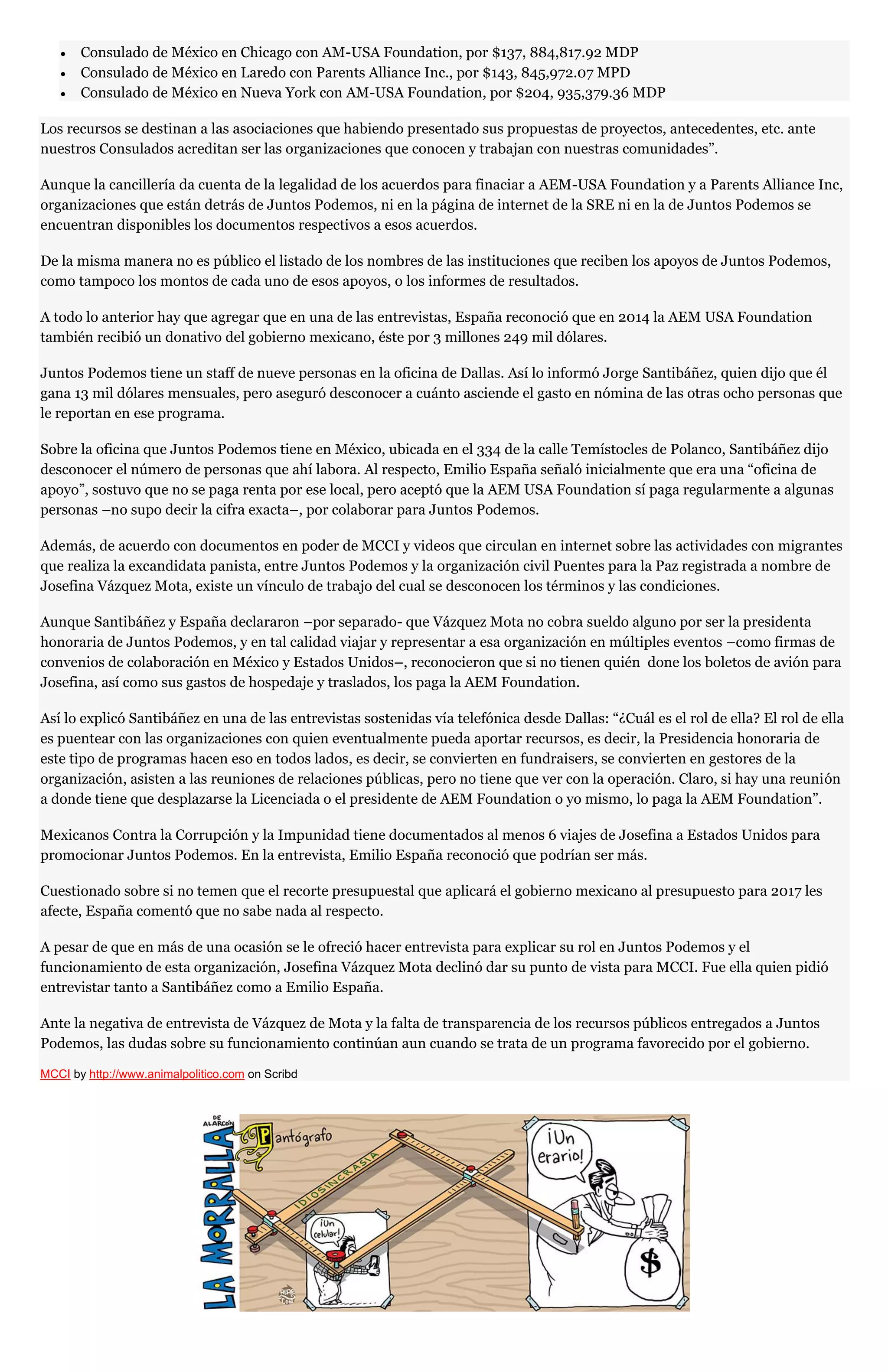 Consulado de México en Chicago con AM-USA Foundation, por $137, 884,817.92 MDP
Consulado de México en Laredo con Parents Alliance Inc., por $143, 845,972.07 MPD
Consulado de México en Nueva York con AM-USA Foundation, por $204, 935,379.36 MDP
Los recursos se destinan a las asociaciones que habiendo presentado sus propuestas de proyectos, antecedentes, etc. ante
nuestros Consulados acreditan ser las organizaciones que conocen y trabajan con nuestras comunidades”.
Aunque la cancillería da cuenta de la legalidad de los acuerdos para finaciar a AEM-USA Foundation y a Parents Alliance Inc,
organizaciones que están detrás de Juntos Podemos, ni en la página de internet de la SRE ni en la de Juntos Podemos se
encuentran disponibles los documentos respectivos a esos acuerdos.
De la misma manera no es público el listado de los nombres de las instituciones que reciben los apoyos de Juntos Podemos,
como tampoco los montos de cada uno de esos apoyos, o los informes de resultados.
A todo lo anterior hay que agregar que en una de las entrevistas, España reconoció que en 2014 la AEM USA Foundation
también recibió un donativo del gobierno mexicano, éste por 3 millones 249 mil dólares.
Juntos Podemos tiene un staff de nueve personas en la oficina de Dallas. Así lo informó Jorge Santibáñez, quien dijo que él
gana 13 mil dólares mensuales, pero aseguró desconocer a cuánto asciende el gasto en nómina de las otras ocho personas que
le reportan en ese programa.
Sobre la oficina que Juntos Podemos tiene en México, ubicada en el 334 de la calle Temístocles de Polanco, Santibáñez dijo
desconocer el número de personas que ahí labora. Al respecto, Emilio España señaló inicialmente que era una “oficina de
apoyo”, sostuvo que no se paga renta por ese local, pero aceptó que la AEM USA Foundation sí paga regularmente a algunas
personas –no supo decir la cifra exacta–, por colaborar para Juntos Podemos.
Además, de acuerdo con documentos en poder de MCCI y videos que circulan en internet sobre las actividades con migrantes
que realiza la excandidata panista, entre Juntos Podemos y la organización civil Puentes para la Paz registrada a nombre de
Josefina Vázquez Mota, existe un vínculo de trabajo del cual se desconocen los términos y las condiciones.
Aunque Santibáñez y España declararon –por separado- que Vázquez Mota no cobra sueldo alguno por ser la presidenta
honoraria de Juntos Podemos, y en tal calidad viajar y representar a esa organización en múltiples eventos –como firmas de
convenios de colaboración en México y Estados Unidos–, reconocieron que si no tienen quién done los boletos de avión para
Josefina, así como sus gastos de hospedaje y traslados, los paga la AEM Foundation.
Así lo explicó Santibáñez en una de las entrevistas sostenidas vía telefónica desde Dallas: “¿Cuál es el rol de ella? El rol de ella
es puentear con las organizaciones con quien eventualmente pueda aportar recursos, es decir, la Presidencia honoraria de
este tipo de programas hacen eso en todos lados, es decir, se convierten en fundraisers, se convierten en gestores de la
organización, asisten a las reuniones de relaciones públicas, pero no tiene que ver con la operación. Claro, si hay una reunión
a donde tiene que desplazarse la Licenciada o el presidente de AEM Foundation o yo mismo, lo paga la AEM Foundation”.
Mexicanos Contra la Corrupción y la Impunidad tiene documentados al menos 6 viajes de Josefina a Estados Unidos para
promocionar Juntos Podemos. En la entrevista, Emilio España reconoció que podrían ser más.
Cuestionado sobre si no temen que el recorte presupuestal que aplicará el gobierno mexicano al presupuesto para 2017 les
afecte, España comentó que no sabe nada al respecto.
A pesar de que en más de una ocasión se le ofreció hacer entrevista para explicar su rol en Juntos Podemos y el
funcionamiento de esta organización, Josefina Vázquez Mota declinó dar su punto de vista para MCCI. Fue ella quien pidió
entrevistar tanto a Santibáñez como a Emilio España.
Ante la negativa de entrevista de Vázquez de Mota y la falta de transparencia de los recursos públicos entregados a Juntos
Podemos, las dudas sobre su funcionamiento continúan aun cuando se trata de un programa favorecido por el gobierno.
MCCI by http://www.animalpolitico.com on Scribd
 