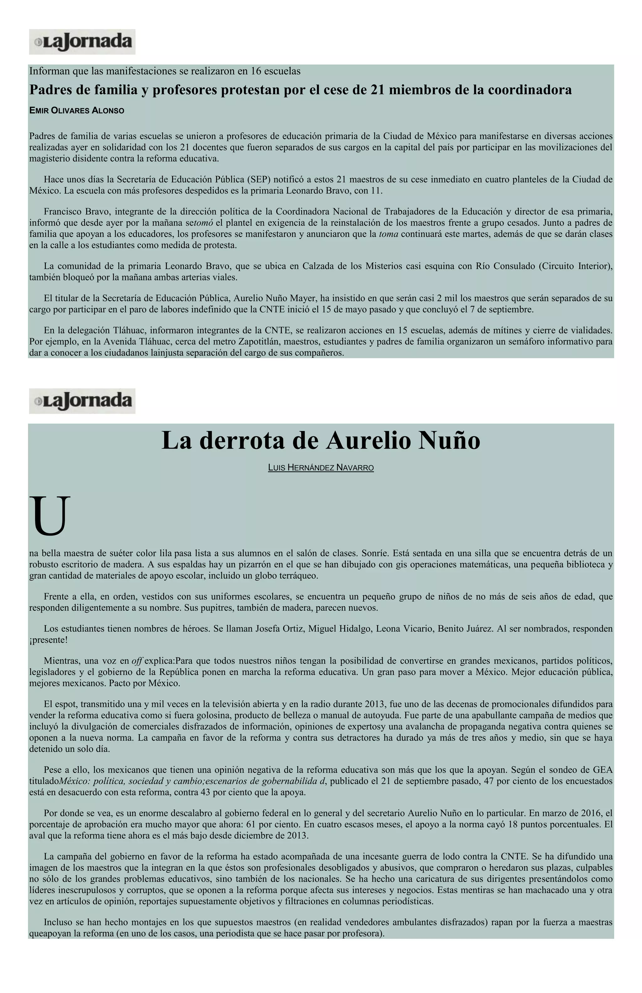 Informan que las manifestaciones se realizaron en 16 escuelas
Padres de familia y profesores protestan por el cese de 21 miembros de la coordinadora
EMIR OLIVARES ALONSO
Padres de familia de varias escuelas se unieron a profesores de educación primaria de la Ciudad de México para manifestarse en diversas acciones
realizadas ayer en solidaridad con los 21 docentes que fueron separados de sus cargos en la capital del país por participar en las movilizaciones del
magisterio disidente contra la reforma educativa.
Hace unos días la Secretaría de Educación Pública (SEP) notificó a estos 21 maestros de su cese inmediato en cuatro planteles de la Ciudad de
México. La escuela con más profesores despedidos es la primaria Leonardo Bravo, con 11.
Francisco Bravo, integrante de la dirección política de la Coordinadora Nacional de Trabajadores de la Educación y director de esa primaria,
informó que desde ayer por la mañana setomó el plantel en exigencia de la reinstalación de los maestros frente a grupo cesados. Junto a padres de
familia que apoyan a los educadores, los profesores se manifestaron y anunciaron que la toma continuará este martes, además de que se darán clases
en la calle a los estudiantes como medida de protesta.
La comunidad de la primaria Leonardo Bravo, que se ubica en Calzada de los Misterios casi esquina con Río Consulado (Circuito Interior),
también bloqueó por la mañana ambas arterias viales.
El titular de la Secretaría de Educación Pública, Aurelio Nuño Mayer, ha insistido en que serán casi 2 mil los maestros que serán separados de su
cargo por participar en el paro de labores indefinido que la CNTE inició el 15 de mayo pasado y que concluyó el 7 de septiembre.
En la delegación Tláhuac, informaron integrantes de la CNTE, se realizaron acciones en 15 escuelas, además de mítines y cierre de vialidades.
Por ejemplo, en la Avenida Tláhuac, cerca del metro Zapotitlán, maestros, estudiantes y padres de familia organizaron un semáforo informativo para
dar a conocer a los ciudadanos lainjusta separación del cargo de sus compañeros.
La derrota de Aurelio Nuño
LUIS HERNÁNDEZ NAVARRO
Una bella maestra de suéter color lila pasa lista a sus alumnos en el salón de clases. Sonríe. Está sentada en una silla que se encuentra detrás de un
robusto escritorio de madera. A sus espaldas hay un pizarrón en el que se han dibujado con gis operaciones matemáticas, una pequeña biblioteca y
gran cantidad de materiales de apoyo escolar, incluido un globo terráqueo.
Frente a ella, en orden, vestidos con sus uniformes escolares, se encuentra un pequeño grupo de niños de no más de seis años de edad, que
responden diligentemente a su nombre. Sus pupitres, también de madera, parecen nuevos.
Los estudiantes tienen nombres de héroes. Se llaman Josefa Ortiz, Miguel Hidalgo, Leona Vicario, Benito Juárez. Al ser nombrados, responden
¡presente!
Mientras, una voz en off explica:Para que todos nuestros niños tengan la posibilidad de convertirse en grandes mexicanos, partidos políticos,
legisladores y el gobierno de la República ponen en marcha la reforma educativa. Un gran paso para mover a México. Mejor educación pública,
mejores mexicanos. Pacto por México.
El espot, transmitido una y mil veces en la televisión abierta y en la radio durante 2013, fue uno de las decenas de promocionales difundidos para
vender la reforma educativa como si fuera golosina, producto de belleza o manual de autoyuda. Fue parte de una apabullante campaña de medios que
incluyó la divulgación de comerciales disfrazados de información, opiniones de expertosy una avalancha de propaganda negativa contra quienes se
oponen a la nueva norma. La campaña en favor de la reforma y contra sus detractores ha durado ya más de tres años y medio, sin que se haya
detenido un solo día.
Pese a ello, los mexicanos que tienen una opinión negativa de la reforma educativa son más que los que la apoyan. Según el sondeo de GEA
tituladoMéxico: política, sociedad y cambio;escenarios de gobernabilida d, publicado el 21 de septiembre pasado, 47 por ciento de los encuestados
está en desacuerdo con esta reforma, contra 43 por ciento que la apoya.
Por donde se vea, es un enorme descalabro al gobierno federal en lo general y del secretario Aurelio Nuño en lo particular. En marzo de 2016, el
porcentaje de aprobación era mucho mayor que ahora: 61 por ciento. En cuatro escasos meses, el apoyo a la norma cayó 18 puntos porcentuales. El
aval que la reforma tiene ahora es el más bajo desde diciembre de 2013.
La campaña del gobierno en favor de la reforma ha estado acompañada de una incesante guerra de lodo contra la CNTE. Se ha difundido una
imagen de los maestros que la integran en la que éstos son profesionales desobligados y abusivos, que compraron o heredaron sus plazas, culpables
no sólo de los grandes problemas educativos, sino también de los nacionales. Se ha hecho una caricatura de sus dirigentes presentándolos como
líderes inescrupulosos y corruptos, que se oponen a la reforma porque afecta sus intereses y negocios. Estas mentiras se han machacado una y otra
vez en artículos de opinión, reportajes supuestamente objetivos y filtraciones en columnas periodísticas.
Incluso se han hecho montajes en los que supuestos maestros (en realidad vendedores ambulantes disfrazados) rapan por la fuerza a maestras
queapoyan la reforma (en uno de los casos, una periodista que se hace pasar por profesora).
 