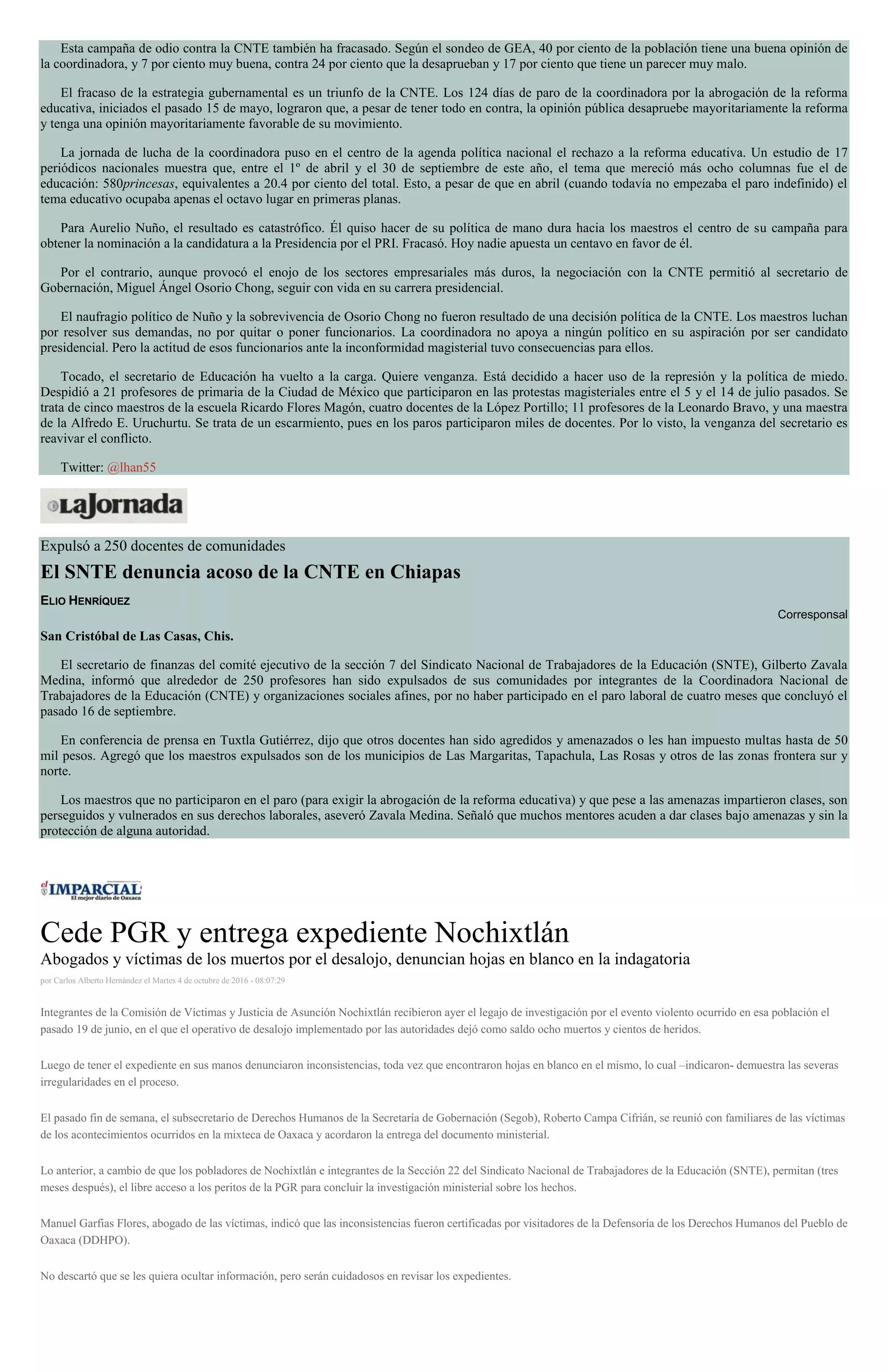 Esta campaña de odio contra la CNTE también ha fracasado. Según el sondeo de GEA, 40 por ciento de la población tiene una buena opinión de
la coordinadora, y 7 por ciento muy buena, contra 24 por ciento que la desaprueban y 17 por ciento que tiene un parecer muy malo.
El fracaso de la estrategia gubernamental es un triunfo de la CNTE. Los 124 días de paro de la coordinadora por la abrogación de la reforma
educativa, iniciados el pasado 15 de mayo, lograron que, a pesar de tener todo en contra, la opinión pública desapruebe mayoritariamente la reforma
y tenga una opinión mayoritariamente favorable de su movimiento.
La jornada de lucha de la coordinadora puso en el centro de la agenda política nacional el rechazo a la reforma educativa. Un estudio de 17
periódicos nacionales muestra que, entre el 1º de abril y el 30 de septiembre de este año, el tema que mereció más ocho columnas fue el de
educación: 580princesas, equivalentes a 20.4 por ciento del total. Esto, a pesar de que en abril (cuando todavía no empezaba el paro indefinido) el
tema educativo ocupaba apenas el octavo lugar en primeras planas.
Para Aurelio Nuño, el resultado es catastrófico. Él quiso hacer de su política de mano dura hacia los maestros el centro de su campaña para
obtener la nominación a la candidatura a la Presidencia por el PRI. Fracasó. Hoy nadie apuesta un centavo en favor de él.
Por el contrario, aunque provocó el enojo de los sectores empresariales más duros, la negociación con la CNTE permitió al secretario de
Gobernación, Miguel Ángel Osorio Chong, seguir con vida en su carrera presidencial.
El naufragio político de Nuño y la sobrevivencia de Osorio Chong no fueron resultado de una decisión política de la CNTE. Los maestros luchan
por resolver sus demandas, no por quitar o poner funcionarios. La coordinadora no apoya a ningún político en su aspiración por ser candidato
presidencial. Pero la actitud de esos funcionarios ante la inconformidad magisterial tuvo consecuencias para ellos.
Tocado, el secretario de Educación ha vuelto a la carga. Quiere venganza. Está decidido a hacer uso de la represión y la política de miedo.
Despidió a 21 profesores de primaria de la Ciudad de México que participaron en las protestas magisteriales entre el 5 y el 14 de julio pasados. Se
trata de cinco maestros de la escuela Ricardo Flores Magón, cuatro docentes de la López Portillo; 11 profesores de la Leonardo Bravo, y una maestra
de la Alfredo E. Uruchurtu. Se trata de un escarmiento, pues en los paros participaron miles de docentes. Por lo visto, la venganza del secretario es
reavivar el conflicto.
Twitter: @lhan55
Expulsó a 250 docentes de comunidades
El SNTE denuncia acoso de la CNTE en Chiapas
ELIO HENRÍQUEZ
Corresponsal
San Cristóbal de Las Casas, Chis.
El secretario de finanzas del comité ejecutivo de la sección 7 del Sindicato Nacional de Trabajadores de la Educación (SNTE), Gilberto Zavala
Medina, informó que alrededor de 250 profesores han sido expulsados de sus comunidades por integrantes de la Coordinadora Nacional de
Trabajadores de la Educación (CNTE) y organizaciones sociales afines, por no haber participado en el paro laboral de cuatro meses que concluyó el
pasado 16 de septiembre.
En conferencia de prensa en Tuxtla Gutiérrez, dijo que otros docentes han sido agredidos y amenazados o les han impuesto multas hasta de 50
mil pesos. Agregó que los maestros expulsados son de los municipios de Las Margaritas, Tapachula, Las Rosas y otros de las zonas frontera sur y
norte.
Los maestros que no participaron en el paro (para exigir la abrogación de la reforma educativa) y que pese a las amenazas impartieron clases, son
perseguidos y vulnerados en sus derechos laborales, aseveró Zavala Medina. Señaló que muchos mentores acuden a dar clases bajo amenazas y sin la
protección de alguna autoridad.
Cede PGR y entrega expediente Nochixtlán
Abogados y víctimas de los muertos por el desalojo, denuncian hojas en blanco en la indagatoria
por Carlos Alberto Hernández el Martes 4 de octubre de 2016 - 08:07:29
Integrantes de la Comisión de Víctimas y Justicia de Asunción Nochixtlán recibieron ayer el legajo de investigación por el evento violento ocurrido en esa población el
pasado 19 de junio, en el que el operativo de desalojo implementado por las autoridades dejó como saldo ocho muertos y cientos de heridos.
Luego de tener el expediente en sus manos denunciaron inconsistencias, toda vez que encontraron hojas en blanco en el mismo, lo cual –indicaron- demuestra las severas
irregularidades en el proceso.
El pasado fin de semana, el subsecretario de Derechos Humanos de la Secretaría de Gobernación (Segob), Roberto Campa Cifrián, se reunió con familiares de las víctimas
de los acontecimientos ocurridos en la mixteca de Oaxaca y acordaron la entrega del documento ministerial.
Lo anterior, a cambio de que los pobladores de Nochixtlán e integrantes de la Sección 22 del Sindicato Nacional de Trabajadores de la Educación (SNTE), permitan (tres
meses después), el libre acceso a los peritos de la PGR para concluir la investigación ministerial sobre los hechos.
Manuel Garfias Flores, abogado de las víctimas, indicó que las inconsistencias fueron certificadas por visitadores de la Defensoría de los Derechos Humanos del Pueblo de
Oaxaca (DDHPO).
No descartó que se les quiera ocultar información, pero serán cuidadosos en revisar los expedientes.
 