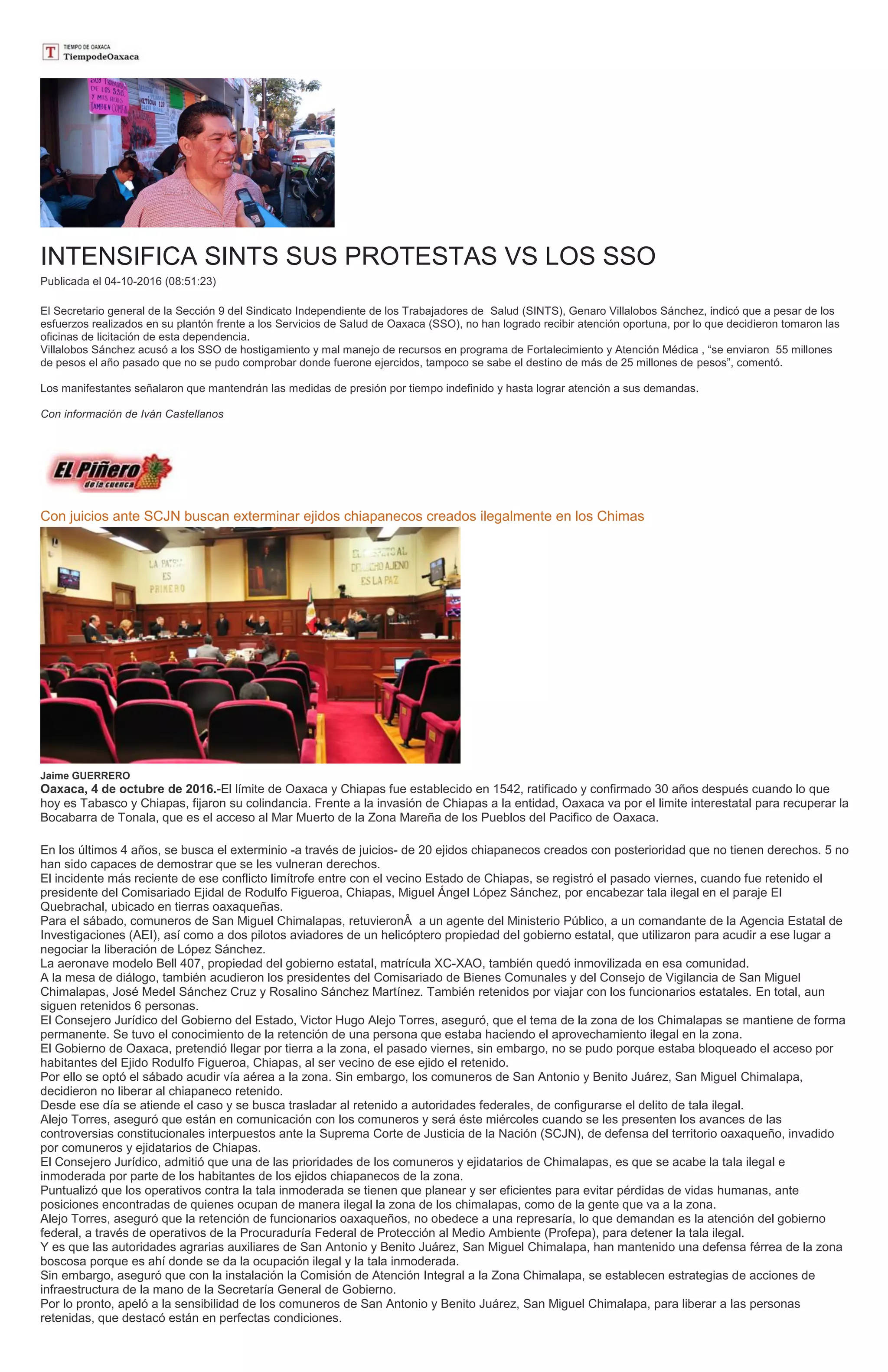 INTENSIFICA SINTS SUS PROTESTAS VS LOS SSO
Publicada el 04-10-2016 (08:51:23)
El Secretario general de la Sección 9 del Sindicato Independiente de los Trabajadores de Salud (SINTS), Genaro Villalobos Sánchez, indicó que a pesar de los
esfuerzos realizados en su plantón frente a los Servicios de Salud de Oaxaca (SSO), no han logrado recibir atención oportuna, por lo que decidieron tomaron las
oficinas de licitación de esta dependencia.
Villalobos Sánchez acusó a los SSO de hostigamiento y mal manejo de recursos en programa de Fortalecimiento y Atención Médica , “se enviaron 55 millones
de pesos el año pasado que no se pudo comprobar donde fuerone ejercidos, tampoco se sabe el destino de más de 25 millones de pesos”, comentó.
Los manifestantes señalaron que mantendrán las medidas de presión por tiempo indefinido y hasta lograr atención a sus demandas.
Con información de Iván Castellanos
Con juicios ante SCJN buscan exterminar ejidos chiapanecos creados ilegalmente en los Chimas
Jaime GUERRERO
Oaxaca, 4 de octubre de 2016.-El límite de Oaxaca y Chiapas fue establecido en 1542, ratificado y confirmado 30 años después cuando lo que
hoy es Tabasco y Chiapas, fijaron su colindancia. Frente a la invasión de Chiapas a la entidad, Oaxaca va por el limite interestatal para recuperar la
Bocabarra de Tonala, que es el acceso al Mar Muerto de la Zona Mareña de los Pueblos del Pacifico de Oaxaca.
En los últimos 4 años, se busca el exterminio -a través de juicios- de 20 ejidos chiapanecos creados con posterioridad que no tienen derechos. 5 no
han sido capaces de demostrar que se les vulneran derechos.
El incidente más reciente de ese conflicto limítrofe entre con el vecino Estado de Chiapas, se registró el pasado viernes, cuando fue retenido el
presidente del Comisariado Ejidal de Rodulfo Figueroa, Chiapas, Miguel Ángel López Sánchez, por encabezar tala ilegal en el paraje El
Quebrachal, ubicado en tierras oaxaqueñas.
Para el sábado, comuneros de San Miguel Chimalapas, retuvieronÂ a un agente del Ministerio Público, a un comandante de la Agencia Estatal de
Investigaciones (AEI), así como a dos pilotos aviadores de un helicóptero propiedad del gobierno estatal, que utilizaron para acudir a ese lugar a
negociar la liberación de López Sánchez.
La aeronave modelo Bell 407, propiedad del gobierno estatal, matrícula XC-XAO, también quedó inmovilizada en esa comunidad.
A la mesa de diálogo, también acudieron los presidentes del Comisariado de Bienes Comunales y del Consejo de Vigilancia de San Miguel
Chimalapas, José Medel Sánchez Cruz y Rosalino Sánchez Martínez. También retenidos por viajar con los funcionarios estatales. En total, aun
siguen retenidos 6 personas.
El Consejero Jurídico del Gobierno del Estado, Victor Hugo Alejo Torres, aseguró, que el tema de la zona de los Chimalapas se mantiene de forma
permanente. Se tuvo el conocimiento de la retención de una persona que estaba haciendo el aprovechamiento ilegal en la zona.
El Gobierno de Oaxaca, pretendió llegar por tierra a la zona, el pasado viernes, sin embargo, no se pudo porque estaba bloqueado el acceso por
habitantes del Ejido Rodulfo Figueroa, Chiapas, al ser vecino de ese ejido el retenido.
Por ello se optó el sábado acudir vía aérea a la zona. Sin embargo, los comuneros de San Antonio y Benito Juárez, San Miguel Chimalapa,
decidieron no liberar al chiapaneco retenido.
Desde ese día se atiende el caso y se busca trasladar al retenido a autoridades federales, de configurarse el delito de tala ilegal.
Alejo Torres, aseguró que están en comunicación con los comuneros y será éste miércoles cuando se les presenten los avances de las
controversias constitucionales interpuestos ante la Suprema Corte de Justicia de la Nación (SCJN), de defensa del territorio oaxaqueño, invadido
por comuneros y ejidatarios de Chiapas.
El Consejero Jurídico, admitió que una de las prioridades de los comuneros y ejidatarios de Chimalapas, es que se acabe la tala ilegal e
inmoderada por parte de los habitantes de los ejidos chiapanecos de la zona.
Puntualizó que los operativos contra la tala inmoderada se tienen que planear y ser eficientes para evitar pérdidas de vidas humanas, ante
posiciones encontradas de quienes ocupan de manera ilegal la zona de los chimalapas, como de la gente que va a la zona.
Alejo Torres, aseguró que la retención de funcionarios oaxaqueños, no obedece a una represaría, lo que demandan es la atención del gobierno
federal, a través de operativos de la Procuraduría Federal de Protección al Medio Ambiente (Profepa), para detener la tala ilegal.
Y es que las autoridades agrarias auxiliares de San Antonio y Benito Juárez, San Miguel Chimalapa, han mantenido una defensa férrea de la zona
boscosa porque es ahí donde se da la ocupación ilegal y la tala inmoderada.
Sin embargo, aseguró que con la instalación la Comisión de Atención Integral a la Zona Chimalapa, se establecen estrategias de acciones de
infraestructura de la mano de la Secretaría General de Gobierno.
Por lo pronto, apeló a la sensibilidad de los comuneros de San Antonio y Benito Juárez, San Miguel Chimalapa, para liberar a las personas
retenidas, que destacó están en perfectas condiciones.
 