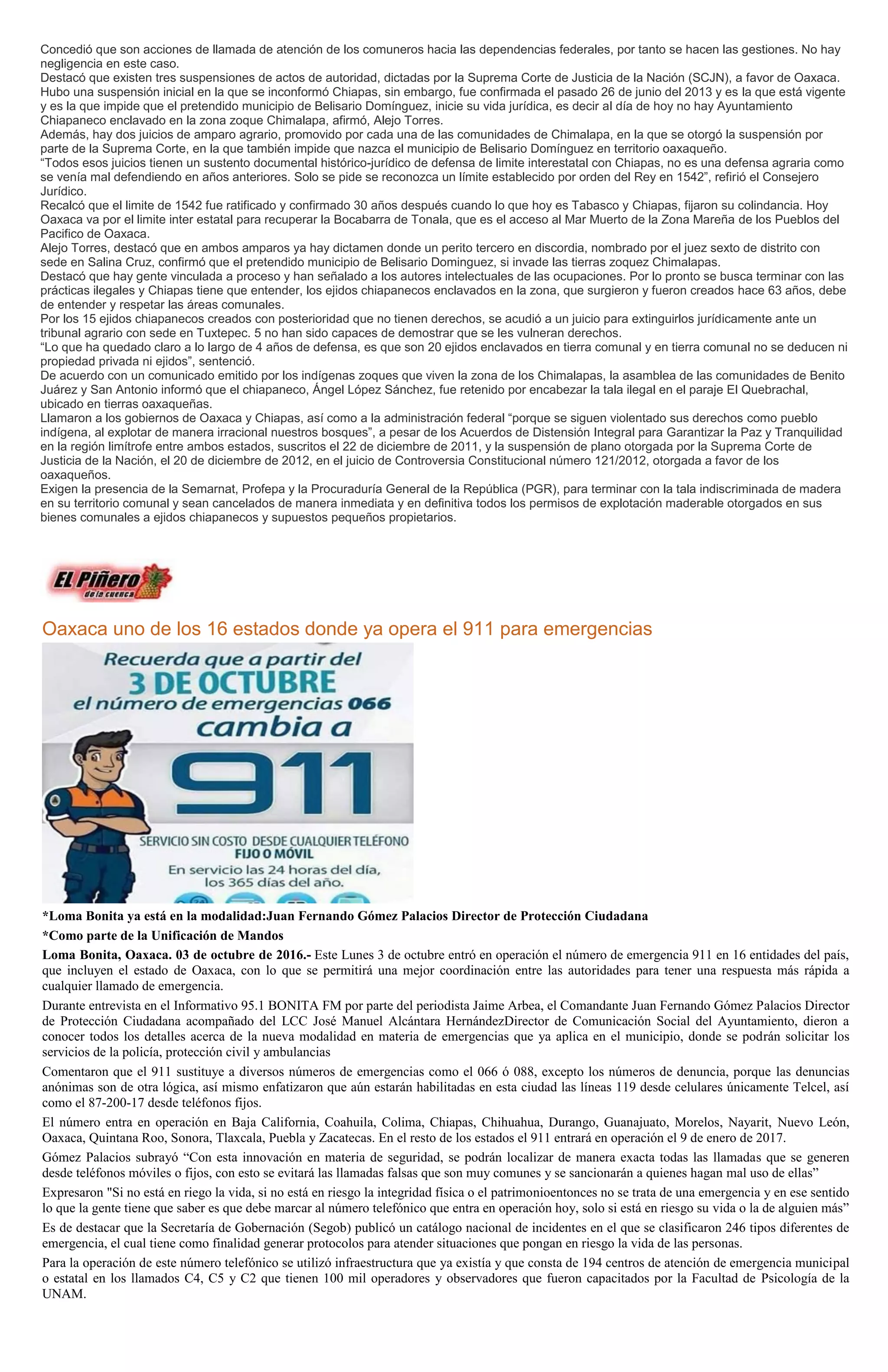 Concedió que son acciones de llamada de atención de los comuneros hacia las dependencias federales, por tanto se hacen las gestiones. No hay
negligencia en este caso.
Destacó que existen tres suspensiones de actos de autoridad, dictadas por la Suprema Corte de Justicia de la Nación (SCJN), a favor de Oaxaca.
Hubo una suspensión inicial en la que se inconformó Chiapas, sin embargo, fue confirmada el pasado 26 de junio del 2013 y es la que está vigente
y es la que impide que el pretendido municipio de Belisario Domínguez, inicie su vida jurídica, es decir al día de hoy no hay Ayuntamiento
Chiapaneco enclavado en la zona zoque Chimalapa, afirmó, Alejo Torres.
Además, hay dos juicios de amparo agrario, promovido por cada una de las comunidades de Chimalapa, en la que se otorgó la suspensión por
parte de la Suprema Corte, en la que también impide que nazca el municipio de Belisario Domínguez en territorio oaxaqueño.
“Todos esos juicios tienen un sustento documental histórico-jurídico de defensa de limite interestatal con Chiapas, no es una defensa agraria como
se venía mal defendiendo en años anteriores. Solo se pide se reconozca un límite establecido por orden del Rey en 1542”, refirió el Consejero
Jurídico.
Recalcó que el limite de 1542 fue ratificado y confirmado 30 años después cuando lo que hoy es Tabasco y Chiapas, fijaron su colindancia. Hoy
Oaxaca va por el limite inter estatal para recuperar la Bocabarra de Tonala, que es el acceso al Mar Muerto de la Zona Mareña de los Pueblos del
Pacifico de Oaxaca.
Alejo Torres, destacó que en ambos amparos ya hay dictamen donde un perito tercero en discordia, nombrado por el juez sexto de distrito con
sede en Salina Cruz, confirmó que el pretendido municipio de Belisario Dominguez, si invade las tierras zoquez Chimalapas.
Destacó que hay gente vinculada a proceso y han señalado a los autores intelectuales de las ocupaciones. Por lo pronto se busca terminar con las
prácticas ilegales y Chiapas tiene que entender, los ejidos chiapanecos enclavados en la zona, que surgieron y fueron creados hace 63 años, debe
de entender y respetar las áreas comunales.
Por los 15 ejidos chiapanecos creados con posterioridad que no tienen derechos, se acudió a un juicio para extinguirlos jurídicamente ante un
tribunal agrario con sede en Tuxtepec. 5 no han sido capaces de demostrar que se les vulneran derechos.
“Lo que ha quedado claro a lo largo de 4 años de defensa, es que son 20 ejidos enclavados en tierra comunal y en tierra comunal no se deducen ni
propiedad privada ni ejidos”, sentenció.
De acuerdo con un comunicado emitido por los indígenas zoques que viven la zona de los Chimalapas, la asamblea de las comunidades de Benito
Juárez y San Antonio informó que el chiapaneco, Ángel López Sánchez, fue retenido por encabezar la tala ilegal en el paraje El Quebrachal,
ubicado en tierras oaxaqueñas.
Llamaron a los gobiernos de Oaxaca y Chiapas, así como a la administración federal “porque se siguen violentado sus derechos como pueblo
indígena, al explotar de manera irracional nuestros bosques”, a pesar de los Acuerdos de Distensión Integral para Garantizar la Paz y Tranquilidad
en la región limítrofe entre ambos estados, suscritos el 22 de diciembre de 2011, y la suspensión de plano otorgada por la Suprema Corte de
Justicia de la Nación, el 20 de diciembre de 2012, en el juicio de Controversia Constitucional número 121/2012, otorgada a favor de los
oaxaqueños.
Exigen la presencia de la Semarnat, Profepa y la Procuraduría General de la República (PGR), para terminar con la tala indiscriminada de madera
en su territorio comunal y sean cancelados de manera inmediata y en definitiva todos los permisos de explotación maderable otorgados en sus
bienes comunales a ejidos chiapanecos y supuestos pequeños propietarios.
Oaxaca uno de los 16 estados donde ya opera el 911 para emergencias
*Loma Bonita ya está en la modalidad:Juan Fernando Gómez Palacios Director de Protección Ciudadana
*Como parte de la Unificación de Mandos
Loma Bonita, Oaxaca. 03 de octubre de 2016.- Este Lunes 3 de octubre entró en operación el número de emergencia 911 en 16 entidades del país,
que incluyen el estado de Oaxaca, con lo que se permitirá una mejor coordinación entre las autoridades para tener una respuesta más rápida a
cualquier llamado de emergencia.
Durante entrevista en el Informativo 95.1 BONITA FM por parte del periodista Jaime Arbea, el Comandante Juan Fernando Gómez Palacios Director
de Protección Ciudadana acompañado del LCC José Manuel Alcántara HernándezDirector de Comunicación Social del Ayuntamiento, dieron a
conocer todos los detalles acerca de la nueva modalidad en materia de emergencias que ya aplica en el municipio, donde se podrán solicitar los
servicios de la policía, protección civil y ambulancias
Comentaron que el 911 sustituye a diversos números de emergencias como el 066 ó 088, excepto los números de denuncia, porque las denuncias
anónimas son de otra lógica, así mismo enfatizaron que aún estarán habilitadas en esta ciudad las líneas 119 desde celulares únicamente Telcel, así
como el 87-200-17 desde teléfonos fijos.
El número entra en operación en Baja California, Coahuila, Colima, Chiapas, Chihuahua, Durango, Guanajuato, Morelos, Nayarit, Nuevo León,
Oaxaca, Quintana Roo, Sonora, Tlaxcala, Puebla y Zacatecas. En el resto de los estados el 911 entrará en operación el 9 de enero de 2017.
Gómez Palacios subrayó “Con esta innovación en materia de seguridad, se podrán localizar de manera exacta todas las llamadas que se generen
desde teléfonos móviles o fijos, con esto se evitará las llamadas falsas que son muy comunes y se sancionarán a quienes hagan mal uso de ellas”
Expresaron "Si no está en riego la vida, si no está en riesgo la integridad física o el patrimonioentonces no se trata de una emergencia y en ese sentido
lo que la gente tiene que saber es que debe marcar al número telefónico que entra en operación hoy, solo si está en riesgo su vida o la de alguien más”
Es de destacar que la Secretaría de Gobernación (Segob) publicó un catálogo nacional de incidentes en el que se clasificaron 246 tipos diferentes de
emergencia, el cual tiene como finalidad generar protocolos para atender situaciones que pongan en riesgo la vida de las personas.
Para la operación de este número telefónico se utilizó infraestructura que ya existía y que consta de 194 centros de atención de emergencia municipal
o estatal en los llamados C4, C5 y C2 que tienen 100 mil operadores y observadores que fueron capacitados por la Facultad de Psicología de la
UNAM.
 